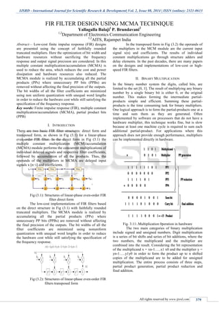 IJSRD - International Journal for Scientific Research & Development| Vol. 2, Issue 08, 2014 | ISSN (online): 2321-0613
All rights reserved by www.ijsrd.com 379
FIR FILTER DESIGN USING MCMA TECHNIQUE
Yallagalla Balaji1
P. Brundavani2
1,2
Department of Electronics Communication Engineering
1,2
AITS, Rajampet India
Abstract— Low-cost finite impulse response (FIR) designs
are presented using the concept of faithfully rounded
truncated multipliers. Here the optimization of bit width and
hardware resources without sacrificing the frequency
response and output signal precision are considered. In this
multiple constant multiplication/accumulation (MCMA) is
used to reduce the area, which reduces the cost and power
dissipation and hardware resources also reduced. The
MCMA module is realized by accumulating all the partial
products (PPs) where unnecessary PP bits (PPBs) are
removed without affecting the final precision of the outputs.
The bit widths of all the filter coefficients are minimized
using non uniform quantization with unequal word lengths
in order to reduce the hardware cost while still satisfying the
specification of the frequency response.
Key words: Finite impulse response (FIR), multiple constant
multiplication/accumulation (MCMA), partial product bits
(PPB)
I. INTRODUCTION
There are two basic FIR filter structures: direct form and
transposed form, as shown in Fig (3.1) for a linear-phase
even-order FIR filter. In the direct form in Fig (3.1) the
multiple constant multiplication (MCM)/accumulation
(MCMA) module performs the concurrent multiplications of
individual delayed signals and respective filter coefficients,
followed by accumulation of all the products. Thus, the
operands of the multipliers in MCMA are delayed input
signals x [n−i] and coefficients.
Fig (3.1): Structures of linear-phase even-order FIR
filter direct form
The low-cost implementations of FIR filters based
on the direct structure in Fig (3.1) with faithfully rounded
truncated multipliers. The MCMA module is realized by
accumulating all the partial products (PPs) where
unnecessary PP bits (PPBs) are removed without affecting
the final precision of the outputs. The bit widths of all the
filter coefficients are minimized using nonuniform
quantization with unequal word lengths in order to reduce
the hardware cost while still satisfying the specification of
the frequency response.
Fig (3.2): Structures of linear-phase even-order FIR
filters transposed form
In the transposed form in Fig (3.2) the operands of
the multipliers in the MCM module are the current input
signal x(n) and coefficients. The results of individual
constant multiplications go through structure adders and
delay elements. In the past decades, there are many papers
on the designs and implementations of low-cost or high-
speed FIR filters.
II. BINARY MULTIPLICATION
In the binary number system the digits, called bits, are
limited to the set [0, 1]. The result of multiplying any binary
number by a single binary bit is either 0, or the original
number. This makes forming the intermediate partial-
products simple and efficient. Summing these partial-
products is the time consuming task for binary multipliers.
One logical approach is to form the partial-products one at a
time and sum them as they are generated. Often
implemented by software on processors that do not have a
hardware multiplier, this technique works fine, but is slow
because at least one machine cycle is required to sum each
additional partial-product. For applications where this
approach does not provide enough performance, multipliers
can be implemented directly in hardware.
Fig. 3.11:.Multiplication 0peration in hardware
The two main categories of binary multiplication
include signed and unsigned numbers. Digit multiplication
is a series of bit shifts and series of bit additions, where the
two numbers, the multiplicand and the multiplier are
combined into the result. Considering the bit representation
of the multiplicand x = xn-1…..x1 x0 and the multiplier y =
yn-1…..y1y0 in order to form the product up to n shifted
copies of the multiplicand are to be added for unsigned
multiplication. The entire process consists of three steps,
partial product generation, partial product reduction and
final addition.
 