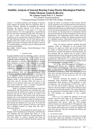 IJSRD - International Journal for Scientific Research & Development| Vol. 2, Issue 08, 2014 | ISSN (online): 2321-0613
All rights reserved by www.ijsrd.com 397
Stability Analysis of Journal Bearing Using Electro Rheological Fluid by
Finite Element Analysis-Review
Mr. Chintan Vasani1
Prof. A. T. Thacker2
1
P.G. Student 2
Assistant professor
1,2
Veerayatan Group of Institute F.O.E &F.O.M, Haripar, Ta-Mandvi
Abstract— in rotating machinery, the damping of structure
which supports the rotating shaft has significant effect in
machine vibration. Therefore by controlling the lubricant
properties, the dynamic behavior of the system can be
controlled. The objective of this paper is to study the
dynamic behavior of a rotor supported by a journal bearing
and fed with Electro-rheological (ER) fluid. ER fluids can
be used to create ‘smart’ journal bearings & vibration
controllers can be constructed to control the Stability of the
ER fluid lubricated bearings. The ER fluid behaves like a
Bingham fluid with a higher viscosity when electric field is
applied, and restores its property when the field is removed.
A reversible change in viscosity occurs in milliseconds with
the electric field applied.
Key words: Journal bearing, Electro-Rheological fluid,
Stability Analysis.
I. INTRODUCTION
Rotating machinery, such as machining spindles, industrial
turbo machinery, and aircraft gas turbine engines are very
commonly used in industry. One major problem faced by
these machineries is harmful, imbalance-induced vibration
due to imbalance of masses. These vibrations are somehow
depends on the damping of structure, which supports the
rotating shaft. These vibrations induced in the system can be
controlled by controlling the lubricant properties.
The behaviour of many grease lubricants, as well as
electro-rheological (ER) and magneto-rheological (MR)
fluids [1] proposed as ‘‘smart’’ lubricants, is well described
by the Bingham model of non-Newtonian fluid flow. A
major difference from the Newtonian fluid flow is that the
Bingham model is characterized by two parameters: (a)
yield stress and (b) viscosity. When the stress on the
lubricant is less than the yield stress, the material is rigid
and a region called the ‘‘core’’ is formed; exceeding the
yield stress leads to a quasi-Newtonian flow.
Milne [2] examined a journal-bearing model both
experimentally and theoretically and concluded that cores
are formed near the bearing at the region of maximum film
thickness and near the moving shaft at the region of the
minimum film thickness. The extent of this core formation
depends only on the geometrical condition at the bearing
and the dimensionless yield stress. Batra [3] studied only the
case of attached cores in a journal bearing, but showed that
both floating and attached cores may occur. He found that
the load capacity and the moment of friction of the bearing
with a Bingham material are larger than that with a
Newtonian material.
Wada et al. [4] developed the general theory of a
Bingham solid in hydrodynamic lubrication, establishing the
core formation and also applied their theory to a step
bearing [5]. Their theory finds both a floating rigid core and
cores that adhere to surfaces. Hayashi and Wada [6]
developed a more general modified Reynolds equation that
includes the effects of correlation of shear stresses with the
velocity gradients in the circumferential and axial directions.
Finally, they applied their theory to a journal bearing and
obtained the theoretical core profile formed in the bearing as
well as the bearing performance [7]. They also observed the
core formation on a bearing made of a transparent material
and measured both the pressure distribution and the journal
displacements. The experimental results of these works are
used in this paper to validate the obtained numerical results
for a Bingham material. Experimental results from various
types of greases are presented more recently by Mutuli et al.
[8].
Tichy [9] obtained different modified Reynolds
equations which are dependent on the possible local
formation of a rigid core, which may be either attached to
the surface or floating between the surfaces. Results are
presented for a squeeze film damper and journal bearing. He
also mentions that the analysis may be useful to those
studying lubrication issues and trying to predict the behavior
of electro-rheological fluids (ERFs). Peng [10] studied the
hydrodynamic characteristics of a journal bearing with an
ER fluid and also used the modified Bingham plastic model
to describe the behaviour of the ER fluid.
All of the above investigations are applied to
lubricants which behave like a Bingham fluid. However,
many commercial lubricants, due to the presence of different
types of additives, behave like non-Newtonian fluids which
are different from Bingham fluids. The relationship between
shear stress and shear strain rate seems to follow the cubic
shear stress law [11–13], the power law [14, 15], or the
Eyring model [16].
Recently, following the progress in computer
technology, many researchers began to use commercial
computational fluid dynamics (CFD) programs in their
investigations. The main advantage of CFD code is that it
uses the full Naiver–Stokes equations and provides a
solution to the flow problem, whereas finite difference codes
are based on the Reynolds equation. The results obtained by
the two approaches are therefore likely to differ. Moreover,
the CFD packages are applicable in very complex
geometries.
Chen et al. [17] studied the influence of end seal
clearance and flow path length on the performance of a
circular orbiting squeeze film damper with a central
circumferential feed groove, using the CFD package
CFX4.2. Ranjan et al. [18] presented a CFD approach, using
FLUENT, to model fluid flow in a journal bearing with
three equally spaced axial grooves which was supplied with
water from one end. They also calculated the stiffness and
damping coefficients.
A. Geometrical model
For the present work, the bearing is considered to be rigid,
and the flow steady and isothermal. The geometry of the
bearing follows the model that is shown in Fig. 1; here, Ob is
 