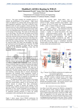 IJSRD - International Journal for Scientific Research & Development| Vol. 2, Issue 08, 2014 | ISSN (online): 2321-0613
All rights reserved by www.ijsrd.com 348
Modified LAEEBA Routing In WBAN
Sheth Mahammed Ovesh I1
Assoc. Prof. Ajay Kumar Sharma2
1
Associate Professor
1,2
Department of Computer Science & Engineering
1,2
Geetanjali Institute of Technical Studies, Udaipur
Abstract— This paper modifies the LAEEBA protocol to
enhance the performance of the protocol. Eight sensor
nodes are deployed on a human body; having equal power
and computation capabilities. Sink node is placed at waist.
Different nodes are used to measure various activities like
Glucose level etc. In the LAEEBA protocol all the nodes are
active at every time, but the total usage period of few nodes
is very less depending upon the disease covered. This leads
to the wastage of the energy. This work uses the Sleep state
to save the energy. The sink node will remain active all the
times and the other node are in the sleep state. The node
which gets selected for the transmission will change its state
to the active state; other nodes will remain in the sleep state.
The simulation results show that the proposed technique is
better than the existing technique. The comparison is done
by using the PDR, E2E Delay and throughput. The delay
gets decreased and the throughput gets increased. The PDR
in the proposed algorithm is greater than the existing
algorithm so the proposed algorithm is better than the
existing algorithm.
Keywords: WBAN, LAEEBA, PDR
I. INTRODUCTION
A WBAN consists of several sensors and possibly actuators
equipped with a radio interface. Each WBAN has a sink or
personal server such as a PDA, that receives all information
from the sensors and provides an interface towards other
networks or medical staff. Connecting health monitoring
sensors wirelessly improves comfort for patients but induces
a number of technical challenges like coping with mobility
and the need for increased reliability. The main use of
sensor networks can be found in the area of wearable health
monitoring. Carefully placing sensors on the human body
and wirelessly connecting them to monitor physiological
parameters like heartbeat, body temperature, motion et
cetera is a promising evolution This system can reduce the
enormous costs of patients in hospitals as monitoring can
occur real-time, over a longer period and at home.
An important requirement in WBANs is the energy
efficiency of the system. The sensors placed on the body
only have limited battery capacity or can scavenge only a
limited amount of energy from their environment.
Consequently, in order to increase the lifetime of the
network, energy efficient measures needs to be taken. From
that point of view, several researchers are developing low
power sensors and radios. Another possibility is the design
of optimized network protocols to lower the energy
consumption while satisfying the other requirements [1].
II. WBAN ARCHITECHTURE
Figure 1 shows secure 3-level WBAN architecture for
medical and non-medical applications. Level 1 contains in-
body and on-body BAN Nodes (BNs) such as
Electrocardiogram (ECG) – used to monitor electrical
activity of heart, Oxygen saturation sensor (SpO2) –used
to measure the level of oxygen, and Electromyography
(EMG) – used to monitor muscle activity [2].
Level 2 contains a BAN Network Coordinator
(BNC) that gathers patient’s vital information from the
BNs and communicates with the base-station. Level 3
contains a number of remote base-stations that keep
patient’s medical/non-medical records and provides
relevant (diagnostic) recommendations. The traffic is
categorized into on demand, emergency, and normal
traffic. On-demand traffic is initiated by the BNC to
acquire certain information. Emergency traffic is initiated
by the BNs when they exceed a predefined threshold.
Normal traffic is the data traffic in a normal condition with
no time critical and on-demand events.
Fig. 1: Secure 3-level WBAN architecture for medical and
non-medical applications
The normal data is collected and processed by the
BNC. The BNC contains a wakeup circuit, a main radio,
and a security circuit, all of them connected to a data
interface. The wakeup circuit is used to accommodate on-
demand and emergency traffic. The security circuit is used
to prevent malicious interaction with a WBAN.
III. LOW DUTY CYCLE MAC PROTOCOL
Low Duty Cycle MAC protocol for WBANs is designed in
[5]. This protocol consist, analog to digital conversion is
performed by slave nodes while the other complex tasks
such as digital signal processing is carried out at MN. These
MNs are supposed to be less power than slave nodes.
Protocol introduces the concept of Guard Time (Tg) to avoid
overlapping between consecutive time slots. When T frames
a Network Control (NC) packet is used for general network
 