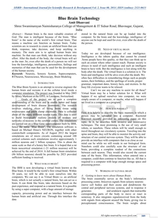 IJSRD - International Journal for Scientific Research & Development| Vol. 2, Issue 08, 2014 | ISSN (online): 2321-0613
All rights reserved by www.ijsrd.com 389
Blue Brain Technology
Amit Dhanvani
Shree Swaminarayan Naimisharanya College of Management & IT Sidsar Road, Bhavnagar, Gujarat,
India
Abstract— Human brain is the most valuable creation of
God. The man is intelligent because of the brain. “Blue
brain” is the name of the world’s first virtual brain. That
means a machine can function as human brain. Today
scientists are in research to create an artificial brain that can
think, response, take decision, and keep anything in
memory. The main aim is to upload human brain into
machine. So that man can think, take decision without any
effort. After the death of the body, the virtual brain will act
as the man .So, even after the death of a person we will not
lose the knowledge, intelligence, personalities, feelings and
memories of that man that can be used for the development
of the human society.
Keywords: Neurons, Sensory System, Supercomputers,
RTNeuron, Neuroscience, Microscopy, Brain Modeling
I. INTRODUCTION
The Blue Brain System is an attempt to reverse engineer the
human brain and recreate it at the cellular level inside a
computer simulation. The project was founded in May 2005
by Henry Markram at the EPFL in Lausanne, Switzerland.
Goals of the project are to gain a complete
understanding of the brain and to enable better and faster
development of brain disease treatments. The research
involves studying slices of living brain tissue using
microscopes and patch clamp electrodes. Data is collected
about all the many different neuron types. This data is used
to build biologically realistic models of neurons and
networks of neurons in the cerebral cortex. The simulations
are carried out on a Blue Gene supercomputer built by IBM,
hence the name "Blue Brain". The simulation software is
based on Michael Hines's NEURON, together with other
custom-built components. As of August 2012 the largest
simulations are of micro circuits containing around 100
cortical columns such simulations involve approximately 1
million neurons and 1 billion synapses. This is about the
same scale as that of a honey bee brain. It is hoped that a rat
brain neocortical simulation (~21 million neurons) will be
achieved by the end of 2014. A full human brain simulation
(86 billion neurons) should be possible by 2023 provided
sufficient funding is received.
II. WHAT IS BLUE BRAIN?
The IBM is now developing a virtual brain known as the
Blue brain. It would be the world’s first virtual brain. Within
30 years, we will be able to scan ourselves into the
computers. We can say it as Virtual Brain i.e. an artificial
brain, which is not actually a natural brain, but can act as a
brain. It can think like brain, take decisions based on the
past experience, and respond as a natural brain. It is possible
by using a super computer, with a huge amount of storage
capacity, processing power and an interface between the
human brain and artificial one. Through this interface the
data
stored in the natural brain can be up loaded into the
computer. So the brain and the knowledge, intelligence of
anyone can be kept and used for ever, even after the death of
the person.
III. NEED OF VIRTUAL BRAIN
Today we are developed because of our intelligence.
Intelligence is the inborn quality that cannot be created
.Some people have this quality, so that they can think up to
such an extent where other cannot reach. Human society is
always in need of such intelligence and such an intelligent
brain to have with. But the intelligence is lost along with the
body after the death. The virtual brain is a solution to it. The
brain and intelligence will be alive even after the death. We
often face difficulties in remembering things such as people
names, their birthdays, and the spellings of words, proper
grammar, important dates, history facts, and etcetera. In the
busy life everyone wants to be relaxed.
Can’t we use any machine to assist for all these?
Virtual brain may be a better solution for it. What will
happen if we upload ourselves into computer, we were
simply aware of a computer, or maybe, what will happen if
we lived in a computer as a program?
IV. HOW IT IS POSSIBLE?
First, it is helpful to describe the basic manners in which a
person may be uploaded into a computer. Raymond
Kurzweil recently provided an interesting paper on this
topic. In it, he describes both invasive and noninvasive
techniques. The most promising is the use of very small
robots, or nanobots. These robots will be small enough to
travel throughout our circulatory systems. Traveling into the
spine and brain, they will be able to monitor the activity and
structure of our central nervous system. They will be able to
provide an interface with computers that is as close as our
mind can be while we still reside in our biological form.
Nanobots could also carefully scan the structure of our
brain, providing a complete readout of the connections
between each neuron. They would also record the current
state of the brain. This information, when entered into a
computer, could then continue to function like us. All that is
required is a computer with large enough storage space and
processing power.
V. WORKING OF NATURAL BRAIN
A. Getting to know more about Human Brain
The brain essentially serves as the body’s information
processing centre. Itreceives signals from sensory neurons
(nerve cell bodies and their axons and dendrites)in the
central and peripheral nervous systems, and in response it
generates and sendsnew signals that instructthe
corresponding parts of the body to move or react in
someway. It also integrates signalsreceived from the body
with signals from adjacent areasof the brain, giving rise to
perceptionand consciousness. The brain weighs about
 
