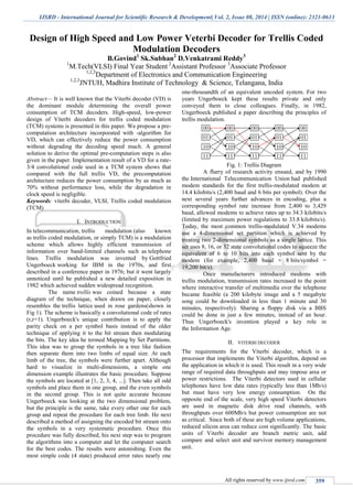 IJSRD - International Journal for Scientific Research & Development| Vol. 2, Issue 08, 2014 | ISSN (online): 2321-0613
All rights reserved by www.ijsrd.com 359
Design of High Speed and Low Power Veterbi Decoder for Trellis Coded
Modulation Decoders
B.Govind1
Sk.Subhan2
D.Venkatrami Reddy3
1
M.Tech(VLSI) Final Year Student 2
Assistant Professor 3
Associate Professor
1,2,3
Department of Electronics and Communication Engineering
1,2,3
JNTUH, Madhira Institute of Technology & Science, Telangana, India
Abstract— It is well known that the Viterbi decoder (VD) is
the dominant module determining the overall power
consumption of TCM decoders. High-speed, low-power
design of Viterbi decoders for trellis coded modulation
(TCM) systems is presented in this paper. We propose a pre-
computation architecture incorporated with -algorithm for
VD, which can effectively reduce the power consumption
without degrading the decoding speed much. A general
solution to derive the optimal pre-computation steps is also
given in the paper. Implementation result of a VD for a rate-
3/4 convolutional code used in a TCM system shows that
compared with the full trellis VD, the precomputation
architecture reduces the power consumption by as much as
70% without performance loss, while the degradation in
clock speed is negligible.
Keywords: viterbi decoder, VLSI, Trellis coded modulation
(TCM)
I. INTRODUCTION
In telecommunication, trellis modulation (also known
as trellis coded modulation, or simply TCM) is a modulation
scheme which allows highly efficient transmission of
information over band-limited channels such as telephone
lines. Trellis modulation was invented by Gottfried
Ungerboeck working for IBM in the 1970s, and first
described in a conference paper in 1976; but it went largely
unnoticed until he published a new detailed exposition in
1982 which achieved sudden widespread recognition.
The name trellis was coined because a state
diagram of the technique, when drawn on paper, closely
resembles the trellis lattice used in rose gardens(shown in
Fig 1). The scheme is basically a convolutional code of rates
(r,r+1). Ungerboeck's unique contribution is to apply the
parity check on a per symbol basis instead of the older
technique of applying it to the bit stream then modulating
the bits. The key idea he termed Mapping by Set Partitions.
This idea was to group the symbols in a tree like fashion
then separate them into two limbs of equal size. At each
limb of the tree, the symbols were further apart. Although
hard to visualize in multi-dimensions, a simple one
dimension example illustrates the basic procedure. Suppose
the symbols are located at [1, 2, 3, 4, ...]. Then take all odd
symbols and place them in one group, and the even symbols
in the second group. This is not quite accurate because
Ungerboeck was looking at the two dimensional problem,
but the principle is the same, take every other one for each
group and repeat the procedure for each tree limb. He next
described a method of assigning the encoded bit stream onto
the symbols in a very systematic procedure. Once this
procedure was fully described, his next step was to program
the algorithms into a computer and let the computer search
for the best codes. The results were astonishing. Even the
most simple code (4 state) produced error rates nearly one
one-thousandth of an equivalent uncoded system. For two
years Ungerboeck kept these results private and only
conveyed them to close colleagues. Finally, in 1982,
Ungerboeck published a paper describing the principles of
trellis modulation.
Fig. 1: Trellis Diagram
A flurry of research activity ensued, and by 1990
the International Telecommunication Union had published
modem standards for the first trellis-modulated modem at
14.4 kilobits/s (2,400 baud and 6 bits per symbol). Over the
next several years further advances in encoding, plus a
corresponding symbol rate increase from 2,400 to 3,429
baud, allowed modems to achieve rates up to 34.3 kilobits/s
(limited by maximum power regulations to 33.8 kilobits/s).
Today, the most common trellis-modulated V.34 modems
use a 4-dimensional set partition which is achieved by
treating two 2-dimensional symbols as a single lattice. This
set uses 8, 16, or 32 state convolutional codes to squeeze the
equivalent of 6 to 10 bits into each symbol sent by the
modem (for example, 2,400 baud × 8 bits/symbol =
19,200 bit/s).
Once manufacturers introduced modems with
trellis modulation, transmission rates increased to the point
where interactive transfer of multimedia over the telephone
became feasible (a 200 kilobyte image and a 5 megabyte
song could be downloaded in less than 1 minute and 30
minutes, respectively). Sharing a floppy disk via a BBS
could be done in just a few minutes, instead of an hour.
Thus Ungerboeck's invention played a key role in
the Information Age.
II. VITERBI DECODER
The requirements for the Viterbi decoder, which is a
processor that implements the Viterbi algorithm, depend on
the application in which it is used. This result in a very wide
range of required data throughputs and may impose area or
power restrictions. The Viterbi detectors used in cellular
telephones have low data rates (typically less than 1Mb/s)
but must have very low energy consumption. On the
opposite end of the scale, very high speed Viterbi detectors
are used in magnetic disk drive read channels, with
throughputs over 600Mb/s but power consumption are not
as critical. Since both of these are high volume applications,
reduced silicon area can reduce cost significantly. The basic
units of Viterbi decoder are branch metric unit, add
compare and select unit and survivor memory management
unit.
 