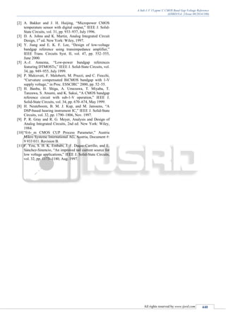 A Sub-1-V 15-ppm/ C CMOS Band Gap Voltage Reference
(IJSRD/Vol. 2/Issue 08/2014/100)
All rights reserved by www.ijsrd.com 440
[2] A. Bakker and J. H. Huijing, “Micropower CMOS
temperature sensor with digital output,” IEEE J. Solid-
State Circuits, vol. 31, pp. 933–937, July 1996.
[3] D. A. Johns and K. Martin, Analog Integrated Circuit
Design, 1st
ed. New York: Wiley, 1997.
[4] Y. Jiang and E. K. F. Lee, “Design of low-voltage
bandgap reference using transimpedance amplifier,”
IEEE Trans. Circuits Syst. II, vol. 47, pp. 552–555,
June 2000.
[5] A.-J. Annema, “Low-power bandgap references
featuring DTMOSTs,” IEEE J. Solid-State Circuits, vol.
34, pp. 949–955, July 1999.
[6] P. Malcovati, F. Maloberti, M. Pruzzi, and C. Fiocchi,
“Curvature compensated BiCMOS bandgap with 1-V
supply voltage,” in Proc. ESSCIRC’ 2000, pp. 52–55.
[7] H. Banba, H. Shiga, A. Umezawa, T. Miyaba, T.
Tanzawa, S. Atsumi, and K. Sakui, “A CMOS bandgap
reference circuit with sub-1-V operation,” IEEE J.
Solid-State Circuits, vol. 34, pp. 670–674, May 1999.
[8] H. Neuteboom, B. M. J. Kup, and M. Janssens, “A
DSP-based hearing instrument IC,” IEEE J. Solid-State
Circuits, vol. 32, pp. 1790–1806, Nov. 1997.
[9] P. R. Gray and R. G. Meyer, Analysis and Design of
Analog Integrated Circuits, 2nd ed. New York: Wiley,
1984.
[10]“0.6-_m CMOS CUP Process Parameter,” Austria
Mikro Systeme International AG, Austria, Document #:
9 933 011. Revision B.
[11]F. You, S. H. K. Embabi, J. F. Duque-Carrillo, and E.
Sánchez-Sinencio, “An improved tail current source for
low voltage applications,” IEEE J. Solid-State Circuits,
vol. 32, pp. 1173–1180, Aug. 1997.
 