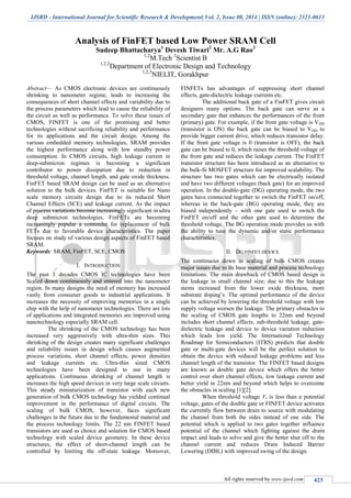 IJSRD - International Journal for Scientific Research & Development| Vol. 2, Issue 08, 2014 | ISSN (online): 2321-0613
All rights reserved by www.ijsrd.com 423
Analysis of FinFET based Low Power SRAM Cell
Sudeep Bhattacharya1
Devesh Tiwari2
Mr. A.G Rao3
1,2
M.Tech 3
Scientist B
1,2,3
Department of Electronic Design and Technology
1,2,3
NIELIT, Gorakhpur
Abstract— As CMOS electronic devices are continuously
shrinking to nanometer regime, leads to increasing the
consequences of short channel effects and variability due to
the process parameters which lead to cause the reliability of
the circuit as well as performance. To solve these issues of
CMOS, FINFET is one of the promising and better
technologies without sacrificing reliability and performance
for its applications and the circuit design. Among the
various embedded memory technologies, SRAM provides
the highest performance along with low standby power
consumption. In CMOS circuits, high leakage current in
deep-submicron regimes is becoming a significant
contributor to power dissipation due to reduction in
threshold voltage, channel length, and gate oxide thickness.
FinFET based SRAM design can be used as an alternative
solution to the bulk devices. FinFET is suitable for Nano
scale memory circuits design due to its reduced Short
Channel Effects (SCE) and leakage current. As the impact
of process variations become increasingly significant in ultra
deep submicron technologies, FinFETs are becoming
increasingly popular a contender for replacement of bulk
FETs due to favorable device characteristics. The paper
focuses on study of various design aspects of FinFET based
SRAM.
Keywords: SRAM, FinFET, SCE, CMOS
I. INTRODUCTION
The past 3 decades CMOS IC technologies have been
Scaled down continuously and entered into the nanometer
region. In many designs the need of memory has increased
vastly from consumer goods to industrial applications. It
increases the necessity of improving memories in a single
chip with the help of nanometer technologies. There are lots
of applications and integrated memories are improved using
nanotechnology especially SRAM cell.
The shrinking of the CMOS technology has been
increased very aggressively with ultra-thin sizes. This
shrinking of the design creates many significant challenges
and reliability issues in design which causes augmented
process variations, short channel effects, power densities
and leakage currents etc. Ultra-thin sized CMOS
technologies have been designed to use in many
applications. Continuous shrinking of channel length is
increases the high speed devices in very large scale circuits.
This steady miniaturization of transistor with each new
generation of bulk CMOS technology has yielded continual
improvement in the performance of digital circuits. The
scaling of bulk CMOS, however, faces significant
challenges in the future due to the fundamental material and
the process technology limits. The 22 nm FINFET based
transistors are used as choice and solution for CMOS based
technology with scaled device geometry. In these device
structures, the effect of short-channel length can be
controlled by limiting the off-state leakage. Moreover,
FINFETs has advantages of suppressing short channel
effects, gate-dielectric leakage currents etc.
The additional back gate of a FinFET gives circuit
designers many options. The back gate can serve as a
secondary gate that enhances the performances of the front
(primary) gate. For example, if the front gate voltage is VDD
(transistor is ON) the back gate can be biased to VDD to
provide bigger current drive, which reduces transistor delay.
If the front gate voltage is 0 (transistor is OFF), the back
gate can be biased to 0, which raises the threshold voltage of
the front gate and reduces the leakage current. The FinFET
transistor structure has been introduced as an alternative to
the bulk-Si MOSFET structure for improved scalability. The
structure has two gates which can be electrically isolated
and have two different voltages (back gate) for an improved
operation. In the double-gate (DG) operating mode, the two
gates have connected together to switch the FinFET on/off,
whereas in the back-gate (BG) operating mode, they are
biased independently – with one gate used to switch the
FinFET on/off and the other gate used to determine the
threshold voltage. The BG operation mode provides us with
the ability to tune the dynamic and/or static performance
characteristics.
II. DG FINFET DEVICE
The continuous down in scaling of bulk CMOS creates
major issues due to its base material and process technology
limitations. The main drawback of CMOS based design is
the leakage in small channel size; due to this the leakage
stems increased from the lower oxide thickness, more
substrate doping’s. The optimal performance of the device
can be achieved by lowering the threshold voltage with low
supply voltage worsen the leakage. The primary obstacles to
the scaling of CMOS gate lengths to 22nm and beyond
includes short channel effects, sub-threshold leakage, gate-
dielectric leakage and device to device variation reduction
which leads low yield. The International Technology
Roadmap for Semiconductors (ITRS) predicts that double
gate or multi-gate devices will be the perfect solution to
obtain the device with reduced leakage problems and less
channel length of the transistor. The FINFET based designs
are known as double gate device which offers the better
control over short channel effects, low leakage current and
better yield in 22nm and beyond which helps to overcome
the obstacles in scaling [1][2].
When threshold voltage Vt is less than a potential
voltage, gates of the double gate or FINFET device activates
the currently flow between drain to source with modulating
the channel from both the sides instead of one side. The
potential which is applied to two gates together influence
potential of the channel which fighting against the drain
impact and leads to solve and give the better shut off to the
channel current and reduces Drain Induced Barrier
Lowering (DIBL) with improved swing of the design.
 