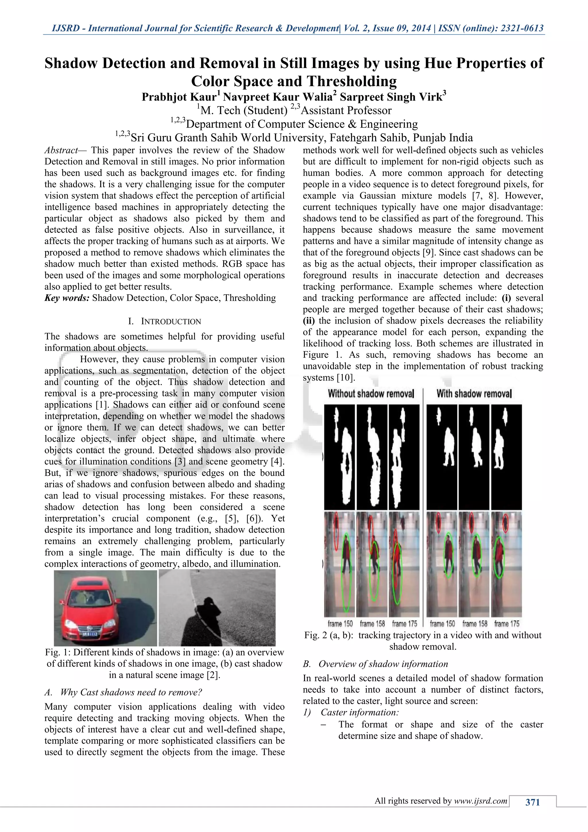 IJSRD - International Journal for Scientific Research & Development| Vol. 2, Issue 09, 2014 | ISSN (online): 2321-0613
All rights reserved by www.ijsrd.com 371
Shadow Detection and Removal in Still Images by using Hue Properties of
Color Space and Thresholding
Prabhjot Kaur1
Navpreet Kaur Walia2
Sarpreet Singh Virk3
1
M. Tech (Student) 2,3
Assistant Professor
1,2,3
Department of Computer Science & Engineering
1,2,3
Sri Guru Granth Sahib World University, Fatehgarh Sahib, Punjab India
Abstract— This paper involves the review of the Shadow
Detection and Removal in still images. No prior information
has been used such as background images etc. for finding
the shadows. It is a very challenging issue for the computer
vision system that shadows effect the perception of artificial
intelligence based machines in appropriately detecting the
particular object as shadows also picked by them and
detected as false positive objects. Also in surveillance, it
affects the proper tracking of humans such as at airports. We
proposed a method to remove shadows which eliminates the
shadow much better than existed methods. RGB space has
been used of the images and some morphological operations
also applied to get better results.
Key words: Shadow Detection, Color Space, Thresholding
I. INTRODUCTION
The shadows are sometimes helpful for providing useful
information about objects.
However, they cause problems in computer vision
applications, such as segmentation, detection of the object
and counting of the object. Thus shadow detection and
removal is a pre-processing task in many computer vision
applications [1]. Shadows can either aid or confound scene
interpretation, depending on whether we model the shadows
or ignore them. If we can detect shadows, we can better
localize objects, infer object shape, and ultimate where
objects contact the ground. Detected shadows also provide
cues for illumination conditions [3] and scene geometry [4].
But, if we ignore shadows, spurious edges on the bound
arias of shadows and confusion between albedo and shading
can lead to visual processing mistakes. For these reasons,
shadow detection has long been considered a scene
interpretation’s crucial component (e.g., [5], [6]). Yet
despite its importance and long tradition, shadow detection
remains an extremely challenging problem, particularly
from a single image. The main difficulty is due to the
complex interactions of geometry, albedo, and illumination.
Fig. 1: Different kinds of shadows in image: (a) an overview
of different kinds of shadows in one image, (b) cast shadow
in a natural scene image [2].
A. Why Cast shadows need to remove?
Many computer vision applications dealing with video
require detecting and tracking moving objects. When the
objects of interest have a clear cut and well-defined shape,
template comparing or more sophisticated classifiers can be
used to directly segment the objects from the image. These
methods work well for well-defined objects such as vehicles
but are difficult to implement for non-rigid objects such as
human bodies. A more common approach for detecting
people in a video sequence is to detect foreground pixels, for
example via Gaussian mixture models [7, 8]. However,
current techniques typically have one major disadvantage:
shadows tend to be classified as part of the foreground. This
happens because shadows measure the same movement
patterns and have a similar magnitude of intensity change as
that of the foreground objects [9]. Since cast shadows can be
as big as the actual objects, their improper classification as
foreground results in inaccurate detection and decreases
tracking performance. Example schemes where detection
and tracking performance are affected include: (i) several
people are merged together because of their cast shadows;
(ii) the inclusion of shadow pixels decreases the reliability
of the appearance model for each person, expanding the
likelihood of tracking loss. Both schemes are illustrated in
Figure 1. As such, removing shadows has become an
unavoidable step in the implementation of robust tracking
systems [10].
Fig. 2 (a, b): tracking trajectory in a video with and without
shadow removal.
B. Overview of shadow information
In real-world scenes a detailed model of shadow formation
needs to take into account a number of distinct factors,
related to the caster, light source and screen:
1) Caster information:
 The format or shape and size of the caster
determine size and shape of shadow.
 