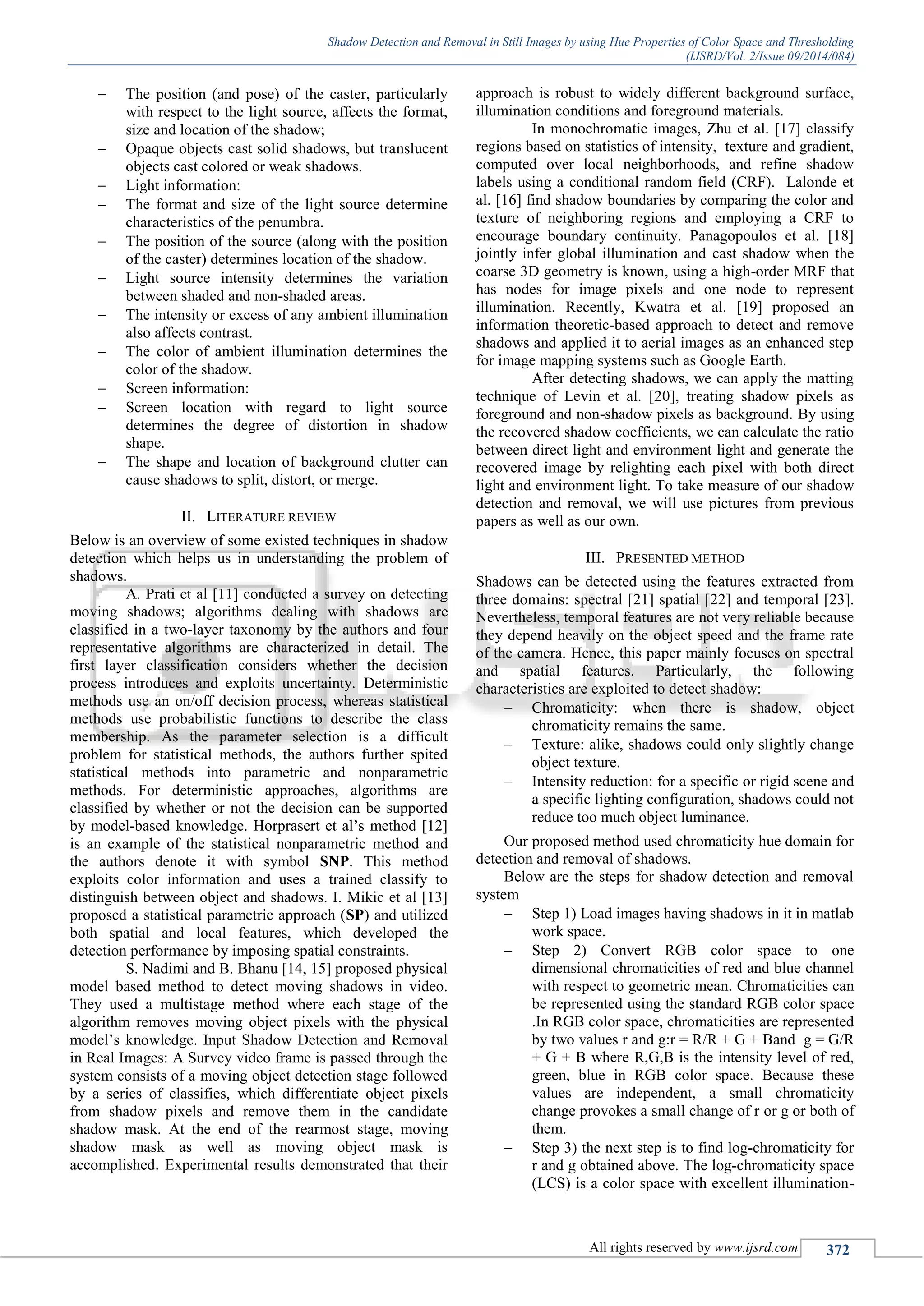 Shadow Detection and Removal in Still Images by using Hue Properties of Color Space and Thresholding
(IJSRD/Vol. 2/Issue 09/2014/084)
All rights reserved by www.ijsrd.com 372
 The position (and pose) of the caster, particularly
with respect to the light source, affects the format,
size and location of the shadow;
 Opaque objects cast solid shadows, but translucent
objects cast colored or weak shadows.
 Light information:
 The format and size of the light source determine
characteristics of the penumbra.
 The position of the source (along with the position
of the caster) determines location of the shadow.
 Light source intensity determines the variation
between shaded and non-shaded areas.
 The intensity or excess of any ambient illumination
also affects contrast.
 The color of ambient illumination determines the
color of the shadow.
 Screen information:
 Screen location with regard to light source
determines the degree of distortion in shadow
shape.
 The shape and location of background clutter can
cause shadows to split, distort, or merge.
II. LITERATURE REVIEW
Below is an overview of some existed techniques in shadow
detection which helps us in understanding the problem of
shadows.
A. Prati et al [11] conducted a survey on detecting
moving shadows; algorithms dealing with shadows are
classified in a two-layer taxonomy by the authors and four
representative algorithms are characterized in detail. The
first layer classification considers whether the decision
process introduces and exploits uncertainty. Deterministic
methods use an on/off decision process, whereas statistical
methods use probabilistic functions to describe the class
membership. As the parameter selection is a difficult
problem for statistical methods, the authors further spited
statistical methods into parametric and nonparametric
methods. For deterministic approaches, algorithms are
classified by whether or not the decision can be supported
by model-based knowledge. Horprasert et al’s method [12]
is an example of the statistical nonparametric method and
the authors denote it with symbol SNP. This method
exploits color information and uses a trained classify to
distinguish between object and shadows. I. Mikic et al [13]
proposed a statistical parametric approach (SP) and utilized
both spatial and local features, which developed the
detection performance by imposing spatial constraints.
S. Nadimi and B. Bhanu [14, 15] proposed physical
model based method to detect moving shadows in video.
They used a multistage method where each stage of the
algorithm removes moving object pixels with the physical
model’s knowledge. Input Shadow Detection and Removal
in Real Images: A Survey video frame is passed through the
system consists of a moving object detection stage followed
by a series of classifies, which differentiate object pixels
from shadow pixels and remove them in the candidate
shadow mask. At the end of the rearmost stage, moving
shadow mask as well as moving object mask is
accomplished. Experimental results demonstrated that their
approach is robust to widely different background surface,
illumination conditions and foreground materials.
In monochromatic images, Zhu et al. [17] classify
regions based on statistics of intensity, texture and gradient,
computed over local neighborhoods, and refine shadow
labels using a conditional random field (CRF). Lalonde et
al. [16] find shadow boundaries by comparing the color and
texture of neighboring regions and employing a CRF to
encourage boundary continuity. Panagopoulos et al. [18]
jointly infer global illumination and cast shadow when the
coarse 3D geometry is known, using a high-order MRF that
has nodes for image pixels and one node to represent
illumination. Recently, Kwatra et al. [19] proposed an
information theoretic-based approach to detect and remove
shadows and applied it to aerial images as an enhanced step
for image mapping systems such as Google Earth.
After detecting shadows, we can apply the matting
technique of Levin et al. [20], treating shadow pixels as
foreground and non-shadow pixels as background. By using
the recovered shadow coefficients, we can calculate the ratio
between direct light and environment light and generate the
recovered image by relighting each pixel with both direct
light and environment light. To take measure of our shadow
detection and removal, we will use pictures from previous
papers as well as our own.
III. PRESENTED METHOD
Shadows can be detected using the features extracted from
three domains: spectral [21] spatial [22] and temporal [23].
Nevertheless, temporal features are not very reliable because
they depend heavily on the object speed and the frame rate
of the camera. Hence, this paper mainly focuses on spectral
and spatial features. Particularly, the following
characteristics are exploited to detect shadow:
 Chromaticity: when there is shadow, object
chromaticity remains the same.
 Texture: alike, shadows could only slightly change
object texture.
 Intensity reduction: for a specific or rigid scene and
a specific lighting configuration, shadows could not
reduce too much object luminance.
Our proposed method used chromaticity hue domain for
detection and removal of shadows.
Below are the steps for shadow detection and removal
system
 Step 1) Load images having shadows in it in matlab
work space.
 Step 2) Convert RGB color space to one
dimensional chromaticities of red and blue channel
with respect to geometric mean. Chromaticities can
be represented using the standard RGB color space
.In RGB color space, chromaticities are represented
by two values r and g:r = R/R + G + Band g = G/R
+ G + B where R,G,B is the intensity level of red,
green, blue in RGB color space. Because these
values are independent, a small chromaticity
change provokes a small change of r or g or both of
them.
 Step 3) the next step is to find log-chromaticity for
r and g obtained above. The log-chromaticity space
(LCS) is a color space with excellent illumination-
 