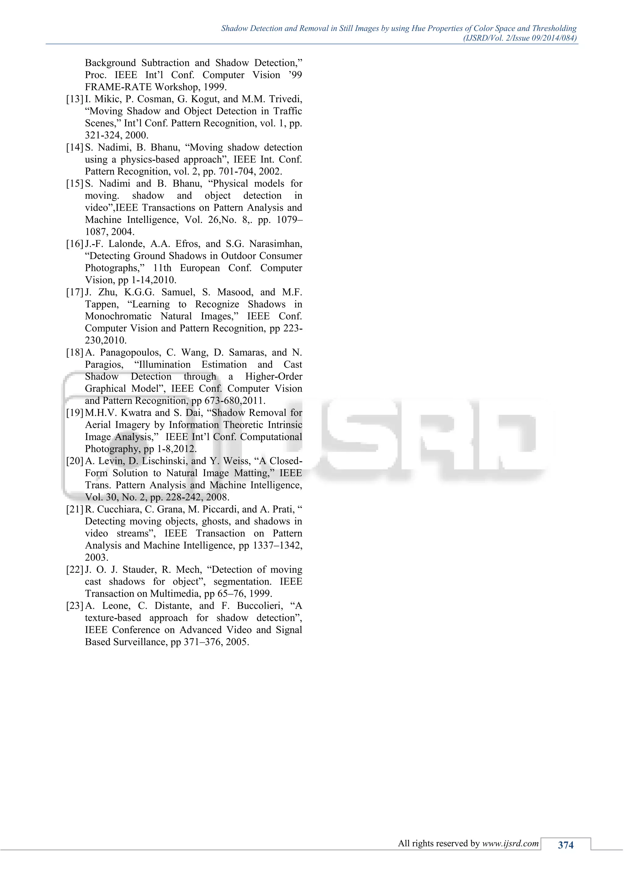 Shadow Detection and Removal in Still Images by using Hue Properties of Color Space and Thresholding
(IJSRD/Vol. 2/Issue 09/2014/084)
All rights reserved by www.ijsrd.com 374
Background Subtraction and Shadow Detection,”
Proc. IEEE Int’l Conf. Computer Vision ’99
FRAME-RATE Workshop, 1999.
[13]I. Mikic, P. Cosman, G. Kogut, and M.M. Trivedi,
“Moving Shadow and Object Detection in Traffic
Scenes,” Int’l Conf. Pattern Recognition, vol. 1, pp.
321-324, 2000.
[14]S. Nadimi, B. Bhanu, “Moving shadow detection
using a physics-based approach”, IEEE Int. Conf.
Pattern Recognition, vol. 2, pp. 701-704, 2002.
[15]S. Nadimi and B. Bhanu, “Physical models for
moving. shadow and object detection in
video”,IEEE Transactions on Pattern Analysis and
Machine Intelligence, Vol. 26,No. 8,. pp. 1079–
1087, 2004.
[16]J.-F. Lalonde, A.A. Efros, and S.G. Narasimhan,
“Detecting Ground Shadows in Outdoor Consumer
Photographs,” 11th European Conf. Computer
Vision, pp 1-14,2010.
[17]J. Zhu, K.G.G. Samuel, S. Masood, and M.F.
Tappen, “Learning to Recognize Shadows in
Monochromatic Natural Images,” IEEE Conf.
Computer Vision and Pattern Recognition, pp 223-
230,2010.
[18]A. Panagopoulos, C. Wang, D. Samaras, and N.
Paragios, “Illumination Estimation and Cast
Shadow Detection through a Higher-Order
Graphical Model”, IEEE Conf. Computer Vision
and Pattern Recognition, pp 673-680,2011.
[19]M.H.V. Kwatra and S. Dai, “Shadow Removal for
Aerial Imagery by Information Theoretic Intrinsic
Image Analysis,” IEEE Int’l Conf. Computational
Photography, pp 1-8,2012.
[20]A. Levin, D. Lischinski, and Y. Weiss, “A Closed-
Form Solution to Natural Image Matting,” IEEE
Trans. Pattern Analysis and Machine Intelligence,
Vol. 30, No. 2, pp. 228-242, 2008.
[21]R. Cucchiara, C. Grana, M. Piccardi, and A. Prati, “
Detecting moving objects, ghosts, and shadows in
video streams”, IEEE Transaction on Pattern
Analysis and Machine Intelligence, pp 1337–1342,
2003.
[22]J. O. J. Stauder, R. Mech, “Detection of moving
cast shadows for object”, segmentation. IEEE
Transaction on Multimedia, pp 65–76, 1999.
[23]A. Leone, C. Distante, and F. Buccolieri, “A
texture-based approach for shadow detection”,
IEEE Conference on Advanced Video and Signal
Based Surveillance, pp 371–376, 2005.
 