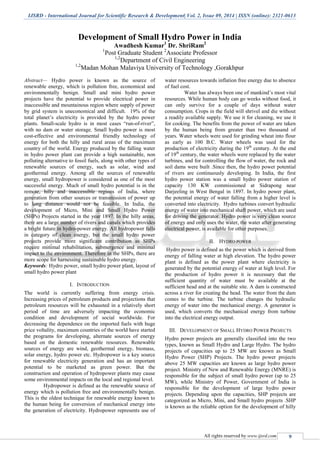 IJSRD - International Journal for Scientific Research & Development| Vol. 2, Issue 09, 2014 | ISSN (online): 2321-0613
All rights reserved by www.ijsrd.com 9
Development of Small Hydro Power in India
Awadhesh Kumar1
Dr. ShriRam2
1
Post Graduate Student 2
Associate Professor
1,2
Department of Civil Engineering
1,2
Madan Mohan Malaviya University of Technology ,Gorakhpur
Abstract— Hydro power is known as the source of
renewable energy, which is pollution free, economical and
environmentally benign. Small and mini hydro power
projects have the potential to provide electrical power in
inaccessible and mountainous region where supply of power
by grid system is uneconomical and difficult. 19% of the
total planet’s electricity is provided by the hydro power
plants. Small-scale hydro is in most cases “run-of-river”,
with no dam or water storage. Small hydro power is most
cost-effective and environmental friendly technology of
energy for both the hilly and rural areas of the maximum
country of the world. Energy produced by the falling water
in hydro power plant can provide a high sustainable, non
polluting alternative to fossil fuels, along with other types of
renewable sources of energy, such as solar, wind and
geothermal energy. Among all the sources of renewable
energy, small hydropower is considered as one of the most
successful energy. Much of small hydro potential is in the
remote, hilly and inaccessible regions of India, where
generation from other sources or transmission of power up
to long distance would not be feasible. In India, the
development of Micro, Mini and Small Hydro Power
(SHPs) Projects started in the year 1897. In the hilly areas,
there are a large number of rivers and canals which provides
a bright future in hydro-power energy. All hydropower falls
in category of clean energy, but the small hydro power
projects provide more significant contribution as SHPs
require minimal rehabilitation, submergence and minimal
impact to the environment. Therefore in the SHPs, there are
more scope for harnessing sustainable hydro energy.
Keywords: Hydro power, small hydro power plant, layout of
small hydro power plant
I. INTRODUCTION
The world is currently suffering from energy crisis.
Increasing prices of petroleum products and projections that
petroleum resources will be exhausted in a relatively short
period of time are adversely impacting the economic
condition and development of social worldwide. For
decreasing the dependence on the imported fuels with huge
price voltality, maximum countries of the world have started
the programs for developing, alternate sources of energy
based on the domestic renewable resources. Renewable
sources of energy are wind, geothermal energy, biomass,
solar energy, hydro power etc. Hydropower is a key source
for renewable electricity generation and has an important
potential to be marketed as green power. But the
construction and operation of hydropower plants may cause
some environmental impacts on the local and regional level.
Hydropower is defined as the renewable source of
energy which is pollution free and environmentally benign.
This is the oldest technique for renewable energy known to
the human being for conversion of mechanical energy into
the generation of electricity. Hydropower represents use of
water resources towards inflation free energy due to absence
of fuel cost.
Water has always been one of mankind’s most vital
resources. While human body can go weeks without food, it
can only survive for a couple of days without water
consumption. Crops in the field will shrivel and die without
a readily available supply. We use it for cleaning, we use it
for cooking. The benefits from the power of water are taken
by the human being from greater than two thousand of
years. Water wheels were used for grinding wheat into flour
as early as 100 B.C. Water wheels was used for the
production of electricity during the 19th
century. At the end
of 19th
century, the water wheels were replaced by the water
turbines, and for controlling the flow of water, the rock and
soil dams were built .Since then, the hydro power potential
of rivers are continuously developing. In India, the first
hydro power station was a small hydro power station of
capacity 130 KW commissioned at Sidrapong near
Darjeeling in West Bengal in 1897. In hydro power plant,
the potential energy of water falling from a higher level is
converted into electricity. Hydro turbines convert hydraulic
energy of water into mechanical shaft power, which are used
for driving the generator. Hydro power is very clean source
of energy and only uses the water, the water after generating
electrical power, is available for other purposes.
II. HYDRO POWER
Hydro power is defined as the power which is derived from
energy of falling water at high elevation. The hydro power
plant is defined as the power plant where electricity is
generated by the potential energy of water at high level. For
the production of hydro power it is necessary that the
sufficient quantity of water must be available at the
sufficient head and at the suitable site. A dam is constructed
across a river for creating the head. The water from the dam
comes to the turbine. The turbine changes the hydraulic
energy of water into the mechanical energy. A generator is
used, which converts the mechanical energy from turbine
into the electrical energy output.
III. DEVELOPMENT OF SMALL HYDRO POWER PROJECTS
Hydro power projects are generally classified into the two
types, known as Small Hydro and Large Hydro. The hydro
projects of capacities up to 25 MW are known as Small
Hydro Power (SHP) Projects. The hydro power projects
above 25 MW capacities are known as large hydro power
project. Ministry of New and Renewable Energy (MNRE) is
responsible for the subject of small hydro power (up to 25
MW), while Ministry of Power, Government of India is
responsible for the development of large hydro power
projects. Depending upon the capacities, SHP projects are
categorized as Micro, Mini, and Small hydro projects .SHP
is known as the reliable option for the development of hilly
 