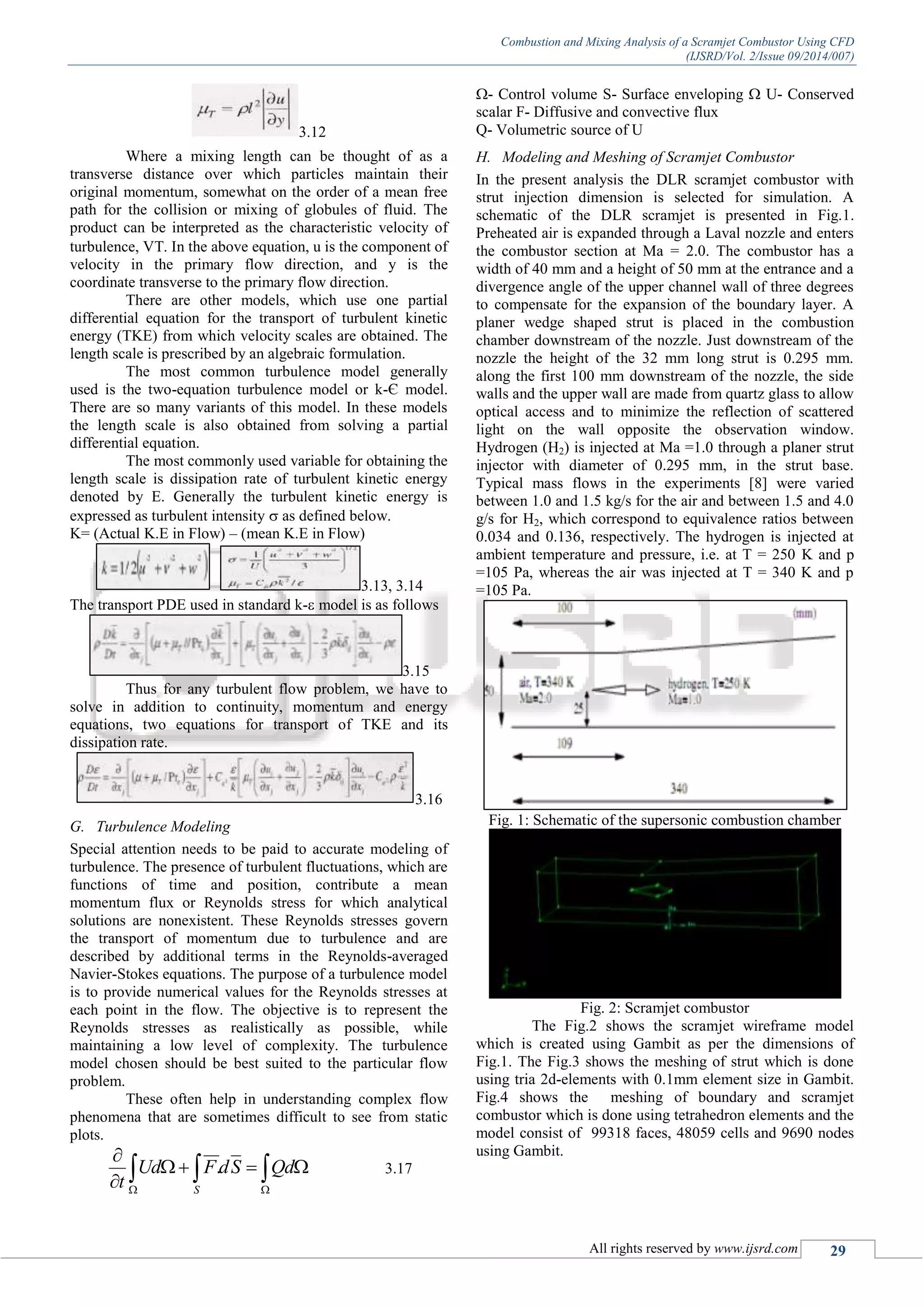 Combustion and Mixing Analysis of a Scramjet Combustor Using CFD
(IJSRD/Vol. 2/Issue 09/2014/007)
All rights reserved by www.ijsrd.com 29
3.12
Where a mixing length can be thought of as a
transverse distance over which particles maintain their
original momentum, somewhat on the order of a mean free
path for the collision or mixing of globules of fluid. The
product can be interpreted as the characteristic velocity of
turbulence, V. In the above equation, u is the component of
velocity in the primary flow direction, and y is the
coordinate transverse to the primary flow direction.
There are other models, which use one partial
differential equation for the transport of turbulent kinetic
energy (TKE) from which velocity scales are obtained. The
length scale is prescribed by an algebraic formulation.
The most common turbulence model generally
used is the two-equation turbulence model or k-Є model.
There are so many variants of this model. In these models
the length scale is also obtained from solving a partial
differential equation.
The most commonly used variable for obtaining the
length scale is dissipation rate of turbulent kinetic energy
denoted by E. Generally the turbulent kinetic energy is
expressed as turbulent intensity  as defined below.
K= (Actual K.E in Flow) – (mean K.E in Flow)
3.13, 3.14
The transport PDE used in standard k- model is as follows
3.15
Thus for any turbulent flow problem, we have to
solve in addition to continuity, momentum and energy
equations, two equations for transport of TKE and its
dissipation rate.
3.16
G. Turbulence Modeling
Special attention needs to be paid to accurate modeling of
turbulence. The presence of turbulent fluctuations, which are
functions of time and position, contribute a mean
momentum flux or Reynolds stress for which analytical
solutions are nonexistent. These Reynolds stresses govern
the transport of momentum due to turbulence and are
described by additional terms in the Reynolds-averaged
Navier-Stokes equations. The purpose of a turbulence model
is to provide numerical values for the Reynolds stresses at
each point in the flow. The objective is to represent the
Reynolds stresses as realistically as possible, while
maintaining a low level of complexity. The turbulence
model chosen should be best suited to the particular flow
problem.
These often help in understanding complex flow
phenomena that are sometimes difficult to see from static
plots.
 



QdSdFUd
t S
. 3.17
- Control volume S- Surface enveloping  U- Conserved
scalar F- Diffusive and convective flux
Q- Volumetric source of U
H. Modeling and Meshing of Scramjet Combustor
In the present analysis the DLR scramjet combustor with
strut injection dimension is selected for simulation. A
schematic of the DLR scramjet is presented in Fig.1.
Preheated air is expanded through a Laval nozzle and enters
the combustor section at Ma = 2.0. The combustor has a
width of 40 mm and a height of 50 mm at the entrance and a
divergence angle of the upper channel wall of three degrees
to compensate for the expansion of the boundary layer. A
planer wedge shaped strut is placed in the combustion
chamber downstream of the nozzle. Just downstream of the
nozzle the height of the 32 mm long strut is 0.295 mm.
along the first 100 mm downstream of the nozzle, the side
walls and the upper wall are made from quartz glass to allow
optical access and to minimize the reflection of scattered
light on the wall opposite the observation window.
Hydrogen (H2) is injected at Ma =1.0 through a planer strut
injector with diameter of 0.295 mm, in the strut base.
Typical mass flows in the experiments [8] were varied
between 1.0 and 1.5 kg/s for the air and between 1.5 and 4.0
g/s for H2, which correspond to equivalence ratios between
0.034 and 0.136, respectively. The hydrogen is injected at
ambient temperature and pressure, i.e. at T = 250 K and p
=105 Pa, whereas the air was injected at T = 340 K and p
=105 Pa.
Fig. 1: Schematic of the supersonic combustion chamber
Fig. 2: Scramjet combustor
The Fig.2 shows the scramjet wireframe model
which is created using Gambit as per the dimensions of
Fig.1. The Fig.3 shows the meshing of strut which is done
using tria 2d-elements with 0.1mm element size in Gambit.
Fig.4 shows the meshing of boundary and scramjet
combustor which is done using tetrahedron elements and the
model consist of 99318 faces, 48059 cells and 9690 nodes
using Gambit.
 