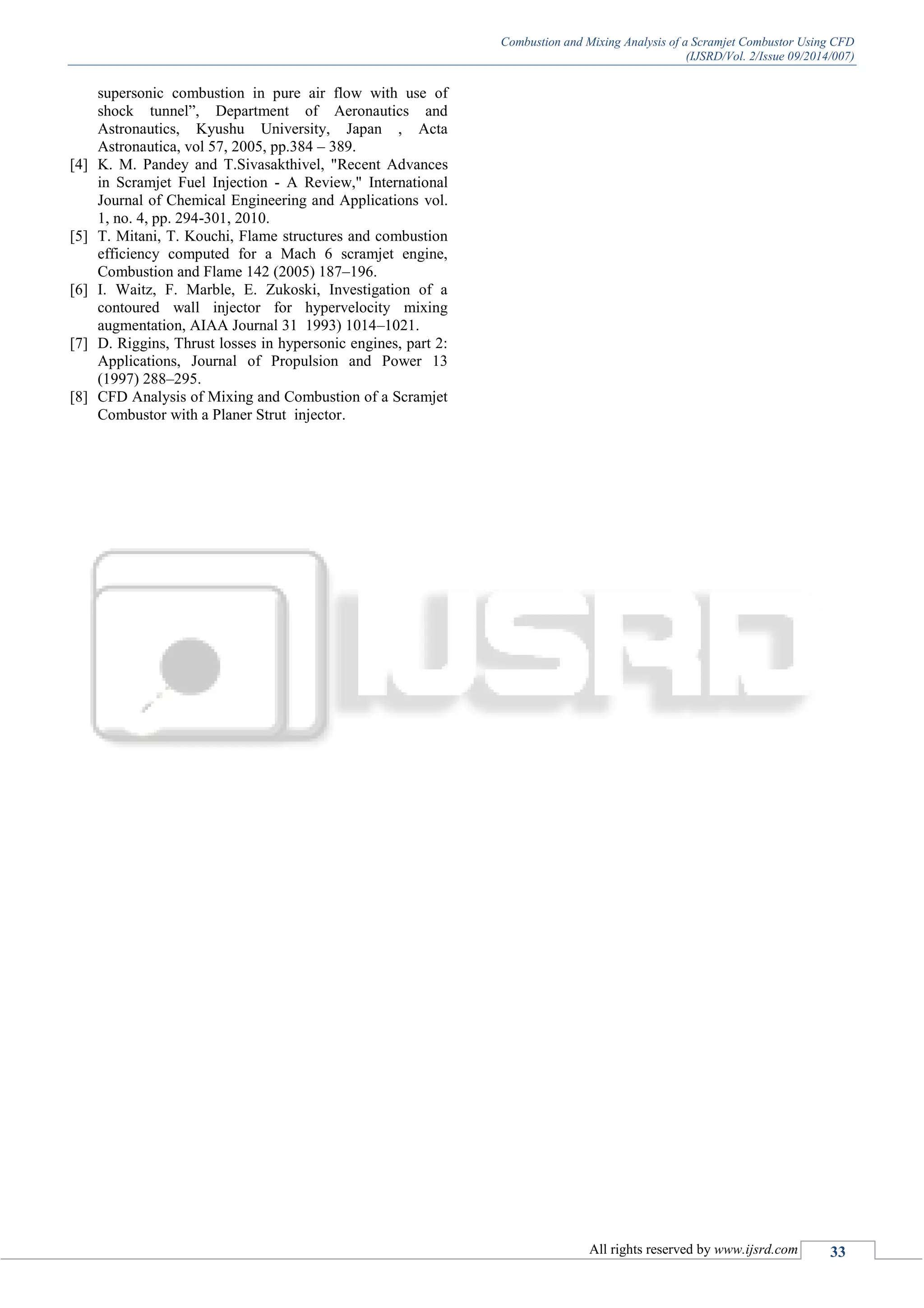 Combustion and Mixing Analysis of a Scramjet Combustor Using CFD
(IJSRD/Vol. 2/Issue 09/2014/007)
All rights reserved by www.ijsrd.com 33
supersonic combustion in pure air flow with use of
shock tunnel”, Department of Aeronautics and
Astronautics, Kyushu University, Japan , Acta
Astronautica, vol 57, 2005, pp.384 – 389.
[4] K. M. Pandey and T.Sivasakthivel, "Recent Advances
in Scramjet Fuel Injection - A Review," International
Journal of Chemical Engineering and Applications vol.
1, no. 4, pp. 294-301, 2010.
[5] T. Mitani, T. Kouchi, Flame structures and combustion
efficiency computed for a Mach 6 scramjet engine,
Combustion and Flame 142 (2005) 187–196.
[6] I. Waitz, F. Marble, E. Zukoski, Investigation of a
contoured wall injector for hypervelocity mixing
augmentation, AIAA Journal 31 1993) 1014–1021.
[7] D. Riggins, Thrust losses in hypersonic engines, part 2:
Applications, Journal of Propulsion and Power 13
(1997) 288–295.
[8] CFD Analysis of Mixing and Combustion of a Scramjet
Combustor with a Planer Strut injector.
 