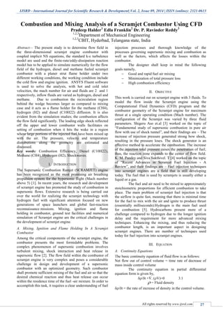 IJSRD - International Journal for Scientific Research & Development| Vol. 2, Issue 09, 2014 | ISSN (online): 2321-0613
All rights reserved by www.ijsrd.com 27
Combustion and Mixing Analysis of a Scramjet Combustor Using CFD
Pradeep Halder1
Edla Franklin2
Dr. P. Ravinder Reddy3
1,2,3
Department of Mechanical Engineering
1,2,3
CBIT, Hyderbad, Telangana state, India
Abstract— The present study is to determine flow field in
the three-dimensional scramjet engine combustor with
coupled implicit NS equations, the standard k-ε turbulence
model are used and the finite-rate/eddy-dissipation reaction
model has to be applied to simulate numerically for the flow
field of the hydrogen, diesel and methane fueled scramjet
combustor with a planer strut flame holder under two
different working conditions, the working condition include
the cold flow and engine ignition. ANSYS Fluent software
is used to solve the analysis, with hot and cold inlet
velocities, the mach number for air and fluids are 2 and 1
respectively, inflow fluids are varied as hydrogen, diesel and
methane. Due to combustion the recirculation region
behind the wedge becomes larger as compared to mixing
case and it acts as a flame holder for the methane (CH4),
hydrogen (H2) and diesel (C10H22) diffusion. It is also
evident from the simulation studies; the combustion affects
the flow field significantly. The leading edge shock reflected
off the upper and lower combustor walls facilitates on
setting of combustion when it hits the wake in a region
where large portions of the injected fuel have been mixed up
with the air. The pressure, velocity and temperature
distributions along the geometry are estimated and
discussed.
Key words: Combustion Efficiency, Diesel (C10H22),
Methane (CH4), Hydrogen (H2), Shockwaves.
I. INTRODUCTION
The Supersonic Combustion Ramjet (SCRAMJET) engine
has been recognized as the most promising air breathing
propulsion system for the hypersonic flight (Mach number
above 5) [1]. In recent years, the research and development
of scramjet engine has promoted the study of combustion in
supersonic flows. Extensive research is being carried out
over the world for realizing the scramjet technology with
hydrogen fuel with significant attention focused on new
generations of space launchers and global fast-reaction
reconnaissance missions. Mixing, ignition and flame
holding in combustor, ground test facilities and numerical
simulation of Scramjet engine are the critical challenges in
the development of scramjet engine.
A. Mixing, Ignition and Flame Holding In A Scramjet
Combustor
Among the critical components of the scramjet engine, the
combustor presents the most formidable problems. The
complex phenomenon of supersonic combustion involves
turbulent mixing, shock interaction and heat release in
supersonic flow [2]. The flow field within the combustor of
scramjet engine is very complex and poses a considerable
challenge in design and development of a supersonic
combustor with an optimized geometry. Such combustor
shall promote sufficient mixing of the fuel and air so that the
desired chemical reaction and thus heat release can occur
within the residence time of the fuel -air mixture. In order to
accomplish this task, it requires a clear understanding of fuel
injection processes and thorough knowledge of the
processes governing supersonic mixing and combustion as
well as the factors, which affects the losses within the
combustor.
The designer shall keep in mind the following
goals namely,
 Good and rapid fuel air mixing
 Minimization of total pressure loss
 High combustion efficiency
II. OBJECTIVE
This work is carried out on scramjet engine with 3 fluids. To
model the flow inside the Scramjet engine using the
Computational Fluid Dynamics (CFD) program and the
combustor geometry of the Scramjet engine for maximum
thrust at a single operating condition (Mach number). The
configuration of the Scramjet was varied by three fluid
parameters. Shigeru Aso et.al [3] worked on the topic of
“Fundamental study of supersonic combustion in pure air
flow with use of shock tunnel”, and their findings are – The
increase of injection pressure generated strong bow shock,
resulting in the pressure loses. The shock generator is an
effective method to accelerate the combustion. The increase
of the injection total pressure raises the penetration of fuel;
thus, the reaction zone expands to the center of flow field.
K. M. Pandey and Siva Sakthivel. T [4] worked on the topic
of “Recent Advances in Scramjet Fuel Injection - A
Review”, and their findings are – Fuel injection techniques
into scramjet engines are a field that is still developing
today. The fuel that is used by scramjets is usually either a
liquid or a gas.
The fuel and air need to be mixed to approximately
stoichiometric proportions for efficient combustion to take
place. The main problem of scramjet fuel injection is that
the airflow is quite fast, meaning that there is minimal time
for the fuel to mix with the air and ignite to produce thrust
(essentially milliseconds).Hydrogen is the main fuel used
for combustion [5]. Hydrocarbons present more of a
challenge compared to hydrogen due to the longer ignition
delay and the requirement for more advanced mixing
techniques. Enhancing the mixing, and thus reducing the
combustor length, is an important aspect in designing
scramjet engines. There are number of techniques used
today for fuel injection into scramjet engines.
III. EQUATION
A. Continuity Equations
The basic continuity equation of fluid flow is as follows:
Net flow out of control volume = time rate of decrease of
mass inside control volume
The continuity equation in partial differential
equation form is given by,
/t +. (V)=0 3.1
 = Fluid density
/t = the rate of increase of density in the control volume.
 