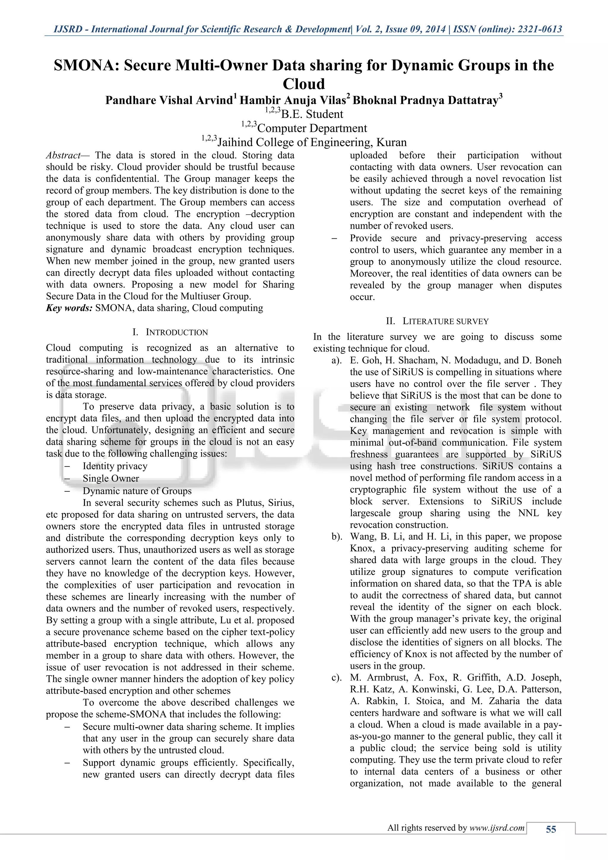IJSRD - International Journal for Scientific Research & Development| Vol. 2, Issue 09, 2014 | ISSN (online): 2321-0613
All rights reserved by www.ijsrd.com 55
SMONA: Secure Multi-Owner Data sharing for Dynamic Groups in the
Cloud
Pandhare Vishal Arvind1
Hambir Anuja Vilas2
Bhoknal Pradnya Dattatray3
1,2,3
B.E. Student
1,2,3
Computer Department
1,2,3
Jaihind College of Engineering, Kuran
Abstract— The data is stored in the cloud. Storing data
should be risky. Cloud provider should be trustful because
the data is confidentential. The Group manager keeps the
record of group members. The key distribution is done to the
group of each department. The Group members can access
the stored data from cloud. The encryption –decryption
technique is used to store the data. Any cloud user can
anonymously share data with others by providing group
signature and dynamic broadcast encryption techniques.
When new member joined in the group, new granted users
can directly decrypt data files uploaded without contacting
with data owners. Proposing a new model for Sharing
Secure Data in the Cloud for the Multiuser Group.
Key words: SMONA, data sharing, Cloud computing
I. INTRODUCTION
Cloud computing is recognized as an alternative to
traditional information technology due to its intrinsic
resource-sharing and low-maintenance characteristics. One
of the most fundamental services offered by cloud providers
is data storage.
To preserve data privacy, a basic solution is to
encrypt data files, and then upload the encrypted data into
the cloud. Unfortunately, designing an efficient and secure
data sharing scheme for groups in the cloud is not an easy
task due to the following challenging issues:
 Identity privacy
 Single Owner
 Dynamic nature of Groups
In several security schemes such as Plutus, Sirius,
etc proposed for data sharing on untrusted servers, the data
owners store the encrypted data files in untrusted storage
and distribute the corresponding decryption keys only to
authorized users. Thus, unauthorized users as well as storage
servers cannot learn the content of the data files because
they have no knowledge of the decryption keys. However,
the complexities of user participation and revocation in
these schemes are linearly increasing with the number of
data owners and the number of revoked users, respectively.
By setting a group with a single attribute, Lu et al. proposed
a secure provenance scheme based on the cipher text-policy
attribute-based encryption technique, which allows any
member in a group to share data with others. However, the
issue of user revocation is not addressed in their scheme.
The single owner manner hinders the adoption of key policy
attribute-based encryption and other schemes
To overcome the above described challenges we
propose the scheme-SMONA that includes the following:
 Secure multi-owner data sharing scheme. It implies
that any user in the group can securely share data
with others by the untrusted cloud.
 Support dynamic groups efficiently. Specifically,
new granted users can directly decrypt data files
uploaded before their participation without
contacting with data owners. User revocation can
be easily achieved through a novel revocation list
without updating the secret keys of the remaining
users. The size and computation overhead of
encryption are constant and independent with the
number of revoked users.
 Provide secure and privacy-preserving access
control to users, which guarantee any member in a
group to anonymously utilize the cloud resource.
Moreover, the real identities of data owners can be
revealed by the group manager when disputes
occur.
II. LITERATURE SURVEY
In the literature survey we are going to discuss some
existing technique for cloud.
a). E. Goh, H. Shacham, N. Modadugu, and D. Boneh
the use of SiRiUS is compelling in situations where
users have no control over the file server . They
believe that SiRiUS is the most that can be done to
secure an existing network file system without
changing the file server or file system protocol.
Key management and revocation is simple with
minimal out-of-band communication. File system
freshness guarantees are supported by SiRiUS
using hash tree constructions. SiRiUS contains a
novel method of performing file random access in a
cryptographic file system without the use of a
block server. Extensions to SiRiUS include
largescale group sharing using the NNL key
revocation construction.
b). Wang, B. Li, and H. Li, in this paper, we propose
Knox, a privacy-preserving auditing scheme for
shared data with large groups in the cloud. They
utilize group signatures to compute verification
information on shared data, so that the TPA is able
to audit the correctness of shared data, but cannot
reveal the identity of the signer on each block.
With the group manager’s private key, the original
user can efficiently add new users to the group and
disclose the identities of signers on all blocks. The
efficiency of Knox is not affected by the number of
users in the group.
c). M. Armbrust, A. Fox, R. Griffith, A.D. Joseph,
R.H. Katz, A. Konwinski, G. Lee, D.A. Patterson,
A. Rabkin, I. Stoica, and M. Zaharia the data
centers hardware and software is what we will call
a cloud. When a cloud is made available in a pay-
as-you-go manner to the general public, they call it
a public cloud; the service being sold is utility
computing. They use the term private cloud to refer
to internal data centers of a business or other
organization, not made available to the general
 