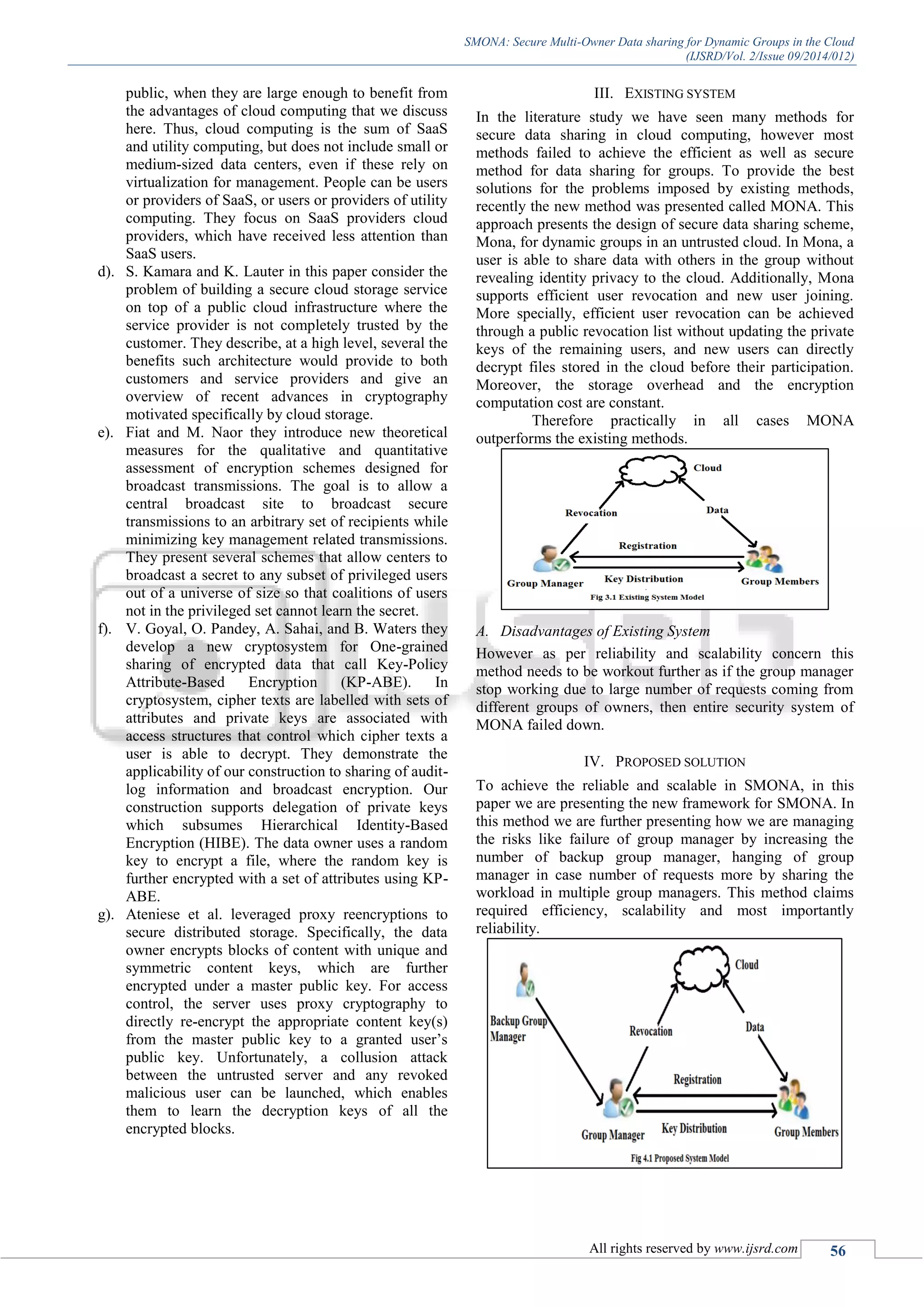 SMONA: Secure Multi-Owner Data sharing for Dynamic Groups in the Cloud
(IJSRD/Vol. 2/Issue 09/2014/012)
All rights reserved by www.ijsrd.com 56
public, when they are large enough to benefit from
the advantages of cloud computing that we discuss
here. Thus, cloud computing is the sum of SaaS
and utility computing, but does not include small or
medium-sized data centers, even if these rely on
virtualization for management. People can be users
or providers of SaaS, or users or providers of utility
computing. They focus on SaaS providers cloud
providers, which have received less attention than
SaaS users.
d). S. Kamara and K. Lauter in this paper consider the
problem of building a secure cloud storage service
on top of a public cloud infrastructure where the
service provider is not completely trusted by the
customer. They describe, at a high level, several the
benefits such architecture would provide to both
customers and service providers and give an
overview of recent advances in cryptography
motivated specifically by cloud storage.
e). Fiat and M. Naor they introduce new theoretical
measures for the qualitative and quantitative
assessment of encryption schemes designed for
broadcast transmissions. The goal is to allow a
central broadcast site to broadcast secure
transmissions to an arbitrary set of recipients while
minimizing key management related transmissions.
They present several schemes that allow centers to
broadcast a secret to any subset of privileged users
out of a universe of size so that coalitions of users
not in the privileged set cannot learn the secret.
f). V. Goyal, O. Pandey, A. Sahai, and B. Waters they
develop a new cryptosystem for One-grained
sharing of encrypted data that call Key-Policy
Attribute-Based Encryption (KP-ABE). In
cryptosystem, cipher texts are labelled with sets of
attributes and private keys are associated with
access structures that control which cipher texts a
user is able to decrypt. They demonstrate the
applicability of our construction to sharing of audit-
log information and broadcast encryption. Our
construction supports delegation of private keys
which subsumes Hierarchical Identity-Based
Encryption (HIBE). The data owner uses a random
key to encrypt a file, where the random key is
further encrypted with a set of attributes using KP-
ABE.
g). Ateniese et al. leveraged proxy reencryptions to
secure distributed storage. Specifically, the data
owner encrypts blocks of content with unique and
symmetric content keys, which are further
encrypted under a master public key. For access
control, the server uses proxy cryptography to
directly re-encrypt the appropriate content key(s)
from the master public key to a granted user’s
public key. Unfortunately, a collusion attack
between the untrusted server and any revoked
malicious user can be launched, which enables
them to learn the decryption keys of all the
encrypted blocks.
III. EXISTING SYSTEM
In the literature study we have seen many methods for
secure data sharing in cloud computing, however most
methods failed to achieve the efficient as well as secure
method for data sharing for groups. To provide the best
solutions for the problems imposed by existing methods,
recently the new method was presented called MONA. This
approach presents the design of secure data sharing scheme,
Mona, for dynamic groups in an untrusted cloud. In Mona, a
user is able to share data with others in the group without
revealing identity privacy to the cloud. Additionally, Mona
supports efficient user revocation and new user joining.
More specially, efficient user revocation can be achieved
through a public revocation list without updating the private
keys of the remaining users, and new users can directly
decrypt files stored in the cloud before their participation.
Moreover, the storage overhead and the encryption
computation cost are constant.
Therefore practically in all cases MONA
outperforms the existing methods.
A. Disadvantages of Existing System
However as per reliability and scalability concern this
method needs to be workout further as if the group manager
stop working due to large number of requests coming from
different groups of owners, then entire security system of
MONA failed down.
IV. PROPOSED SOLUTION
To achieve the reliable and scalable in SMONA, in this
paper we are presenting the new framework for SMONA. In
this method we are further presenting how we are managing
the risks like failure of group manager by increasing the
number of backup group manager, hanging of group
manager in case number of requests more by sharing the
workload in multiple group managers. This method claims
required efficiency, scalability and most importantly
reliability.
 
