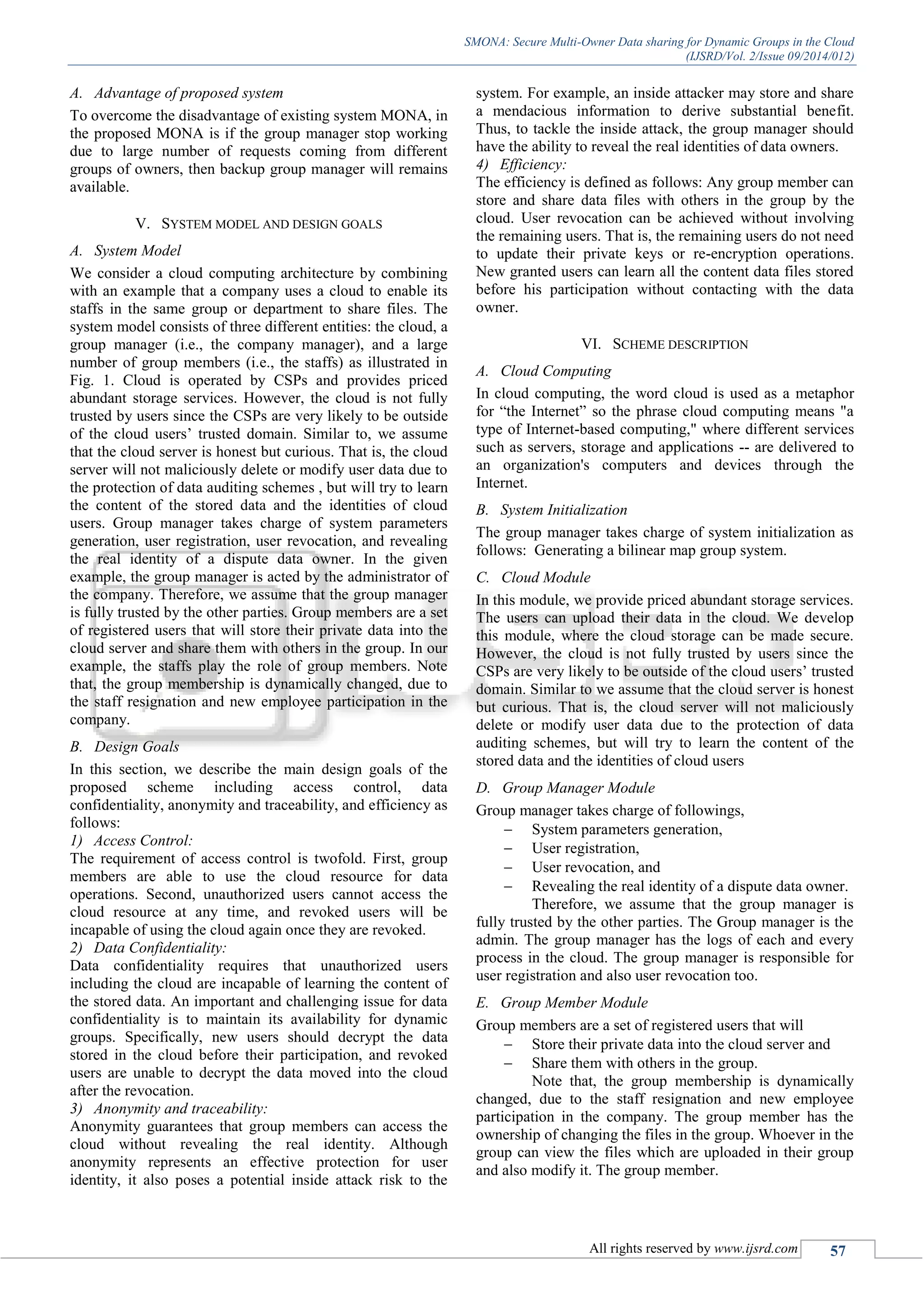 SMONA: Secure Multi-Owner Data sharing for Dynamic Groups in the Cloud
(IJSRD/Vol. 2/Issue 09/2014/012)
All rights reserved by www.ijsrd.com 57
A. Advantage of proposed system
To overcome the disadvantage of existing system MONA, in
the proposed MONA is if the group manager stop working
due to large number of requests coming from different
groups of owners, then backup group manager will remains
available.
V. SYSTEM MODEL AND DESIGN GOALS
A. System Model
We consider a cloud computing architecture by combining
with an example that a company uses a cloud to enable its
staffs in the same group or department to share files. The
system model consists of three different entities: the cloud, a
group manager (i.e., the company manager), and a large
number of group members (i.e., the staffs) as illustrated in
Fig. 1. Cloud is operated by CSPs and provides priced
abundant storage services. However, the cloud is not fully
trusted by users since the CSPs are very likely to be outside
of the cloud users’ trusted domain. Similar to, we assume
that the cloud server is honest but curious. That is, the cloud
server will not maliciously delete or modify user data due to
the protection of data auditing schemes , but will try to learn
the content of the stored data and the identities of cloud
users. Group manager takes charge of system parameters
generation, user registration, user revocation, and revealing
the real identity of a dispute data owner. In the given
example, the group manager is acted by the administrator of
the company. Therefore, we assume that the group manager
is fully trusted by the other parties. Group members are a set
of registered users that will store their private data into the
cloud server and share them with others in the group. In our
example, the staffs play the role of group members. Note
that, the group membership is dynamically changed, due to
the staff resignation and new employee participation in the
company.
B. Design Goals
In this section, we describe the main design goals of the
proposed scheme including access control, data
confidentiality, anonymity and traceability, and efficiency as
follows:
1) Access Control:
The requirement of access control is twofold. First, group
members are able to use the cloud resource for data
operations. Second, unauthorized users cannot access the
cloud resource at any time, and revoked users will be
incapable of using the cloud again once they are revoked.
2) Data Confidentiality:
Data confidentiality requires that unauthorized users
including the cloud are incapable of learning the content of
the stored data. An important and challenging issue for data
confidentiality is to maintain its availability for dynamic
groups. Specifically, new users should decrypt the data
stored in the cloud before their participation, and revoked
users are unable to decrypt the data moved into the cloud
after the revocation.
3) Anonymity and traceability:
Anonymity guarantees that group members can access the
cloud without revealing the real identity. Although
anonymity represents an effective protection for user
identity, it also poses a potential inside attack risk to the
system. For example, an inside attacker may store and share
a mendacious information to derive substantial benefit.
Thus, to tackle the inside attack, the group manager should
have the ability to reveal the real identities of data owners.
4) Efficiency:
The efficiency is defined as follows: Any group member can
store and share data files with others in the group by the
cloud. User revocation can be achieved without involving
the remaining users. That is, the remaining users do not need
to update their private keys or re-encryption operations.
New granted users can learn all the content data files stored
before his participation without contacting with the data
owner.
VI. SCHEME DESCRIPTION
A. Cloud Computing
In cloud computing, the word cloud is used as a metaphor
for “the Internet” so the phrase cloud computing means "a
type of Internet-based computing," where different services
such as servers, storage and applications -- are delivered to
an organization's computers and devices through the
Internet.
B. System Initialization
The group manager takes charge of system initialization as
follows: Generating a bilinear map group system.
C. Cloud Module
In this module, we provide priced abundant storage services.
The users can upload their data in the cloud. We develop
this module, where the cloud storage can be made secure.
However, the cloud is not fully trusted by users since the
CSPs are very likely to be outside of the cloud users’ trusted
domain. Similar to we assume that the cloud server is honest
but curious. That is, the cloud server will not maliciously
delete or modify user data due to the protection of data
auditing schemes, but will try to learn the content of the
stored data and the identities of cloud users
D. Group Manager Module
Group manager takes charge of followings,
 System parameters generation,
 User registration,
 User revocation, and
 Revealing the real identity of a dispute data owner.
Therefore, we assume that the group manager is
fully trusted by the other parties. The Group manager is the
admin. The group manager has the logs of each and every
process in the cloud. The group manager is responsible for
user registration and also user revocation too.
E. Group Member Module
Group members are a set of registered users that will
 Store their private data into the cloud server and
 Share them with others in the group.
Note that, the group membership is dynamically
changed, due to the staff resignation and new employee
participation in the company. The group member has the
ownership of changing the files in the group. Whoever in the
group can view the files which are uploaded in their group
and also modify it. The group member.
 