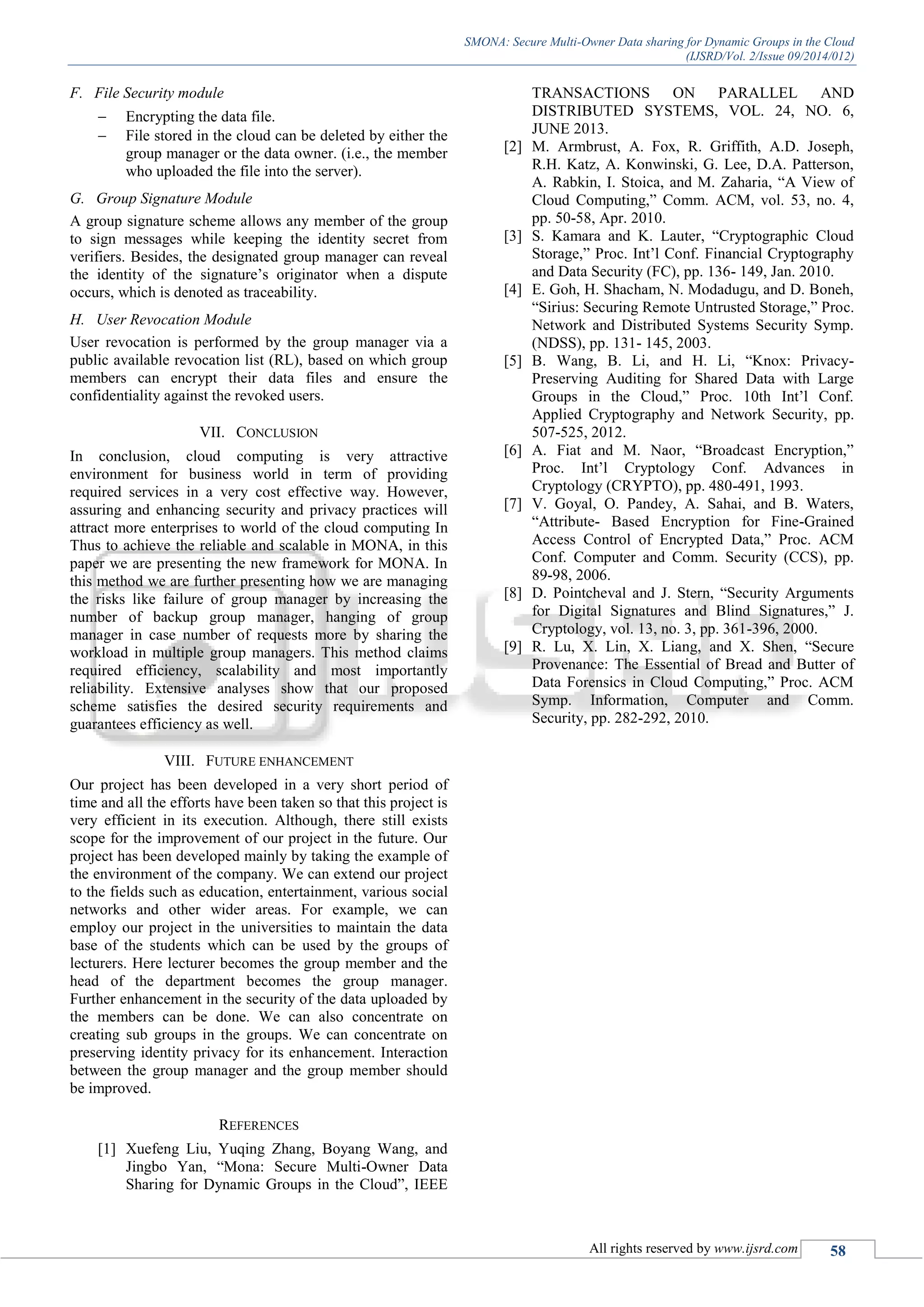 SMONA: Secure Multi-Owner Data sharing for Dynamic Groups in the Cloud
(IJSRD/Vol. 2/Issue 09/2014/012)
All rights reserved by www.ijsrd.com 58
F. File Security module
 Encrypting the data file.
 File stored in the cloud can be deleted by either the
group manager or the data owner. (i.e., the member
who uploaded the file into the server).
G. Group Signature Module
A group signature scheme allows any member of the group
to sign messages while keeping the identity secret from
verifiers. Besides, the designated group manager can reveal
the identity of the signature’s originator when a dispute
occurs, which is denoted as traceability.
H. User Revocation Module
User revocation is performed by the group manager via a
public available revocation list (RL), based on which group
members can encrypt their data files and ensure the
confidentiality against the revoked users.
VII. CONCLUSION
In conclusion, cloud computing is very attractive
environment for business world in term of providing
required services in a very cost effective way. However,
assuring and enhancing security and privacy practices will
attract more enterprises to world of the cloud computing In
Thus to achieve the reliable and scalable in MONA, in this
paper we are presenting the new framework for MONA. In
this method we are further presenting how we are managing
the risks like failure of group manager by increasing the
number of backup group manager, hanging of group
manager in case number of requests more by sharing the
workload in multiple group managers. This method claims
required efficiency, scalability and most importantly
reliability. Extensive analyses show that our proposed
scheme satisfies the desired security requirements and
guarantees efficiency as well.
VIII. FUTURE ENHANCEMENT
Our project has been developed in a very short period of
time and all the efforts have been taken so that this project is
very efficient in its execution. Although, there still exists
scope for the improvement of our project in the future. Our
project has been developed mainly by taking the example of
the environment of the company. We can extend our project
to the fields such as education, entertainment, various social
networks and other wider areas. For example, we can
employ our project in the universities to maintain the data
base of the students which can be used by the groups of
lecturers. Here lecturer becomes the group member and the
head of the department becomes the group manager.
Further enhancement in the security of the data uploaded by
the members can be done. We can also concentrate on
creating sub groups in the groups. We can concentrate on
preserving identity privacy for its enhancement. Interaction
between the group manager and the group member should
be improved.
REFERENCES
[1] Xuefeng Liu, Yuqing Zhang, Boyang Wang, and
Jingbo Yan, “Mona: Secure Multi-Owner Data
Sharing for Dynamic Groups in the Cloud”, IEEE
TRANSACTIONS ON PARALLEL AND
DISTRIBUTED SYSTEMS, VOL. 24, NO. 6,
JUNE 2013.
[2] M. Armbrust, A. Fox, R. Griffith, A.D. Joseph,
R.H. Katz, A. Konwinski, G. Lee, D.A. Patterson,
A. Rabkin, I. Stoica, and M. Zaharia, “A View of
Cloud Computing,” Comm. ACM, vol. 53, no. 4,
pp. 50-58, Apr. 2010.
[3] S. Kamara and K. Lauter, “Cryptographic Cloud
Storage,” Proc. Int’l Conf. Financial Cryptography
and Data Security (FC), pp. 136- 149, Jan. 2010.
[4] E. Goh, H. Shacham, N. Modadugu, and D. Boneh,
“Sirius: Securing Remote Untrusted Storage,” Proc.
Network and Distributed Systems Security Symp.
(NDSS), pp. 131- 145, 2003.
[5] B. Wang, B. Li, and H. Li, “Knox: Privacy-
Preserving Auditing for Shared Data with Large
Groups in the Cloud,” Proc. 10th Int’l Conf.
Applied Cryptography and Network Security, pp.
507-525, 2012.
[6] A. Fiat and M. Naor, “Broadcast Encryption,”
Proc. Int’l Cryptology Conf. Advances in
Cryptology (CRYPTO), pp. 480-491, 1993.
[7] V. Goyal, O. Pandey, A. Sahai, and B. Waters,
“Attribute- Based Encryption for Fine-Grained
Access Control of Encrypted Data,” Proc. ACM
Conf. Computer and Comm. Security (CCS), pp.
89-98, 2006.
[8] D. Pointcheval and J. Stern, “Security Arguments
for Digital Signatures and Blind Signatures,” J.
Cryptology, vol. 13, no. 3, pp. 361-396, 2000.
[9] R. Lu, X. Lin, X. Liang, and X. Shen, “Secure
Provenance: The Essential of Bread and Butter of
Data Forensics in Cloud Computing,” Proc. ACM
Symp. Information, Computer and Comm.
Security, pp. 282-292, 2010.
 