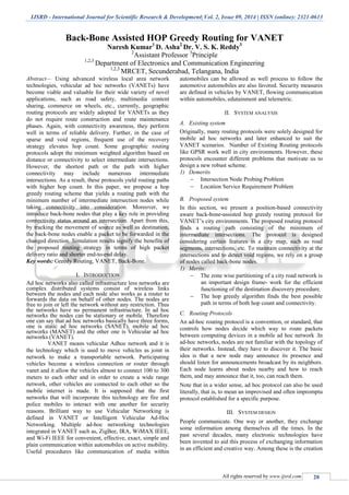 IJSRD - International Journal for Scientific Research & Development| Vol. 2, Issue 09, 2014 | ISSN (online): 2321-0613
All rights reserved by www.ijsrd.com 20
Back-Bone Assisted HOP Greedy Routing for VANET
Naresh Kumar1
D. Asha2
Dr. V. S. K. Reddy3
2
Assistant Professor 3
Principle
1,2,3
Department of Electronics and Communication Engineering
1,2,3
MRCET, Secunderabad, Telangana, India
Abstract— Using advanced wireless local area network
technologies, vehicular ad hoc networks (VANETs) have
become viable and valuable for their wide variety of novel
applications, such as road safety, multimedia content
sharing, commerce on wheels, etc., currently, geographic
routing protocols are widely adopted for VANETs as they
do not require route construction and route maintenance
phases. Again, with connectivity awareness, they perform
well in terms of reliable delivery. Further, in the case of
sparse and void regions, frequent use of the recovery
strategy elevates hop count. Some geographic routing
protocols adopt the minimum weighted algorithm based on
distance or connectivity to select intermediate intersections.
However, the shortest path or the path with higher
connectivity may include numerous intermediate
intersections. As a result, these protocols yield routing paths
with higher hop count. In this paper, we propose a hop
greedy routing scheme that yields a routing path with the
minimum number of intermediate intersection nodes while
taking connectivity into consideration. Moreover, we
introduce back-bone nodes that play a key role in providing
connectivity status around an intersection. Apart from this,
by tracking the movement of source as well as destination,
the back-bone nodes enable a packet to be forwarded in the
changed direction. Simulation results signify the benefits of
the proposed routing strategy in terms of high packet
delivery ratio and shorter end-to-end delay.
Key words: Greedy Routing, VANET, Back-Bone.
I. INTRODUCTION
Ad hoc networks also called infrastructure less networks are
complex distributed systems consist of wireless links
between the nodes and each node also works as a router to
forwards the data on behalf of other nodes. The nodes are
free to join or left the network without any restriction. Thus
the networks have no permanent infrastructure. In ad hoc
networks the nodes can be stationary or mobile. Therefore
one can say that ad hoc networks basically have three forms,
one is static ad hoc networks (SANET), mobile ad hoc
networks (MANET) and the other one is Vehicular ad hoc
networks (VANET).
VANET means vehicular Adhoc network and it is
the technology which is used to move vehicles as joint in
network to make a transportable network. Participating
vehicles become a wireless connection or router through
vanet and it allow the vehicles almost to connect 100 to 300
meters to each other and in order to create a wide range
network, other vehicles are connected to each other so the
mobile internet is made. It is supposed that the first
networks that will incorporate this technology are fire and
police mobiles to interact with one another for security
reasons. Brilliant way to use Vehicular Networking is
defined in VANET or Intelligent Vehicular Ad-Hoc
Networking. Multiple ad-hoc networking technologies
integrated in VANET such as, ZigBee, IRA, WiMAX IEEE,
and Wi-Fi IEEE for convenient, effective, exact, simple and
plain communication within automobiles on active mobility.
Useful procedures like communication of media within
automobiles can be allowed as well process to follow the
automotive automobiles are also favored. Security measures
are defined in vehicles by VANET, flowing communication
within automobiles, edutainment and telemetric.
II. SYSTEM ANALYSIS
A. Existing system
Originally, many routing protocols were solely designed for
mobile ad hoc networks and later enhanced to suit the
VANET scenarios. Number of Existing Routing protocols
like GPSR work well in city environments. However, these
protocols encounter different problems that motivate us to
design a new robust scheme.
1) Demerits
 Intersection Node Probing Problem
 Location Service Requirement Problem
B. Proposed system
In this section, we present a position-based connectivity
aware back-bone-assisted hop greedy routing protocol for
VANET’s city environments. The proposed routing protocol
finds a routing path consisting of the minimum of
intermediate intersections. The protocol is designed
considering certain features in a city map, such as road
segments, intersections, etc. To maintain connectivity at the
intersections and to detect void regions, we rely on a group
of nodes called back-bone nodes.
1) Merits:
 The zone wise partitioning of a city road network is
an important design frame- work for the efficient
functioning of the destination discovery procedure.
 The hop greedy algorithm finds the best possible
path in terms of both hop count and connectivity.
C. Routing Protocols
An ad-hoc routing protocol is a convention, or standard, that
controls how nodes decide which way to route packets
between computing devices in a mobile ad hoc network .In
ad-hoc networks, nodes are not familiar with the topology of
their networks. Instead, they have to discover it. The basic
idea is that a new node may announce its presence and
should listen for announcements broadcast by its neighbors.
Each node learns about nodes nearby and how to reach
them, and may announce that it, too, can reach them.
Note that in a wider sense, ad hoc protocol can also be used
literally, that is, to mean an improvised and often impromptu
protocol established for a specific purpose.
III. SYSTEM DESIGN
People communicate. One way or another, they exchange
some information among themselves all the times. In the
past several decades, many electronic technologies have
been invented to aid this process of exchanging information
in an efficient and creative way. Among these is the creation
 