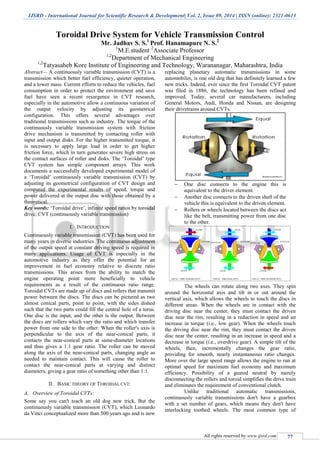 IJSRD - International Journal for Scientific Research & Development| Vol. 2, Issue 09, 2014 | ISSN (online): 2321-0613
All rights reserved by www.ijsrd.com 77
Toroidal Drive System for Vehicle Transmission Control
Mr. Jadhav S. S.1
Prof. Hanamapure N. S.2
1
M.E.student 2
Associate Professor
1,2
Department of Mechanical Engineering
1,2
Tatyasaheb Kore Institute of Engineering and Technology, Warananagar, Maharashtra, India
Abstract— A continuously variable transmission (CVT) is a
transmission which better fuel efficiency, quieter operation,
and a lower mass. Current efforts to reduce the vehicles, fuel
consumption in order to protect the environment and save
fuel have seen a recent resurgence in CVT research,
especially in the automotive allow a continuous variation of
the output velocity by adjusting its geometrical
configuration. This offers several advantages over
traditional transmissions such as industry. The torque of the
continuously variable transmission system with friction
drive mechanism is transmitted by contacting roller with
input and output disks. For the higher transmitted torque, it
is necessary to apply large load in order to get higher
friction force, which in turn generates severe high stress on
the contact surfaces of roller and disks. The „Toroidal‟ type
CVT system has simple component arrays. This work
documents a successfully developed experimental model of
a „Toroidal‟ continuously variable transmission (CVT) by
adjusting its geometrical configuration of CVT design and
compared the experimental results of speed, torque and
power delivered at the output disc with those obtained by a
theoretical.
Key words: „Toroidal drive‟, infinite speed ratios by toroidal
drive, CVT (continuously variable transmission)
I. INTRODUCTION
Continuously variable transmission (CVT) has been used for
many years in diverse industries. The continuous adjustment
of the output speed at constant driving speed is required in
many applications. Usage of CVT is especially in the
automotive industry as they offer the potential for an
improvement in fuel economy relative to discrete ratio
transmissions. This arises from the ability to match the
engine operating point more beneficially to vehicle
requirements as a result of the continuous ratio range.
Toroidal CVTs are made up of discs and rollers that transmit
power between the discs. The discs can be pictured as two
almost conical parts, point to point, with the sides dished
such that the two parts could fill the central hole of a torus.
One disc is the input, and the other is the output. Between
the discs are rollers which vary the ratio and which transfer
power from one side to the other. When the roller's axis is
perpendicular to the axis of the near-conical parts, it
contacts the near-conical parts at same-diameter locations
and thus gives a 1:1 gear ratio. The roller can be moved
along the axis of the near-conical parts, changing angle as
needed to maintain contact. This will cause the roller to
contact the near-conical parts at varying and distinct
diameters, giving a gear ratio of something other than 1:1.
II. BASIC THEORY OF TOROIDAL CVT:
A. Overview of Toroidal CVTs:
Some say you can't teach an old dog new trick. But the
continuously variable transmission (CVT), which Leonardo
da Vinci conceptualized more than 500 years ago and is now
replacing planetary automatic transmissions in some
automobiles, is one old dog that has definitely learned a few
new tricks. Indeed, ever since the first Toroidal CVT patent
was filed in 1886, the technology has been refined and
improved. Today, several car manufacturers, including
General Motors, Audi, Honda and Nissan, are designing
their drivetrains around CVTs.
 One disc connects to the engine this is
equivalent to the driver element.
 Another disc connects to the driven shaft of the
vehicle this is equivalent to the driven element.
 Rollers or wheels located between the discs act
like the belt, transmitting power from one disc
to the other.
The wheels can rotate along two axes. They spin
around the horizontal axis and tilt in or out around the
vertical axis, which allows the wheels to touch the discs in
different areas. When the wheels are in contact with the
driving disc near the center, they must contact the driven
disc near the rim, resulting in a reduction in speed and an
increase in torque (i.e., low gear). When the wheels touch
the driving disc near the rim, they must contact the driven
disc near the center, resulting in an increase in speed and a
decrease in torque (i.e., overdrive gear). A simple tilt of the
wheels, then, incrementally changes the gear ratio,
providing for smooth, nearly instantaneous ratio changes.
More over the large speed range allows the engine to run at
optimal speed for maximum fuel economy and maximum
efficiency. Possibility of a geared neutral by merely
disconnecting the rollers and toroid simplifies the drive train
and eliminates the requirement of conventional clutch.
Unlike traditional automatic transmissions,
continuously variable transmissions don't have a gearbox
with a set number of gears, which means they don't have
interlocking toothed wheels. The most common type of
 