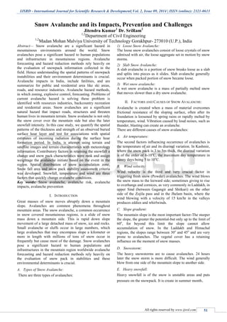 IJSRD - International Journal for Scientific Research & Development| Vol. 2, Issue 09, 2014 | ISSN (online): 2321-0613
All rights reserved by www.ijsrd.com 51
Snow Avalanche and its Impacts, Prevention and Challenges
Jitendra Kumar1
Dr. SriRam2
1,2
Department of Civil Engineering
1,2
Madan Mohan Malviya University of Technology Gorakhpur- 273010 (U.P.), India
Abstract— Snow avalanche are a significant hazard in
mountainous environments around the world. Snow
avalanches pose a significant hazard to human populations
and infrastructure in mountainous regions. Avalanche
forecasting and hazard reduction methods rely heavily on
the evaluation of snowpack information collected in the
field. Hence understanding the spatial patterns of snowpack
instabilities and their environment determinants is crucial.
Avalanche impacts in India, include fatilities, and are
summarize for public and residential area like ski areas,
roads, and resource industries. Avalanche hazard methods,
in which zoning, explosive control, forecasting. Problems of
current avalanche hazard is solving these problem is
identified with resources industries, backcountry recreation
and residential areas. Snow avalanches are a significant
natural hazard that impact roads, structures and threaten
human lives in mountain terrain. Snow avalanche is not only
the snow cover over the mountain side but also the later
snowfall intensity. In this case study, we quantify the spatial
patterns of the thickness and strength of an observed buried
surface hoar layer and test for associations with spatial
estimates of incoming radiation during the surface hoar
formation period. In India, is attempt using terrain and
satellite images and terrain characteristics with meteorology
information. Contributory factors in retaining the snowfall a
change and snow pack characteristics were rank and assign
weightage the avalanche initiate based on the event in the
region. Spatial distribution of snow accumulation zone,
Snow fall area and snow pack stability assessment criteria
was developed. Snowfall, temperature and wind are three
factors that quickly change avalanche conditions.
Key words: Snow avalanche, avalanche risk, avalanche
impacts, avalanche prevention
I. INTRODUCTION
Great masses of snow moves abruptly down a mountain
slope. Avalanches are common phenomena throughout
mountain areas. The snow avalanche, a common occurrence
in snow covered mountainous regions, is a slide of snow
mass down a mountain side. This is rapid down slope
movement of a large detached mass of snow, ice and rocks.
Small avalanche or sluffs occur in large numbers, which
large avalanches that may encompass slope a kilometer or
more in length with millions of tons of snow occur in
frequently but cause most of the damage. Snow avalanches
pose a significant hazard to human populations and
infrastructures in the mountain region worldwide avalanche
forecasting and hazard reduction methods rely heavily on
the evaluation of snow pack in stabilities and these
environmental determinants is crucial.
A. Types of Snow Avalanche:
There are three types of avalanches:
1) Loose Snow Avalanche:
The loose snow avalanches consist of loose crystals of snow
admixed with air, the loose aggregate set in motion by snow
storms.
2) Slab Snow Avalanche:
A slab avalanche is a portion of snow breaks loose as a slab
and splits into pieces as it slides. Slab avalanche generally
occur when packed portion of snow became loose.
3) Wet snow avalanche:
A wet snow avalanche is a mass of partially melted snow
that moves slower than a dry snow avalanche.
II. FACTORS AND CAUSES OF SNOW AVALANCHE:
Avalanche is created when a mass of material overcomes
frictional resistance of the sloping surface, often after its
foundation is loosened by spring rains or rapidly melted by
temperature, wind. Vibration caused by loud noises, such as
thunder, blasting can create an avalanche.
There are different causes of snow avalanches:
A. Air temperature:
The second factors influencing occurrence of avalanches is
the temperature of air and its diurinal variation. In Kashmir,
where the snow pack is 3 to 5m thick, the diurinal variation
is of the order of 6-10o
C, the maximum day temperature in
sunny days being 5 to 10o
C.
B. Wind velocity:
Wind velocity is the third and very crucial factor in
triggering fresh snow (Powder) avalanches. The wind blows
the snow mass to the leeward side; sometimes giving to rise
to overhangs and cornices, as very commonly in Laddakh, in
upper Sind (between Gagangir and Shitkari) on the other
side of the Zojila pass and in the Jhelam basin, where the
wind blowing with a velocity of 15 km/hr in the valleys
produces eddies and whirlwinds.
C. Slope gradient:
The mountain slope is the most important factor-The steeper
the slope, the greater the potential-but only up to the limit of
60o
, for beyond this limit the slope cannot allow
accumulation of snow. In the Laddakh and Himachal
regions, the slopes range between 30o
and 45o
and are very
prone to avalanches. The vegetal cover has a retaining
influence on the moment of snow masses.
D. Snowstorm:
The heavy snowstorms are to cause avalanches. 24 hours
later the snow storm is more difficult. The wind generally
blow from one side of the mountain slope to another side.
E. Heavy snowfall:
Heavy snowfall is of the snow is unstable areas and puts
pressure on the snowpack. It is create in summer month.
 
