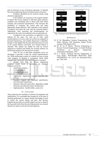 A Comparative Study of Forward and Reverse Engineering
(IJSRD/Vol. 2/Issue 09/2014/020)
All rights reserved by www.ijsrd.com 92
pass by reference in case of function arguments. To identify
the correct underlying decision all plans need to be known.
Problems identified can be resolved mainly using
alternative approaches:
First method is an extension to the original method.
It requires the reverse engineer to add more plans, patterns,
templates and correlating rules to detect with more better
semantic and syntactical specifications. This increases the
probability to recognize the correct plan and make
appropriate design decisions. Still, rationale is also required
to properly trace back the code with the extracted pattern.
Appropriate valid reasoning and transformations are
required for the code to be matched to the recorded data set.
Compared to the convention, an approach is also
defined for the same. For each set of code, small
transformations in reverse order are carried out compared to
Forward Engineering, and suitable abstraction is identified.
Besides it may happen that the plan abstracted may not exist
in the current libraries and hence new domain dataset is
obtained. This dataset can further be used by reverse
engineers to maintain and modify the existing software, by
the forward engineers for develop new systems.
Also, it's not so that plan recognition serves no
advantage, it provides a basis for certain transformations
too. While performing a match of a natural no from a string
value property of hashing is recognized, which helps
indicates that a hash table type transformation is required.
Besides from both the reverse engineering
processes certain levels of abstraction are obtained.
Purposes served are
 maintenance purpose
 evolution purpose
 reengineering purpose
Levels achieved for abstraction are:
 Application: Application concepts, business rule,
policies
 Function: Logical and functional specification,
non-functional requirement
 Structure: Data and control flow, dependency graph
Structure and subsystem charts Architectures
 Implementation : Symbol tables, source text
IV. CONCLUSION
After analyzing four methods of software development and
modification, it is concluded that irrespective of the type of
checking performed, we require domain knowledge in each
to extract the system design and plan. But Reverse
Engineering provides an external support not just to identify
the bugs and rectify them but also help generate new domain
datasets for future use by the Forward engineers.
Fig. 3 Forward versus Reverse Engineering Flow
REFERENCES
[1] D. M. Dhamdhere, Systems Programming, New
Delhi: McGraw Hill Education (India) Private
Limited, Fifth Reprint 2013.
[2] M. M. Ira D. Baxter, "Reverse Engineering is
Reverse Forward Engineering," in Fourth Working
Conference on Reverse Engineering,
Amsterdam,Netherlands, 1997.
[3] E. J. Byrne, "Software Reverse Engineering: A
Case Study," SOFTWARE—PRACTICE AND
EXPERIENCE, vol. 21(12), no. December(1991),
pp. 1349-1364.
 