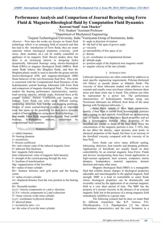 IJSRD - International Journal for Scientific Research & Development| Vol. 2, Issue 09, 2014 | ISSN (online): 2321-0613
All rights reserved by www.ijsrd.com 69
Performance Analysis and Comparison of Journal Bearing using Ferro
Fluid & Magneto-Rheological fluid by Computation Fluid Dynamics
Keswani Sunil1
Aum Thacker2
1
P.G. Student 2
Assistant Professor
1,2
Department of Mechanical Engineering
1
Gujarat Technological University, India 2
Veerayatan Group of Institutions, India
Abstract— Now days the works are focuses on Smart fluid
technology which is an emerging field of research and that
has lead to the introduction of Ferro fluids, they are smart
materials whose rheological properties (viscosity, yield
stress, shear modulus etc.) can be readily controlled on
appliance of an magnetic field. Recent studies show that
there is an increasing interest in designing hydro
dynamically lubricated bearings using electro-rheological
fluids (ERFs) or magneto rheological fluids (MRFs). Both
smart fluids behave like Bingham fluids, and thus the
Bingham plastic model is used to describe the grease and the
electro-rheological (ER) and magneto-rheological (MR)
fluids behavior of the non-Newtonian fluid flow. This work
is concerned with the Computational fluid Dynamics of the
hydrodynamic journal bearings lubricated with Ferro fluid
and comparison of magneto rheological fluid. .. The solution
renders the bearing performance characteristics, namely,
load carrying capacity, attitude angle, frictional force at the
journal surface, friction Coefficient and bearing side
leakage. Ferro fluids can solve many difficult sealing,
lubricating, detection, heat transfer and damping problems.
Design of smart journal-bearing systems is an important
issue that opens up the possibility for semi active dynamic
control of bearing behavior using smart fluid technology.
Key words: Ferro fluid, magneto-rheological, fluid journal
bearings, hydrodynamic analysis, comparison by
computational fluid dynamics
NOMENCLATURE
c= radial clearance
D= bearing diameter
e= eccentricity
f= friction coefficient
fm= unit volume value of the induced magnetic force
h= lubricant film thickness
hm= magnetic field intensity
hmo=characteristic value of magnetic field intensity
I= strength of the current passing through the wire
J= Jacobian of transformation
Mg= magnetization of the ferrofluid
Rs= radius of inner cylinder
Ro= distance between each grid point and the bearing
centre
ri= radius of outer cylinder
rw= displaced distance from the wire position to the bearing
centre
Re= Reynolds number
(u,v)= velocity components in x and y- direction
(U,V)= velocity components in ξ and η-direction
V= linear velocity in the inner cylinder
(x,y)= coordinates in physical domain
Z= physical plane
ε= eccentricity ratio = e/c
ηs= the value of η on the inner cylinder
θ= angle in direction of rotation
θi= the half of the span of groove angle
µ= viscosity
µo=permeability of free space of air
ρ= density
(ξ, η)= coordinates in computational domain
ɸ= attitude angle
ψ= position angle of the displaced wire magnetic model
ω= angular velocity of the iner cylinder.
I. INTRODUCTION
Lubricant characteristics are often controlled by additives to
meet specific engineering requirements. Polymer-thickened
oils behave as pseudo plastic or dilatants fluids. The
viscosity of these lubricants loaded with additives is not
constant and usually some non-linear relation between shear
stress and shear strain rate is found. This relation can often
be represented by a power law. The performance
characteristics of hydrodynamic bearings using non
Newtonian lubricants are different from those of the same
bearing with Newtonian lubricants.
Ferro fluids consist of three basic components,
namely, a base fluid or carrier fluid, ferromagnetic particles
and a coating on each particle. Ferro fluids are an interesting
type of liquids, because they have liquid properties and act
like a ferromagnetic material. Many properties of the
ferrofluid are similar to those of the base fluid. Since the
concentration of the magnetic particles is low, 3–10%, they
do not affect the density, vapor pressure, pour point, or
chemical properties of the liquid, but there is an increase of
the ferrofluid viscosity compared with the viscosity of its
base fluid.
Ferro fluids can solve many difficult sealing,
lubricating, detection, heat transfer and damping problems.
Applications of ferrofluids are usually based on their
controllability by an external magnetic force.Ferro- Fluids
and devices incorporating them have found applications in
high-vacuum equipment, laser systems, computers, inertia
dampers, loudspeakers, material separation, domain
detection and many other areas.
Magneto rheological fluid (MRF) is a manageable
fluid that exhibits drastic changes in rheological properties
adjustable and interchangeable to the applied magnetic field
strength. MRF is a kind of controllable or smart fluids
whose rheological properties can be dramatically and
reversibly varied by the application of an external magnetic
field in a very short period of time. The MRF has the
property of a normal viscosity in the absence of an external
magnetic field, but in the presence of a strong magnetic field
immediately solidifies to a grease state.
The following research had be done on smart fluid
by different researchers like K.P. Gertzos, P.G.
Nikolakopoulos, C.A. Papadopoulos [1] has shown
performance characteristics and the core formation in a
 