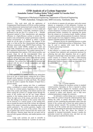 IJSRD - International Journal for Scientific Research & Development| Vol. 2, Issue 09, 2014 | ISSN (online): 2321-0613
All rights reserved by www.ijsrd.com 322
CFD Analysis of a Cyclone Seperator
Sumalatha Tankari1
Pradeep Halder2
Edla Franklin3
K.Vineetha Peter4
,
Kalyan Aravalli5
1,2,3,4
Department of Mechanical Engineering 5
Department of Electrical Engineering
1,2,3,4
CBIT, Hyderabad, Telangana state, SRM University, Tamilnadu, India
Abstract— This work deals with the application of
Computational Fluid Dynamics (CFD) for cyclone modeling
on three-dimensional unstructured mesh using the Reynolds
Stress turbulence model, a standard k-ε or a k-ω model and
Large Eddy simulation. Large-eddy simulations (LES) is
performed on the gas flow in a cyclone at Re = 280,000.
Numerical analysis of flow characteristics and separation
efficiency in a high-efficiency cyclone is carried out. The
model is only estimated the cyclone's performance under the
limited environments; it is difficult to obtain a general
model for all the types of cyclones. The purpose of this
study is to find out the flow characteristics and separation
efficiency numerically using ANSYS Fluent software. The
Reynolds stress model (RSM), standard k-ε model and
Large Eddy simulations are used in this work to know the
flow separation characteristics. The models represent the 3-
D, time-dependent flow analysis. CFD velocity profiles, and
pressure drops for all the time-dependent flows are
compared and discussed. Some details of the flow in the
relatively small region in the vicinity of the inlet have strong
influence on the separation process is checked with the
simulations. The cyclone flow field pattern is simulated and
analyzed with the aid of velocity components and static
pressure contour plots.
Keywords: Cyclonic Separation, K-Epsilon, Large Eddy
simulation, Hydrocyclone, Recirculation, RSM
I. INTRODUCTION
Cyclonic separation is a method of removing particulates
from an air, gas or liquid stream, without the use of filters,
through vortex separation. Rotational effects and gravity are
used to separate mixtures of solids and fluids. The method
can also be used to separate fine droplets of liquid from a
gaseous stream.
A high speed rotating (air) flow is established
within a cylindrical or conical container called a cyclone.
Air flows in a helical pattern, beginning at the top (wide
end) of the cyclone and ending at the bottom (narrow) end
before exiting the cyclone in a straight stream through the
center of the cyclone and out the top. Larger (denser)
particles in the rotating stream have too much inertia to
follow the tight curve of the stream, and strike the outside
wall, then falling to the bottom of the cyclone where they
can be removed. In a conical system, as the rotating flow
moves towards the narrow end of the cyclone, the rotational
radius of the stream is reduced, thus separating smaller and
smaller particles[1]. The cyclone geometry, together with
flow rate, defines the cut point of the cyclone. This is the
size of particle that will be removed from the stream with
50% efficiency. Particles larger than the cut point will be
removed with a greater efficiency, and smaller particles with
a lower.
Large scale cyclones are used in sawmills to
remove sawdust from extracted air. Cyclones are also used
in oil refineries to separate oils and gases, and in the cement
industry as components of kiln preheaters. Cyclones are
increasingly used in the household, as the core technology in
bagless types of portable vacuum cleaners and central
vacuum cleaners[2]. Cyclones are also used in industrial and
professional kitchen ventilation for separating the grease
from the exhaust air in extraction hoods. Smaller cyclones
are used to separate airborne particles for analysis. Some are
small enough to be worn clipped to clothing, and are used to
separate respirable particles for later analysis.
Analogous devices for separating particles or solids
from liquids are called hydrocyclones or hydroclones. These
may be used to separate solid waste from water in
wastewater and sewage treatment.
A. Dust collector
A dust collector is a system used to enhance the quality of
air released from industrial and commercial processes by
collecting dust and other impurities from air or gas[3].
Designed to handle high-volume dust loads, a dust collector
system consists of a blower, dust filter, a filter-cleaning
system, and a dust receptacle or dust removal system. It is
distinguished from air cleaners, which use disposable filters
to remove dust.
Fig. 1: Cyclone separator
Airflow diagram for Aerodyne cyclone in standard
vertical position. Secondary air flow is injected to reduce
wall abrasion. Airflow diagram for Aerodyne cyclone in
horizontal position, an alternate design. Secondary air flow
is injected to reduce wall abrasion, and to help move
collected particulates to hopper for extraction.
An alternative cyclone design uses a secondary air
flow within the cyclone to keep the collected particles from
striking the walls, to protect them from abrasion. The
primary air flow containing the particulates enters from the
bottom of the cyclone and is forced into spiral rotation by
stationary spinner vanes[4]. The secondary air flow enters
from the top of the cyclone and moves downward toward
the bottom, intercepting the particulate from the primary air.
The secondary air flow also allows the collector to
optionally be mounted horizontally, because it pushes the
particulate toward the collection area, and does not rely
solely on gravity to perform this function.
 