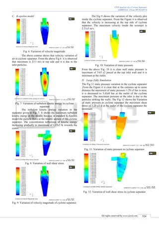 CFD Analysis of a Cyclone Seperator
(IJSRD/Vol. 2/Issue 09/2014/072)
All rights reserved by www.ijsrd.com 324
C. K-epsilon model
Fig. 6: Variation of velocity magnitude.
The above contour shows that velocity variation of
air in cyclone separator. From the above Fig 6 it is observed
that maximum is 23.1 m/s at top side and it is due to the
inlet particles.
Fig. 7: Variation of turbulent kinetic energy in cyclone
separator
The turbulent kinetic energy variation in the
separator given in Fig. 7. It shows the maximum turbulent
kinetic energy at the middle because in standard K-Epsilon
model the particle flows at the middle section of the cyclone
separator. The concentration turbulence of kinetic energy
increasing gradually to maximum of 1.15e3 K towards the
center.
Fig. 8: Variation of wall shear stress
Fig. 9: Variation of velocity magnitude of cyclone separator.
The Fig 9 shows the variation of the velocity plot
inside the cyclone separator. From the Figure it is observed
that the velocity is increasing at the top side of cyclone
separator. The maximum velocity inside the scramjet is
2.31e3 m/s.
Fig. 10: Variation of static pressure.
From the above Fig. 10 it is clear wall static pressure is
maximum of 3.65 e2 pascal at the top inlet wall and it is
minimum at the outlet.
D. Large Eddy Simulation
The Fig 11 static pressure variation in the cyclone separator
,From the Figure it is clear that at the entrance up to some
distance the maximum of static pressure 1.29 e3 bar is seen,
it is decreased to 3.43e0 bar at the outlet of the cyclone
separator. The maximum pressure at the inlet is due to the
particles striking the walls. The Fig 12 shows the Variation
of static pressure in cyclone separator the maximum shear
stress of 1.29 e3 is at the outlet of the cyclone separator the
minimum
Fig. 11: Variation of static pressure in cyclone separator
Fig. 12: Variation of wall shear stress in cyclone separator
 