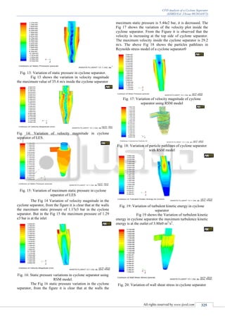 CFD Analysis of a Cyclone Seperator
(IJSRD/Vol. 2/Issue 09/2014/072)
All rights reserved by www.ijsrd.com 325
Fig. 13: Variation of static pressure in cyclone separator.
Fig 13 shows the variation in velocity magnitude
the maximum value of 35.4 m/s inside the cyclone separator
Fig. 14: Variation of velocity magnitude in cyclone
separator of LES.
Fig. 15: Variation of maximum static pressure in cyclone
separator of LES
The Fig 14 Variation of velocity magnitude in the
cyclone separator, from the figure it is clear that at the walls
the maximum static pressure of 1.17e3 bar in the cyclone
separator. But in the Fig 15 the maximum pressure of 1.29
e3 bar is at the inlet
Fig. 16: Static pressure variations in cyclone separator using
RSM model.
The Fig 16 static pressure variation in the cyclone
separator, from the figure it is clear that at the walls the
maximum static pressure is 5.44e2 bar, it is decreased. The
Fig 17 shows the variation of the velocity plot inside the
cyclone separator. From the Figure it is observed that the
velocity is increasing at the top side of cyclone separator.
The maximum velocity inside the cyclone separator is 29.2
m/s. The above Fig 18 shows the particles pathlines in
Reynolds stress model of a cyclone separator0
Fig. 17: Variation of velocity magnitude of cyclone
separator using RSM model
Fig. 18: Variation of particle pathlines of cyclone separator
with RSM model
Fig. 19: Variation of turbulent kinetic energy in cyclone
separator
Fig 19 shows the Variation of turbulent kinetic
energy in cyclone separator the maximum turbulence kinetic
energy is at the outlet of 3.80e0 m2
/s2
.
Fig. 20: Variation of wall shear stress in cyclone separator
 