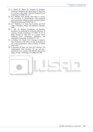 CFD Analysis of a Cyclone Seperator
(IJSRD/Vol. 2/Issue 09/2014/072)
All rights reserved by www.ijsrd.com 327
[3] A. Raoufi, M. Shams, M. Farzaneh, R. Ebrahimi,
Numerical simulation and optimization of fluid flow
in a cyclone vortex finder, Chemical Engineering and
Processing 47 (2008) 128–137.
[4] K.U. Bhaskar, Y.R. Murthy, M.R. Raju, S. Tiwari,
J.K. Srivastava, N. Ramakrishnan, CFD simulation
and experimental validation studies on hydrocyclone,
Minerals Engineering 20 (2007) 60–71.
[5] A.C. Hoffman, L.E. Stein, Gas Cyclones and Swirl
Tubes: Principles, Design and Operation, Springer,
2008.
[6] L. Shi, D. Bayless, Comparison of boundary
conditions for predicting the collection efficiency of
cyclones, Powder Technology 173 (2007) 29–37. A.
Kepa, Divison of outlet flow in a cyclone vortex
finder-the CFD calculations, Separation and
Purification Technology 75 (2010) 127–131.
[7] J. Gimbun, T.G. Chuah, T.S.Y. Choong, A. Fakhru’l-
Razi, Prediction of the effects of cone ip diameter on
the cyclone performance, Aerosol Science 36 (2005)
1056–1065.
[8] S. Bernardo, M. Mori, A.P. Peres, R.P. Dionísio, 3-D
computational fluid dynamics for gas and gas–
particle flows in a cyclone with different inlet section
angles, Powder Technology 162 (2006) 190–200.
 