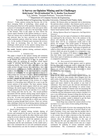 IJSRD - International Journal for Scientific Research & Development| Vol. 2, Issue 09, 2014 | ISSN (online): 2321-0613
All rights reserved by www.ijsrd.com 420
A Survey on Opinion Mining and its Challenges
Rohit kumar1
Mrs.R.Subhashini2
Dr. G. Rosline Nesa Kumari3
1
U.G. Scholar, 2
Assistant Professor, 3
Associate Professor
1,2,3
Department of Computer Science & Engineering
Saveetha School of Engineering, Saveetha University, Chennai(Tamil Nadu), India
Abstract— Today opinion mining has become one of the
latest emerging fields of technology, where people are
becoming keen observers of the opinions. Opinion mining is
a process of extracting the opinions of the users given when
they buy some product or they have the knowledge related
to that domain. Thus in this paper we have shown the
various aspect elements of the opinion mining as a survey.
There are various way in which the opinion can be analysed
and retrieved, here we have surveyed on the technique
called sentiment analysis which has various classifications
in it. As the number of Internet users increases the reviews
also keep on increasing, thus we have some major
challenges which prevail in the opinion mining hence we
have tried to classify the various problems related to it.
Key words: Internet, opinion mining, sentiment analysis,
surveys, extraction
I. INTRODUCTION
This paper is based on the opinion mining and sentiment
analysis, in today’s world every human may be considered
as an Internet user, and out ten at least six people use
internet daily for satisfying all need, the virtual digital
market is growing day-by-day and the users are also
increasing rapidly. Thus users now a day tends to buy their
entire product through Internet in order to save their time
and resources, it also ensures that they are satisfied with the
products what they buy. As the number of online shopping
websites are increasing, the user generated reviews based on
these product also increases with time. When a person buys
a product he/she first checks for the reviews upon that
product. Based on the reviews he decides to buy the
product. Due to rapid increase of the reviews of a single
product it is becoming more difficult for a user to get the
correct opinion of the product. The basic opinion mining
was done through the search engines which are not a good
technique, the search engine will produce too many links of
a single product given by the user and thus it is a waste of
time visiting each link one by one. The second problem
associated with the opinion mining using search engines is
that it produces too many irrelevant information which are
of no use. In some cases people get through some reviews
but these reviews are very long due to which user uses his
interest on going through those reviews. There are various
other challenges which are faced during opinion mining and
create hindrance for the users to get the desired information.
II. FUNDAMENTALS OF OPINION MINING
A. Model of Opinion Mining
The model of opinion mining includes sharing of
reviews and comments by the user on any type of product,
these opinions can be used by the other internet users while
siting for reviews about the same product. The product here
is termed as the object on which the opinions are given.
Thus for an object X, y and z can be given as its
constituents and the sub constituents. In this model each y
that is the constituent has its own sub constituents present.
These characteristics can also be termed as features of the
product. the features plays an important role in determining
the opinions about a product.. thus features can be used as a
great source of opinion mining. Collecting all the features of
the model and defining them as an model is also termed as
feature based opinion model. Thus the opinion.
B. Mining Opinion Based on Comparative And Superlative
Sentences
Basically there are two types of sentences in which opinions
are expressed by the reviewers, first is the sentence or the
phrase will describe the feature in a subjective, which
means there will be no comparison words used in the
phrase, for example “The sound quality of Samsung S4
phone is so good”, here the feature that is the sound quality
is described for the object phone. Such types of opinions are
called as direct opinion sentences. Secondly we have some
reviews which are given by people in a comparative way,
for example “the camera of S5 phone is better than S4”
thus here better word represent a comparative word and
hence these types of opinions are called as in direct opinions
or comparative statements.
III. DATA SOURCES IN OPINION MINING
There are various kinds of data sources used in opinion
mining, these data sources are used to extract the relevant
opinions based on the reviews given by the users. The data
sources are used to identify various orientations in which
the opinion has been declared.
A. Blogs
Blogs are the oldest approach towards opinion mining, the
blogs are written by many people, these bloggers have the
daily works of uploading events based on their real life time
experiences. They also pay attention and write on different
aspect and issues related to the product or any kind of
substances. They tend to give the relevant information by
expressing their emotions and feelings on various issues.
But today as the number of internet users are increasing the
number of bloggers and their sites are also multiplied, hence
to find the relevant information such as about a product it is
now a very difficult task, because in blogs the user has to go
through the whole content to understand about the various
features of the product. model is deduced to get the basic
understanding of the working of the opinion mining.
Some blogs may contain the content which is of no
use hence it is a mere waste of time reading all the blogs.
B. Review Sites
There are various kinds of review sites emerging day by day
which gives the whole collection of reviews based on any
kind of product. Every user wants that the product that is
bought is free from all kinds of defects so that their money
is not wasted, thus to make a decision to buy the products
online is one of the difficult decisions, when the user is
unaware about the product. Therefore in this type of
circumstances the user gets dependent on various review
sites. The reviews given by these review sites are a major
constituent for studying of various sentiment analysis
classifications. The e-commercial websites such as
 