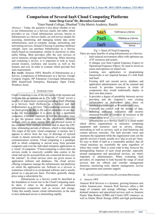 IJSRD - International Journal for Scientific Research & Development| Vol. 2, Issue 09, 2014 | ISSN (online): 2321-0613
All rights reserved by www.ijsrd.com 115
Comparison of Several IaaS Cloud Computing Platforms
Amar Deep Gorai1
Dr. Birendra Goswami2
1
Guru Nanak College, Dhanbad 2
Usha Martin Academy, Ranchi
Abstract— Today, the question is less about whether or not
to use Infrastructure as a Services (IaaS), but rather which
providers to use. Cloud infrastructure services, known as
Infrastructure as a Service (IaaS), are self-service models for
accessing, monitoring, and managing remote data center
infrastructures, such as compute, storage, networking, and
networking services. Instead of having to purchase hardware
outright, users can purchase Infrastructure as a Service
(IaaS) based on consumption, similar to electricity or other
utility billing. Most providers offer the core services of
server instances, storage and load balancing. When choosing
and evaluating a service, it is important to look at issues
around location, resiliency and security as well as the
features and cost. In order to evaluate which provider best
suits requirements.
Key words: Amazon AWS, Benefits of Infrastructure as a
Service, Comparison of Infrastructure as a Service, Google
Compute Engine, HP Enterprise Converged Infrastructure,
IBM SmartCloud Enterprise, Rackspace Open Cloud,
Windows Azure
I. INTRODUCTION
Cloud Computing is one of the hot topics of the moment and
everyone has an opinion on it. The term „Cloud‟ covers a
number of deployment scenarios, including PaaS (Platform
as a Service), SaaS (Software as a Service) and IaaS
(Infrastructure as a Service). The computing resources that
we need grown up due to the use of computers in our day-
to-day life has increased. It is costly to buy a mainframe
computers, it became important to find the alternative ways
to get the greatest return on the investment, allowing
multiple users to share among both the physical access to
the computer from multiple terminals and to share the CPU
time, eliminating periods of idleness, which is time-sharing.
The origin of the term „cloud computing‟ is unclear, but it
appears to derive from the way of drawings of stylized
clouds to denote networks in diagrams of computing and
communications systems. Cloud computing is a paradigm
shift in which computing is moved away from personal
computers and even the individual enterprise applications to
a „cloud‟ of computers. “Cloud computing is where data and
services reside in massively scalable data centres in the
cloud and can be accessed from any connected devices over
the internet”. In cloud services users are given access to
application software and databases. The cloud service
offering companies manage the infrastructure and platforms
on which the applications run. Software as a services is
sometimes referred to as on-demand software and is usually
priced on a pay-per-use basis. Providers generally charge
price using a subscription fee.
Infrastructure as a Service could be described as
the foundation or lowest tier in the Cloud Computing stack.
In short, it refers to the deployment of traditional
infrastructure components such as servers and storage.
Today this usually means virtual infrastructure, as the need
to have dedicated servers is diminishing rapidly.
Fig. 1: Stack of Cloud Computing
There are many benefits of using Infrastructure as a Service:
 IaaS reduced environment effect with optimum use
of IT resources and system.
 It changes cost form Capital Expenses (Capex) to
Operational Expenses (Opex). No need to invest on
assets and expenses on related cost.
 Learning new application or programming
frameworks is not required because it‟s with PaaS
and SaaS.
 Existing skill sets around server, database and
application administration can all be retained and
re-used. It provides resources in terms of
components they would traditionally deploy in
their own data centers.
 It provides a degree of portability between service
providers and the customer‟s own existing
infrastructure as deployment takes place on
standard platforms such as Windows and Linux.
 Customer has control over the storage of data,
including additional encryption and security
measures because of isolation of resources at the
virtual server level
Infrastructure as a Service (IaaS) is a cloud model
which allows organizations to outsource computing
equipment and resources such as servers, storage,
networking as well as services, such as load balancing and
content delivery networks. The IaaS provider owns and
maintains the equipment while the organization rents out the
specific services it needs, usually on a "pay as you go" basis.
It's easy to think of IaaS as a commodity product, that all
virtual machines are essentially the same regardless of
where they reside. There is some truth in that, however the
distinguishing features of each cloud provider, especially
around management and specialized services, are what's
important to administrators. When evaluating IaaS
providers, it's important to look beyond the range of cloud
services that are offered and consider management
functions, monitoring tools, identity management, service
level agreements and customer support.
II. IAAS CLOUD COMPUTING PLATFORMS PROVIDERS
A. Amazon AWS
Amazon Web Services is a dynamic, growing business unit
within Amazon.com. Amazon Web Services offers a full
range of compute and storage offerings, including on-
demand instances and specialized services such as Amazon
Elastic Map Reduce (EMR) and Cluster GPU instances, as
well as Elastic Block Storage (EBS) and high performance
 