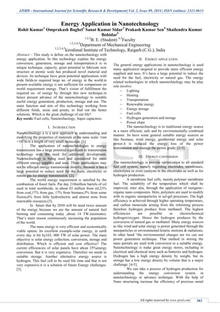 IJSRD - International Journal for Scientific Research & Development| Vol. 2, Issue 09, 2014 | ISSN (online): 2321-0613
All rights reserved by www.ijsrd.com 383
Energy Application in Nanotechnology
Rohit Kumar1
Omprakash Baghel2
Sanat Kumar Sidar3
Prakash Kumar Sen4
Shailendra Kumar
Bohidar5
1,2,3
B. E. (Student) 4,5
Faculty
1,2,3,4,5
Department of Mechanical Engineering
1,2,3,4,5
kirodimal Institute of Technology, Raigarh (C.G.), India
Abstract— This study is define on the nanotechnology with
energy application. In this technology explain the energy
conversion, generation, storage and transportation.it is in
unique technique, capacity, great potential to fabricate new
structure at atomic scale has produced novel material and
devices. Its technique have great potential applications with
wide fields.to required large no. of energy in the world.in
present available energy is not sufficient for comparison on
world requirement energy. That’s vision of fulfillment the
required no. of energy by through this new technique.in
hence present advance of the nanotechnology to suitable
useful energy generation, production, storage and use. The
main function and aim of this technology working from
different fields, areas and points, to find out the better
solutions. Which is the great challenge of our life?
Key words: Fuel cells, Nanotechnology, Super capacitors
I. INTRODUCTION
Nanotechnology a is a new approach to understanding and
modifying the properties of materials at the nano scale: 1nm
=10-9
m is a length of very small molecules. [1]
The application of nanotechnologies to energy
transmission has a large potential significant to transmission
technology with the need for additional development.
Nanotechnology is being used and considered for more
efficient energy supplies and uses. These applications may
not be affected energy transmission directly, because it has a
large potential to reduce need for the fuels, electricity or
nature gas for energy transmission. [2].
The world energy requirement is satisfied by the
combustion of fossil fuels. Par day 210million barrels of oil
used in total worldwide, in about 85 million from oil,23%
from coal,17% from gas, 17% from biomass,5% from some
fission,6% from little hydroelectric and almost none from
renewable resources.[3].
In future that by 2050 will be need twice amount
of the energy because we are the amount of natural fuel
burning and consuming today ,about 14 TW.(terawatts).
That’s main reason continuously increasing the population
of the world.
The nano energy is very efficient and economically
viable option. Its excellent example-solar energy, in earth
every day is hit by165, 000 TW of solar power. The main
objective is solar energy collection, conversion, storage and
distribution. Which is efficient and cost effective? The
current efficiencies of solar panels have about 25%energy
conversion. But it is very expensive. Therefore we needs to
suitable storage. Another alternative energy source is
hydrogen. This fuel cell to be used life time and that is not
very expensive.it is a solution of future Energy challenges.
[3].
II. ENERGY APPLICATION
The general energy applications in nanotechnology is used
many application targeted to provide more efficient energy
supplied and uses. It’s have a large potential to reduce the
need for the fuel, electricity or natural gas. The energy
related technologies in which nanotechnology may be play
role involve:
 Lighting
 Heating
 Transportation
 Renewable energy
 Energy storage
 Fuel cells
 Hydrogen generation and storage
 Power chips
The nanotechnology is to traditional energy source
in a more efficient, safe and by environmentally combined
manner. Its have some general suitable energy sources as
like biomass, wind energy, geothermal energy and solar
power.it is reduced the energy loss of the power
transmission and manage the power grade. [2-5]
III. ENERGY CONVERSION
The nanotechnology is provide optimization to all standard
fuel cell system, namely regarding electrodes, membranes,
electrolytes or even catalysts in the electrodes as well as for
hydrogen production.
A membrane fuel cells, mainly polymer membrane
fuel. The suitability of the temperature which shall be
improved, inter alia, through the application of inorganic-
organic nano composites. Here, polymers are used to modify
with in organic nanoparticles in sol-gel processes. The high
efficiency is achieved through higher operating temperature,
and carbon monoxide arising from the reforming process
therefore hydrogen produce from methanol. The highest
efficiencies are possible in electrochemical
hydrogen/oxygen. Hence the hydrogen produces by the
conversion of natural gas or methanol. Many energy sources
as like wind and solar energy is power generated through the
nanoparticles or environmental kinetic motions & radiations.
In other hand “the environmental changes are we can use
power generation technique. That method in storing the
nano partials are used with conversion to a suitable energy.
Nanotechnology is make great energy stores, including in
electrical and chemical store such as batteries and hydrogen.
Hydrogen has a high energy density by weight, but its
storage has a low energy density by volume that is a major
challenge. [4-5].
We can take a process of hydrogen production for
understanding the energy conversion system in
nanotechnology or advance technique. With the help of
Nano structuring increase the efficiency of precious metal
 