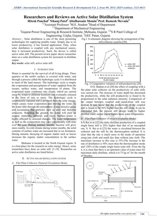 IJSRD - International Journal for Scientific Research & Development| Vol. 2, Issue 09, 2014 | ISSN (online): 2321-0613
All rights reserved by www.ijsrd.com 146
Researchers and Reviews on Active Solar Distillation System
Hitesh Panchal1
Nikunj Patel2
Altafhussain Momin3
Prof. Ramesh Mevada4
1,3
Assistant Professor 2
M.E. Student 4
Head of Department
1,3
Department of Mechanical Engineering
1
Gujarat Power Engineering & Research Institute, Mehsana, Gujarat. 2,4
S R Patel College of
Engineering, Unjha, Gujarat. 3
GEC Patan, Gujarat.
Abstract— Solar distillation is one of the most promising
technologies for supplying potable water. Simply due to its
lower productivity, it has limited application. Only, when
solar distillation is coupled with any mechanical source,
then it increased productivity. Such, the device is called
active solar still. The present review paper shows researches
done on a solar distillation system for increment in distillate
output.
Key words: solar still, active solar still
I. INTRODUCTION
Water is essential for the survival of all living things. Three
quarters of the earth's surface is covered with water, and
through a process called the hydrologic cycle it is distributed
to most of the land masses. The hydrologic cycle is simply
the evaporation and precipitation of water supplied from the
oceans, surface water, and transpiration of plants. The
evaporated water condenses into clouds, which are carried
away by winds to different locations and eventually released
in the form of rain or snow. The hydrologic cycle is
continuously repeated and is powered from the solar energy,
which causes water evaporation and moving the wind. As
the water falls through the atmosphere, it may dissolve gases
and accumulate fine particles such as soot and factories
emissions. Reaching the ground, the water will pick up
organic materials, minerals and clays. Surface water is
highly affected by seasonal changes. The water temperature
as well as the composition may vary considerably with time
over the year. During summer months, bacteria will grow
more readily. In cold climate during winter months, the solid
contents of surface water are increased due to ice formation.
During autumn, decaying of organic matter such as leaves
increases the organic matter concentration in the surface
water.
Mehsana is located in the North Gujarat region. It
is a best place for the research on solar energy. Hence, some
researchers have done on solar still. [1-19]. Researches on
active solar distillation are listed below:
II. ACTIVE SOLAR DISTILLATION SYSTEM
A. Flat Plate Collector (Natural Circulation Mode)
Fig.1 A schematic diagram showing the arrangement of the
still-collector systems [20].
Fig. 2 Comparative variation of still productivity [20]
O.O. Badran et al [20] the effect of coupling with a
flat plate solar collector on the productivity of solar stills
was carried out. The increase of water depth has decreased
the productivity, while the still productivity is found to be
proportional to the solar radiation intensity. Comparison of
the output between coupled and stand-alone still was
studied. It was found that the productivity of the coupled
still is found to be 36% higher than the still alone. It can be
concluded that, the present still design leads to higher
distilled water output due to higher basin water temperature.
B. Flat Plate Collector (Forced Circulation Mode)
S.N Rai et al [22] the daily distillate production of a coupled
single basin still is 24% higher than that of an uncoupled
one. S. N. Rai et al [23] the water is circulated between the
collector and the still by the thermosyphon method. It is
clear that the rate is much more in the mode of operation
using jute cloth and small dye than without jute cloth. The
maximum increase in this case is 35%.The increase in the
rate of distillation is 50% more than the thermosyphon mode
and 120% of the simple single basin solar still. From the fig
4, it is clear that there is an optimum value of water mass for
maximum daily distillate, which is 6.75 kg m2
for the month
of October.
 