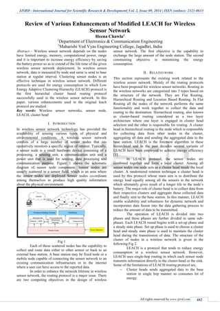 IJSRD - International Journal for Scientific Research & Development| Vol. 2, Issue 09, 2014 | ISSN (online): 2321-0613
All rights reserved by www.ijsrd.com 482
Review of Various Enhancements of Modified LEACH for Wireless
Sensor Network
Heena Chawla1
1
Department of Electronics & Communication Engineering
1
Maharishi Ved Vyas Engineering College, Jagadhri, India
Abstract— Wireless sensor network depends on the nodes
have limited energy, memory, computational power, range
and it is important to increase energy efficiency by saving
the battery power so as to extend of the life time of the given
wireless sensor network deployment. In wireless sensor
network, data is measured by node and same is send to base
station at regular interval. Clustering sensor nodes is an
effective technique in wireless sensor network. Different
protocols are used for energy consumption in which Low
Energy Adaptive Clustering Hierarchy (LEACH) protocol is
the first hierarchal cluster based routing protocol
successfully used in the wireless sensor network. In this
paper, various enhancements used in the original leach
protocol are studied.
Key words: Wireless sensor networks, sensor node,
LEACH, cluster head
I. INTRODUCTION
In wireless sensor network technology has provided the
availability of sensing various types of physical and
environmental conditions. A wireless sensor network
consists of a large number of sensor nodes that co-
operatively monitors a specific region of interest. Typically,
a sensor node is a small hardware device consisting of a
processing, a sensing unit, a communication unit and a
power unit that is used for sensing, data processing and
communication purpose. Figure 1 shows the schematic
diagram of sensor node component. Sensor nodes are
usually scattered in a sensor field, which is an area where
the sensor nodes are deployed Sensor nodes co-ordinate
among themselves to produce high quality information
about the physical environment.
Fig 1
Each of these scattered nodes has the capability to
collect and route data either to other sensor or back to an
external base station. A base station may be fixed node or a
mobile node capable of connecting the sensor network to an
existing communication infrastructure or to the internet
where a user can have access to the reported data.
In order to enhance the network lifetime in wireless
sensor network, the routing protocol is a major issue. There
are two competing objectives in the design of wireless
sensor network. The first objective is the capability to
exchange the large amount of the node station. The second
constraining objective is minimizing the energy
consumption.
II. RELATED WORK
This section represents the existing work related to the
wireless sensor network. Mainly of the routing protocols
have been proposed for wireless sensor networks. Routing in
the wireless networks are categorized into 3 types based on
the structure of the network. They are Flat Routing,
Hierarchical Routing and Location Based Routing. In Flat
Routing all the nodes of the network performs the same
functionality and work together to collect the data and
routing to the destination. Hierarchical routing, also known
as cluster-based routing considered as a two layer
architecture where one layer is engaged in cluster head
selection and the other is responsible for routing. A cluster
head in hierarchical routing is the node which is responsible
for collecting data from other nodes in the cluster,
aggregating all data and sending the aggregated data to the
base station. LEACH is the foremost algorithm in these
hierarchical and in the past decades several variants of
LEACH have been employed to achieve energy efficiency
[1]
In LEACH protocol, the sensor nodes are
combined together and form a local cluster. Among all
sensor nodes one node acts as a cluster head inside the local
cluster. A randomized rotation technique a cluster head is
used by this protocol whose main aim is to distribute the
energy load equally among all the sensors in the network
which ultimately gives result of a longer life to the node’s
battery. The major role of cluster head is to collect data from
their respective clusters and aggregate those collected data
and finally sent to the base station. In this manner, LEACH
enable scalability and robustness for dynamic network and
incorporates data fusion into the data gathering process to
reduce the amount of data to be transmitted.
The operation of LEACH is divided into two
phases and these phases are further divided in same sub-
phases. Each LEACH round begins with a set-up phase and
a steady state phase. Set up phase is used to choose a cluster
head and steady state phase is used to maintain the cluster
head during the transmission of data. The structure of the
cluster of nodes in a wireless network is given in the
following Fig 2.
LEACH is a protocol that tends to reduce energy
consumption in a wireless sensor network. However,
LEACH uses single-hop routing in which each sensor node
transmits information directly to the cluster-head or the sink.
Some of the limitations of LEACH routing protocol are,
 Cluster heads sends aggregated data to the base
station in single hop manner so consumes lot of
energy.
 