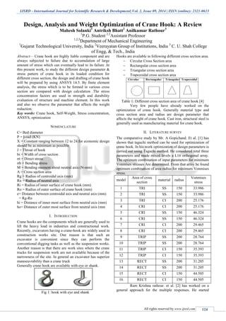 IJSRD - International Journal for Scientific Research & Development| Vol. 2, Issue 09, 2014 | ISSN (online): 2321-0613
All rights reserved by www.ijsrd.com 124
Design, Analysis and Weight Optimization of Crane Hook: A Review
Mahesh Solanki1
Antriksh Bhatt2
Anilkumar Rathour3
1
P.G. Student 2,3
Assistant Professor
1,2,3
Department of Mechanical Engineering
1
Gujarat Technological University, India 2
Veerayatan Group of Institutions, India 3
C. U. Shah College
of Engg, & Tech., India
Abstract— Crane hook are highly liable component and are
always subjected to failure due to accumulation of large
amount of stress which can eventually lead to its failure .In
this present work, to study the different design parameter &
stress pattern of crane hook in its loaded condition for
different cross section, the design and drafting of crane hook
will be prepared by using ANSYS 14.5. By finite element
analysis, the stress which is to be formed in various cross
section are compared with design calculation .The stress
concentration factors are used in strength and durability
evaluation of structure and machine element. In this work
and also we observe the parameter that affects the weight
reduction.
Key words: Crane hook, Self-Weight, Stress concentration,
ANSYS, optimization
NOMENCLATURE
C= Bed diameter
P = Load (KN)
X = Constant ranging between 12 to 24.for economic design
should be as minimum as possible
J = Throat of hook
bi = Width of cross section
σt = Direct stress
σb = Bending stress
M = Bending moment about neutral axis (N-mm)
A = Cross section area
Rg = Radius of centroidal axis (mm)
Rn = Radius of neutral axis
Ri = Radius of inner surface of crane hook (mm)
Ro = Radius of outer surface of crane hook (mm)
е= Distance between centroidal axis and neutral axis (mm)
= Rg-Rn
hi = Distance of inner most surface from neutral axis (mm)
ho= Distance of outer most surface from neutral axis (mm
I. INTRODUCTION
Crane hooks are the components which are generally used to
lift the heavy load in industries and constructional work.
Recently, excavators having a crane-hook are widely used in
construction works site. One reason is that such an
excavator is convenient since they can perform the
conventional digging tasks as well as the suspension works.
Another reason is that there are work sites where the crane
trucks for suspension work are not available because of the
narrowness of the site. In general an excavator has superior
manoeuvrability than a crane truck
Generally crane hook are available with eye or shank.
Fig 1: hook with eye and shank
Hooks are available in following different cross section area.
 Circular Cross Section area
 Rectangular cross section area
 Triangular cross section area
 Trapezoidal cross section area
Table 1: Different cross section area of crane hook [4]
Very few people have already worked on the
optimization of crane hook. Generally material type and
cross section area and radius are design parameter that
affects the weight of crane hook. Cast iron, structural steel is
generally used as manufacturing material for crane hook.
II. LITERATURE SURVEY
The comparative study by Mr. A Gopichand. Et al. [1] has
shown that taguchi method can be used for optimization of
crane hook. In his work optimization of design parameters is
carried out using Taguchi method. He considered total three
parameters and made mixed levels a L16 orthogonal array.
The optimum combination of input parameters for minimum
Vonmises stresses Are determined. From that array he found
optimum combination of area radius for minimum Vonmises
stress.
model
Area of cross
section
material radius
Vonmises
stress
1 TRI SS 150 33.986
2 TRI SS 150 33.986
3 TRI CI 200 25.176
4 CRI CI 200 25.176
5 CRI SS 150 46.324
6 CRI SS 150 46.324
7 CRI CI 200 29.465
8 CRI CI 200 29.465
9 TRIP SS 200 28.764
10 TRIP SS 200 28.764
11 TRIP CI 150 35.393
12 TRIP CI 150 35.393
13 RECT SS 200 31.205
14 RECT SS 200 31.205
15 RECT CI 150 44.505
16 RECT CI 150 44.505
Ram Krishna rathour. et al. [2] has worked on a
general approach for the multiple responses. He started
 