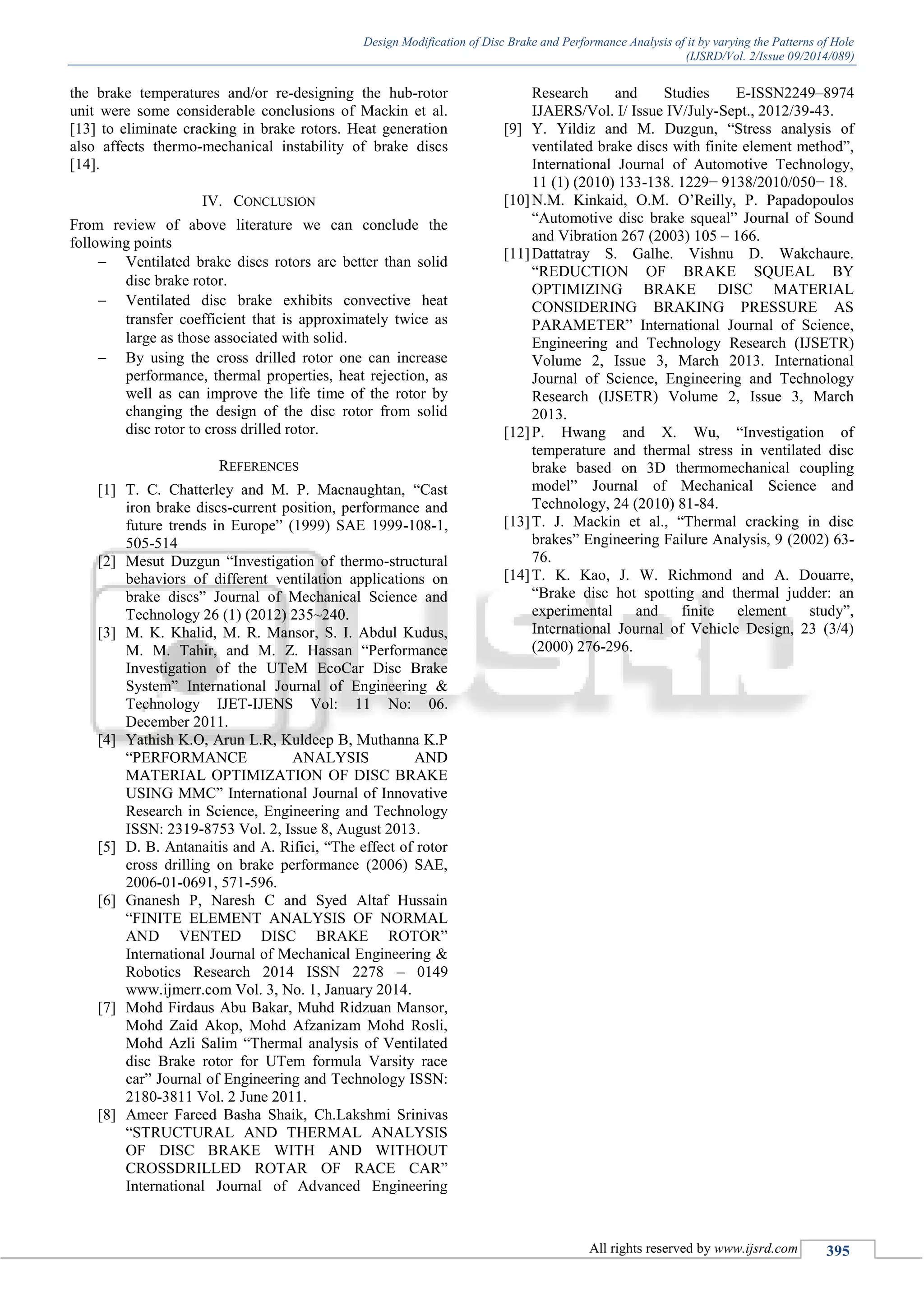 Design Modification of Disc Brake and Performance Analysis of it by varying the Patterns of Hole
(IJSRD/Vol. 2/Issue 09/2014/089)
All rights reserved by www.ijsrd.com 395
the brake temperatures and/or re-designing the hub-rotor
unit were some considerable conclusions of Mackin et al.
[13] to eliminate cracking in brake rotors. Heat generation
also affects thermo-mechanical instability of brake discs
[14].
IV. CONCLUSION
From review of above literature we can conclude the
following points
 Ventilated brake discs rotors are better than solid
disc brake rotor.
 Ventilated disc brake exhibits convective heat
transfer coefficient that is approximately twice as
large as those associated with solid.
 By using the cross drilled rotor one can increase
performance, thermal properties, heat rejection, as
well as can improve the life time of the rotor by
changing the design of the disc rotor from solid
disc rotor to cross drilled rotor.
REFERENCES
[1] T. C. Chatterley and M. P. Macnaughtan, “Cast
iron brake discs-current position, performance and
future trends in Europe” (1999) SAE 1999-108-1,
505-514
[2] Mesut Duzgun “Investigation of thermo-structural
behaviors of different ventilation applications on
brake discs” Journal of Mechanical Science and
Technology 26 (1) (2012) 235~240.
[3] M. K. Khalid, M. R. Mansor, S. I. Abdul Kudus,
M. M. Tahir, and M. Z. Hassan “Performance
Investigation of the UTeM EcoCar Disc Brake
System” International Journal of Engineering &
Technology IJET-IJENS Vol: 11 No: 06.
December 2011.
[4] Yathish K.O, Arun L.R, Kuldeep B, Muthanna K.P
“PERFORMANCE ANALYSIS AND
MATERIAL OPTIMIZATION OF DISC BRAKE
USING MMC” International Journal of Innovative
Research in Science, Engineering and Technology
ISSN: 2319-8753 Vol. 2, Issue 8, August 2013.
[5] D. B. Antanaitis and A. Rifici, “The effect of rotor
cross drilling on brake performance (2006) SAE,
2006-01-0691, 571-596.
[6] Gnanesh P, Naresh C and Syed Altaf Hussain
“FINITE ELEMENT ANALYSIS OF NORMAL
AND VENTED DISC BRAKE ROTOR”
International Journal of Mechanical Engineering &
Robotics Research 2014 ISSN 2278 – 0149
www.ijmerr.com Vol. 3, No. 1, January 2014.
[7] Mohd Firdaus Abu Bakar, Muhd Ridzuan Mansor,
Mohd Zaid Akop, Mohd Afzanizam Mohd Rosli,
Mohd Azli Salim “Thermal analysis of Ventilated
disc Brake rotor for UTem formula Varsity race
car” Journal of Engineering and Technology ISSN:
2180-3811 Vol. 2 June 2011.
[8] Ameer Fareed Basha Shaik, Ch.Lakshmi Srinivas
“STRUCTURAL AND THERMAL ANALYSIS
OF DISC BRAKE WITH AND WITHOUT
CROSSDRILLED ROTAR OF RACE CAR”
International Journal of Advanced Engineering
Research and Studies E-ISSN2249–8974
IJAERS/Vol. I/ Issue IV/July-Sept., 2012/39-43.
[9] Y. Yildiz and M. Duzgun, “Stress analysis of
ventilated brake discs with finite element method”,
International Journal of Automotive Technology,
11 (1) (2010) 133-138. 1229− 9138/2010/050− 18.
[10]N.M. Kinkaid, O.M. O’Reilly, P. Papadopoulos
“Automotive disc brake squeal” Journal of Sound
and Vibration 267 (2003) 105 – 166.
[11]Dattatray S. Galhe. Vishnu D. Wakchaure.
“REDUCTION OF BRAKE SQUEAL BY
OPTIMIZING BRAKE DISC MATERIAL
CONSIDERING BRAKING PRESSURE AS
PARAMETER” International Journal of Science,
Engineering and Technology Research (IJSETR)
Volume 2, Issue 3, March 2013. International
Journal of Science, Engineering and Technology
Research (IJSETR) Volume 2, Issue 3, March
2013.
[12]P. Hwang and X. Wu, “Investigation of
temperature and thermal stress in ventilated disc
brake based on 3D thermomechanical coupling
model” Journal of Mechanical Science and
Technology, 24 (2010) 81-84.
[13]T. J. Mackin et al., “Thermal cracking in disc
brakes” Engineering Failure Analysis, 9 (2002) 63-
76.
[14]T. K. Kao, J. W. Richmond and A. Douarre,
“Brake disc hot spotting and thermal judder: an
experimental and finite element study”,
International Journal of Vehicle Design, 23 (3/4)
(2000) 276-296.
 