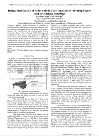 IJSRD - International Journal for Scientific Research & Development| Vol. 2, Issue 09, 2014 | ISSN (online): 2321-0613
All rights reserved by www.ijsrd.com 131
Design Modification of Failure Mode Effect Analysis of Vibrating Feeder
used in Crushing Industries
Prashant Salat1
Amit Anakiya2
1
P.G. Student 2
Assistant Professor
1,2
Department of Mechanical Engineering
1
Gujarat Technological University, India 2
Veerayatan Group of Institutions, India
Abstract— Vibratin feeder technology is common in
material handling applications in numerous industries. This
review paper examines a problem with fatigue in the support
structure of a specific type of vibrating feeder. It also
reviews the theory behind vibrating feeder technology and
considerations that engineers who design them need to be
aware of. The finite element method is used to replicate a
fatigue problem in the support structure and various design
configurations are then analyzed to reduce the risk of the
conditions that caused the fatigue. The results are reviewed
and recommendations are made to improve the design and
modify the component dimensional parameters vibrating
feeder.
Key words: Vibrating feeder, Ansys, Goodman diagram,
FEMA
I. INTRODUCTION
The power, or motivating source, is attached to the feeder
screen at a prescribed angle. This angle will vary due to the
physical characteristics of the product. the entire feeder,
being either suspended or on isolation mounts, is moved
forward and upward, which also moves the material forward
and upward .the screen then returns back to its original
position. However, the material does not move backward
due to the slower action of gravity.
.
Fig 1: Box type vibrating feeder
In above fig vibrating feeder shown.in that fig also
shown that where the failure occurred in plate the joint
where Motor is mounted
The case study by Dr. Bhavesh P. Patel et al.
[1].and shown that the design of the vibratory screen used in
coal mining industry. The life of the vibrating screen is
more the six month but its fails half of design life because
loading bending stress is more the design available bending
stress so its fails, by changing supports in slot direction and
support height is change in such a way that the bending
stresses reduces within the limiting value.
Guo Sheng et al.[2] present paper they got that the
model established by finite element method using ansys
softwere. Vibrating screen box is fails due to the resonance
of working frequency and natural frequency so the stress
distributions and deformation in various parts of the screen
box under rated load like cracks of the bottom screen frame
and side panels, for improving the vibrating screening by
changing working frequency is beyond 10% of the natural
frequency for reducing resonance also modify structure
sieve box by connect flange to connect the bottom screen
frame with the side panels.
Su Ronghua ex al.[4] Using ANSYS, static analysis
and dynamic analysis were made for a certain large-scale
linear vibrating screen structure, weak links were found out
in structural design. The improved schemes were proposed
for vibrating screen structure. The static and dynamics
analysis’s results of each schemes were compared, the
optimal improved scheme was obtained. It is shown that, in
the vibrating screen structure, dynamic stress is oversize at
the positions of crossbeam, discharging beam and in-
material beam, the values are much larger than static stress,
and these are caused by notched specimen in beam
components .Optimal improved scheme of beam section is
finalized by computer simulation analysis, after substituting
it for original design, stress distribution of the vibrating
screen is ameliorated in working process, and the fatigue life
is increased.
Frantis’ek Novy et al.[5], in that ,a study of the
fatigue behavior of the bearing steel 100Cr6 and
austempered ductile iron tested between 103
and 1010
cycles.
Substance fatigue crack initiation related to microstructure
in VHC region (very high cycle). Subsurface fatigue crack
initiation is associated with internal structural
heterogeneities such as inclusions, micro pores, micro-
shrinkages, big graphite particles, long grain boundaries
suitably oriented to loading direction, small grains. and
found that fatigue crack in all 100cr6 bearing steel between
3.5×103
and 108
and also in ADI fatigue crack initiation
5×103
and 1010
.so observed that the s-n diagram depend on
type loading.
Gregory J et al.[6]. in that they shows that a study
of the apparent that the support structure of the existing
configuration was not adequate due to field failures stainless
steel fails below its yield strength. design changes in the
support structure components dimensional variables can
significantly lower stresses during operation. Simply
increasing the thickness of the support tube wall and
increasing the length of the bracket leg reduced stress in the
support tube where the cracking had occurred by a
substantial amount.
Dejan Momcˇilovic´a et al.[7] in this paper they got
that the analysis of load carrying capacity of the shaft and its
metallurgy failures of material and failure analysis done by
finite element method. they got that 20GSL material not
satisfied quality of shaft material. The shaft is fails due to
the corrosion of shaft found by finite element method.
S.K. Allah Karan et al.[8]. In that they show, the
Extensive fractographic and metallurgical analyses were
done by using a scanning electron microscope (SEM)
equipped with energy dispersive spectroscopy (EDS).
Analytical and mechanical testing results revealed that the
failure was due to the propagation of radial and vertical
 
