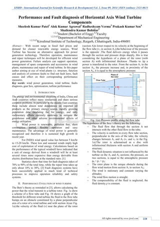 IJSRD - International Journal for Scientific Research & Development| Vol. 2, Issue 09, 2014 | ISSN (online): 2321-0613
All rights reserved by www.ijsrd.com 228
Performance and Fault diagnosis of Horizontal Axis Wind Turbine
Components
Sheelesh Kumar Patel1
Alok Kumar Agrawal2
Radheshyam Verma3
Prakash Kumar Sen4
Shailendra Kumar Bohidar5
1,2,3
Student (Bachelor of Engg) 4,5
Faculty
1,2,3,4,5
Department of Mechanical Engineering
1,2,3,4,5
Kirodimal Institute of Technology, Raigarh, Chhattisgarh, India-496001
Abstract— With recent surge in fossil fuel prices and
demand for cleaner renewable energy sources, Wind
Turbine has become an alternative approach for power
generation technology. Therefore operation, maintenance
and repair techniques will be developed for efficient wind
power generation. Failure analysis can support operation,
management of spare components and accessories in wind
plants, maintenance and repair of wind turbine. In this paper
author aiming at eye of wind plants i.e. structure, function
and analysis of common faults to find out fault laws, fault
causes and effect on their corresponding performance
measures.
Key words: wind power generation, wind turbine, faults
diagnosis, gear box, optimization, turbine performance
I. INTRODUCTION
The energy and environmental situations of India, China and
Arab countries reflect many similarities and share serious
common problems. In particular in the middle East countries
these include almost total dependence on imported oil
products as the primary energy source, rapidly growing
population data escalating the for energy, and only
rudimentary efforts currently underway to mitigate the
greenhouse and other adverse environmental effects of
energy utilization.
Wind power is renewable, pollution free, short
construction period, flexible operation and easy
maintenance. The advantage of wind power is generally
recognized and therefore it is sustained high growth in
recent year.
For INDIA wind speed value lies between 5 km/hr
to 15-20 km/hr. These low and seasonal winds imply high
cost of exploitation of wind energy. Calculations based on
the performance of the typical windmill have indicated that
a unit of energy derived from a windmill will be at least
several times more expensive than energy derivable from
electric distribution lines at the standard rates. [1]
Statistics show that time for fault diagnosis takes of
70% to 90% of the total time, while the repair time takes up
only about 10% to 30%. [2] Fault diagnosis systems have
been successfully applied in much kind of technical
processes to improve operation reliability and safety
systems.
II. PERFORMANCE EVOLUTION OF WIND TURBINE
The Betz’s theory as reminded in [3], allows calculating the
power that the wind transmit to a turbine rotor. Fig. 1a show
a scheme of a flow tube and Fig. 1b shows a graph of the
threshold for different wind turbine the fluid in the flow tube
bumps on an obstacle constituted by a plane perpendicular
axis of a rotor of a wind turbine and with section A(see Fig.
1a).the velocity of the fluid (v) near the plane of the rotor
(section A)is lower respect to its velocity at the beginning of
the flow tube (v1 in section A1);the behaviour of the pressure
is the opposite .The fluid delivers energy when it passes
through the section and pressure drops sharply, this is true
considering the hypothesis of a plane of the rotor (with
section A) with infinitesimal thickness .Thanks to ∆p a
power is transferred to the rotor. From the section A1 to the
section A2, the pressure increase and, in proximity of the
section A2, it is equal to the atmospheric pressure.
Fig. 1(a): Pressure profile along the flow tube
The hypotheses of the Betz’s theory are the following:
 The fluid flow that through the section A not
interacts with the other fluid flow in the tube;
 The velocity is uniform in every flow tube section,
perpendicular to the axis of the tube; the velocity
changes between A1 and A2 (v1 and v2 in the Fig.
1a).The rotor is schematised as a disc with
infinitesimal thickness with section A and uniform
structure;
 The fluid dynamic situation is not influenced by the
turbine on the A1 and A2 sections; the pressure, on
two sections, is equal to the atmospheric pressure
p0 = p1 = p2;
 The rotor plane is the unique obstacle during the
flow wind motion from section A1 to section A2;
 The wind is stationary and constant varying the
altitudes;
 The wind flow motion is straight;
 The compressibility of the fluid is neglected; the
fluid density ρ is constant.
 