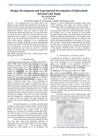 IJSRD - International Journal for Scientific Research & Development| Vol. 2, Issue 09, 2014 | ISSN (online): 2321-0613
All rights reserved by www.ijsrd.com 233
Design, Development and Experimental Investigation of Epitrochoid
Internal Lobe Pump
Mr. Jayesh Patel1
1
P.G. Student
1
A.D Patel Institute of Technology, Vallabh Vidhyanagar, India
Abstract— The trochoidal drives are widely used in the
industry for the constant flow requirements. The design of
the lobe profile for positive displacement internal lobe pump
(Gerotor) requires MATLAB, Auto-CAD, Solidworks and
MasterCAM software. The main objective behind this
development of epitrochoid lobe rotor is to increase the flow
as well as decrease in noise level (smooth operation). This
epitrochoid curve requires set of parametric equations,
which is solved with the help of MATLAB. The epitrochoid
lobe profile requires modelling for the manufacturing
purpose, which requires modelling as well as manufacturing
software like AutoCAD, Solidworks, MasterCAM and CNC
for code generating. At the last the developed profile has
been manufactured and tested to check its technical
feasibility. The test results are examined and compared with
existing model of lob rotor.
Key words: Trochoidal gear drive, Gerotor pump, Pump
design, and CAD/CAM
I. INTRODUCTION
The mechanism of Ge-rotor first of all realized by Myron F.
Hill in 1906, which describes internal trochoidal gearing.
The name Ge-Rotor is derived from the phase Generated
Rotor as profile of inner gear is generated from the external
profile. Ge-rotor is used where gear pumps with external
gearing are present and, also, it can be used where gear
Pumps with internal or fixed displacement vane pump are
present for cooling and lubricating systems for transfer of
liquids. Ge-rotor pumps belong to the group of rotational
pumps and they have great advantages comparing other
types of rotational pumps. Some of the advantages are
simple constructions and variety of applications. Due to
specific geometry of gear profiles, continuous contacts of all
teeth are provided in exploitation that obtains the necessary
separation between the low and high pressure zones. During
the operation, teeth of the pump rotor act as pistons while
chambers (the space between profiles of inner and gears)
correspond to cylinders. The lobes of the male and female
rotors are designed as a conjugate pair with law of gearing.
In design of Ge rotor pumps, the major challenges are
related to the fault free design and fabrication of the rotor
profile.
Giovanni Bonandrini, et al. [1] has used differential
geometry to generate the conjugate surfaces of epitrochoidal
gearing. Giovanni Mimmi, et al. [2] has used an original
profile for internal rotary pumps, which has many
advantages in comparison of common epitrochoidal design.
Yii- Wen Hwang, et al [3] has generated profile of lobe
rotor and the mathematical model of the internal Cycloidal
gear with tooth difference is generated by theory of gearing.
Scope of this paper is to develop a profile for inner
rotor and outer rotor from parametric equations of
epitrochoid curve in MATLAB software for the company
„Pumpsquare Systems LLP‟. From generated profile
drawings and solid models are to be developed. The
objective is also to manufacture developed model using
CAM technology. The paper also involves testing of
manufactured model for comparing it with existing model.
There are two types of lobe pumps. One is external
lobe pump and second one is internal lobe pump. Presently
the company uses an excel program for lobe profile
generation which results in unsmooth motion of rotors and
requires an additional grinding process. The company needs
to eliminate this extra process and wants to develop a lobe
profile with enhanced capability of the output. Now a day‟s
many software‟s and programming languages are available
for such type of requirements. Here the effort has been
made to develop a program which fulfills the requirements
of the industry. MATLAB 2012 is used to develop a
program for generating optimized epitrochoidal lobe rotor
profile.
II. EPITROCHOIDAL LOBE PROFILE ROTOR
An epitrochoid is defined as a path, which is traced by a
point lying inside the rolling circle that rotates outside of a
base circle circumference. As the classical epitrochoidal
pumps, the assembly of the considered machine is
constituted by an inner rotor which can be assumed as a
pinion, since it transmits the motion to the outer rotor.
A. Mathematical Model of Epitrochoid Lobe Profile
One method for generating the internal cycloidal gear is
shown in Figure. 1. Circles 1 and 2 are in internal tangency,
and their radius is radii ρ1 and ρ2 separately. Point I is the
instantaneous center of rotation. When circle 1 rotates
counterclockwise around the circumference of circle 2 in a
pure rolling motion, the eccentric throw r is the distance
between point p and the center of circle 1, and point p
generates an extended epicycloid path. This path could be
the center of rollers and then the profile of inner cycloidal
rotor (or cycloidal wheel) would be generated by the inner
envelope methods.
The ratio of the inner rotor‟s rotation angle to that
of the outer rotor is inversely proportional to the ratio of the
tooth number. Therefore, the relationship between rotation
angle φ2 and φ1 is represented as follows:
Fig. 1 Generation of the extended epicycloidal curve
 