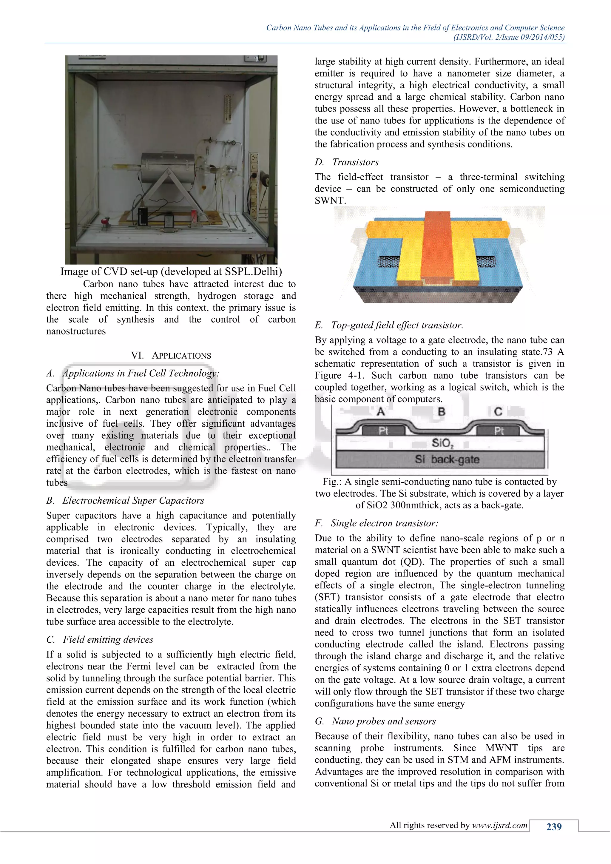 Carbon Nano Tubes and its Applications in the Field of Electronics and Computer Science
(IJSRD/Vol. 2/Issue 09/2014/055)
All rights reserved by www.ijsrd.com 239
Image of CVD set-up (developed at SSPL.Delhi)
Carbon nano tubes have attracted interest due to
there high mechanical strength, hydrogen storage and
electron field emitting. In this context, the primary issue is
the scale of synthesis and the control of carbon
nanostructures
VI. APPLICATIONS
A. Applications in Fuel Cell Technology:
Carbon Nano tubes have been suggested for use in Fuel Cell
applications,. Carbon nano tubes are anticipated to play a
major role in next generation electronic components
inclusive of fuel cells. They offer significant advantages
over many existing materials due to their exceptional
mechanical, electronic and chemical properties.. The
efficiency of fuel cells is determined by the electron transfer
rate at the carbon electrodes, which is the fastest on nano
tubes
B. Electrochemical Super Capacitors
Super capacitors have a high capacitance and potentially
applicable in electronic devices. Typically, they are
comprised two electrodes separated by an insulating
material that is ironically conducting in electrochemical
devices. The capacity of an electrochemical super cap
inversely depends on the separation between the charge on
the electrode and the counter charge in the electrolyte.
Because this separation is about a nano meter for nano tubes
in electrodes, very large capacities result from the high nano
tube surface area accessible to the electrolyte.
C. Field emitting devices
If a solid is subjected to a sufficiently high electric field,
electrons near the Fermi level can be extracted from the
solid by tunneling through the surface potential barrier. This
emission current depends on the strength of the local electric
field at the emission surface and its work function (which
denotes the energy necessary to extract an electron from its
highest bounded state into the vacuum level). The applied
electric field must be very high in order to extract an
electron. This condition is fulfilled for carbon nano tubes,
because their elongated shape ensures very large field
amplification. For technological applications, the emissive
material should have a low threshold emission field and
large stability at high current density. Furthermore, an ideal
emitter is required to have a nanometer size diameter, a
structural integrity, a high electrical conductivity, a small
energy spread and a large chemical stability. Carbon nano
tubes possess all these properties. However, a bottleneck in
the use of nano tubes for applications is the dependence of
the conductivity and emission stability of the nano tubes on
the fabrication process and synthesis conditions.
D. Transistors
The field-effect transistor – a three-terminal switching
device – can be constructed of only one semiconducting
SWNT.
E. Top-gated field effect transistor.
By applying a voltage to a gate electrode, the nano tube can
be switched from a conducting to an insulating state.73 A
schematic representation of such a transistor is given in
Figure 4-1. Such carbon nano tube transistors can be
coupled together, working as a logical switch, which is the
basic component of computers.
Fig.: A single semi-conducting nano tube is contacted by
two electrodes. The Si substrate, which is covered by a layer
of SiO2 300nmthick, acts as a back-gate.
F. Single electron transistor:
Due to the ability to define nano-scale regions of p or n
material on a SWNT scientist have been able to make such a
small quantum dot (QD). The properties of such a small
doped region are influenced by the quantum mechanical
effects of a single electron, The single-electron tunneling
(SET) transistor consists of a gate electrode that electro
statically influences electrons traveling between the source
and drain electrodes. The electrons in the SET transistor
need to cross two tunnel junctions that form an isolated
conducting electrode called the island. Electrons passing
through the island charge and discharge it, and the relative
energies of systems containing 0 or 1 extra electrons depend
on the gate voltage. At a low source drain voltage, a current
will only flow through the SET transistor if these two charge
configurations have the same energy
G. Nano probes and sensors
Because of their flexibility, nano tubes can also be used in
scanning probe instruments. Since MWNT tips are
conducting, they can be used in STM and AFM instruments.
Advantages are the improved resolution in comparison with
conventional Si or metal tips and the tips do not suffer from
 