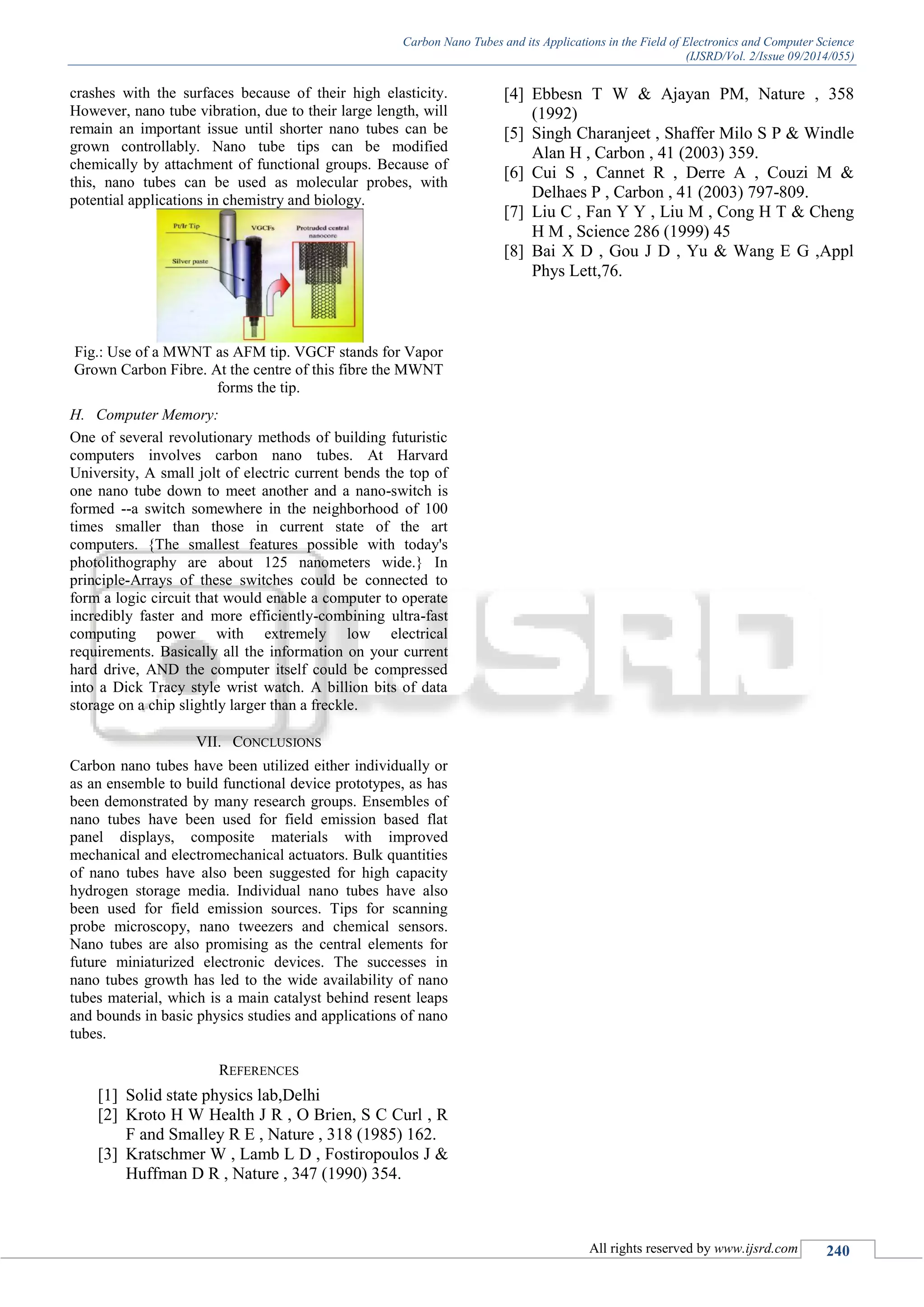 Carbon Nano Tubes and its Applications in the Field of Electronics and Computer Science
(IJSRD/Vol. 2/Issue 09/2014/055)
All rights reserved by www.ijsrd.com 240
crashes with the surfaces because of their high elasticity.
However, nano tube vibration, due to their large length, will
remain an important issue until shorter nano tubes can be
grown controllably. Nano tube tips can be modified
chemically by attachment of functional groups. Because of
this, nano tubes can be used as molecular probes, with
potential applications in chemistry and biology.
Fig.: Use of a MWNT as AFM tip. VGCF stands for Vapor
Grown Carbon Fibre. At the centre of this fibre the MWNT
forms the tip.
H. Computer Memory:
One of several revolutionary methods of building futuristic
computers involves carbon nano tubes. At Harvard
University, A small jolt of electric current bends the top of
one nano tube down to meet another and a nano-switch is
formed --a switch somewhere in the neighborhood of 100
times smaller than those in current state of the art
computers. {The smallest features possible with today's
photolithography are about 125 nanometers wide.} In
principle-Arrays of these switches could be connected to
form a logic circuit that would enable a computer to operate
incredibly faster and more efficiently-combining ultra-fast
computing power with extremely low electrical
requirements. Basically all the information on your current
hard drive, AND the computer itself could be compressed
into a Dick Tracy style wrist watch. A billion bits of data
storage on a chip slightly larger than a freckle.
VII. CONCLUSIONS
Carbon nano tubes have been utilized either individually or
as an ensemble to build functional device prototypes, as has
been demonstrated by many research groups. Ensembles of
nano tubes have been used for field emission based flat
panel displays, composite materials with improved
mechanical and electromechanical actuators. Bulk quantities
of nano tubes have also been suggested for high capacity
hydrogen storage media. Individual nano tubes have also
been used for field emission sources. Tips for scanning
probe microscopy, nano tweezers and chemical sensors.
Nano tubes are also promising as the central elements for
future miniaturized electronic devices. The successes in
nano tubes growth has led to the wide availability of nano
tubes material, which is a main catalyst behind resent leaps
and bounds in basic physics studies and applications of nano
tubes.
REFERENCES
[1] Solid state physics lab,Delhi
[2] Kroto H W Health J R , O Brien, S C Curl , R
F and Smalley R E , Nature , 318 (1985) 162.
[3] Kratschmer W , Lamb L D , Fostiropoulos J &
Huffman D R , Nature , 347 (1990) 354.
[4] Ebbesn T W & Ajayan PM, Nature , 358
(1992)
[5] Singh Charanjeet , Shaffer Milo S P & Windle
Alan H , Carbon , 41 (2003) 359.
[6] Cui S , Cannet R , Derre A , Couzi M &
Delhaes P , Carbon , 41 (2003) 797-809.
[7] Liu C , Fan Y Y , Liu M , Cong H T & Cheng
H M , Science 286 (1999) 45
[8] Bai X D , Gou J D , Yu & Wang E G ,Appl
Phys Lett,76.
 