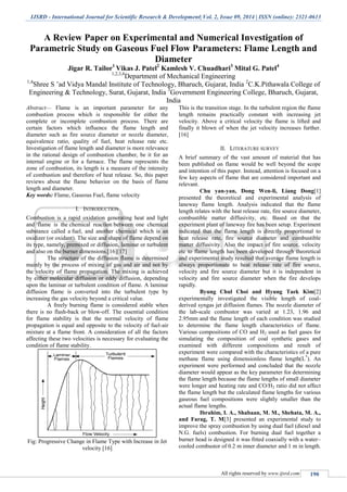 IJSRD - International Journal for Scientific Research & Development| Vol. 2, Issue 09, 2014 | ISSN (online): 2321-0613
All rights reserved by www.ijsrd.com 190
A Review Paper on Experimental and Numerical Investigation of
Parametric Study on Gaseous Fuel Flow Parameters: Flame Length and
Diameter
Jigar R. Tailor1
Vikas J. Patel2
Kamlesh V. Chuadhari3
Mital G. Patel4
1,2,3,4
Department of Mechanical Engineering
1,4
Shree S ’ad Vidya Mandal Institute of Technology, Bharuch, Gujarat, India 2
C.K.Pithawala College of
Engineering & Technology, Surat, Gujarat, India 3
Government Engineering College, Bharuch, Gujarat,
India
Abstract— Flame is an important parameter for any
combustion process which is responsible for either the
complete or incomplete combustion process. There are
certain factors which influence the flame length and
diameter such as fire source diameter or nozzle diameter,
equivalence ratio, quality of fuel, heat release rate etc.
Investigation of flame length and diameter is more relevance
in the rational design of combustion chamber, be it for an
internal engine or for a furnace. The flame represents the
zone of combustion, its length is a measure of the intensity
of combustion and therefore of heat release. So, this paper
reviews about the flame behavior on the basis of flame
length and diameter.
Key words: Flame, Gaseous Fuel, flame velocity
I. INTRODUCTION
Combustion is a rapid oxidation generating heat and light
and flame is the chemical reaction between one chemical
substance called a fuel, and another chemical which is an
oxidizer (or oxidant). The size and shape of flame depend on
its type, namely, premixed or diffusion, laminar or turbulent
and also on the burner dimensions.[16][17]
The structure of the diffusion flame is determined
mainly by the process of mixing of gas and air and not by
the velocity of flame propagation. The mixing is achieved
by either molecular diffusion or eddy diffusion, depending
upon the laminar or turbulent condition of flame. A laminar
diffusion flame is converted into the turbulent type by
increasing the gas velocity beyond a critical value.
A freely burning flame is considered stable when
there is no flash-back or blow-off. The essential condition
for flame stability is that the normal velocity of flame
propagation is equal and opposite to the velocity of fuel-air
mixture at a flame front. A consideration of all the factors
affecting these two velocities is necessary for evaluating the
condition of flame stability.
Fig: Progressive Change in Flame Type with Increase in Jet
velocity [16]
This is the transition stage. In the turbulent region the flame
length remains practically constant with increasing jet
velocity. Above a critical velocity the flame is lifted and
finally it blown of when the jet velocity increases further.
[16]
II. LITERATURE SURVEY
A brief summary of the vast amount of material that has
been published on flame would be well beyond the scope
and intention of this paper. Instead, attention is focused on a
few key aspects of flame that are considered important and
relevant.
Chu yan-yan, Dong Wen-li, Liang Dong[1]
presented the theoretical and experimental analysis of
laneway flame length. Analysis indicated that the flame
length relates with the heat release rate, fire source diameter,
combustible matter diffusivity, etc. Based on that the
experiment plant of laneway fire has been setup. Experiment
indicated that the flame length is directly proportional to
heat release rate, fire source diameter and combustible
matter diffusivity. Also the impact of fire source, velocity
etc to flame length has been developed through theoretical
and experimental study resulted that average flame length is
always proportionate to heat release rate of fire source,
velocity and fire source diameter but it is independent in
velocity and fire source diameter when the fire develops
rapidly.
Byung Chul Choi and Hyung Taek Kim[2]
experimentally investigated the visible length of coal-
derived syngas jet diffusion flames. The nozzle diameter of
the lab-scale combustor was varied at 1.23, 1.96 and
2.95mm and the flame length of each condition was studied
to determine the flame length characteristics of flame.
Various compositions of CO and H2 used as fuel gases for
simulating the composition of coal synthetic gases and
examined with different compositions and result of
experiment were compared with the characteristics of a pure
methane flame using dimensionless flame length(L*
). An
experiment were performed and concluded that the nozzle
diameter would appear as the key parameter for determining
the flame length because the flame lengths of small diameter
were longer and heating rate and CO/H2 ratio did not affect
the flame length but the calculated flame lengths for various
gaseous fuel compositions were slightly smaller than the
actual flame lengths.
Ibrahim, I. A., Shabaan, M. M., Shehata, M. A.,
and Farag, T. M[3] presented an experimental study to
improve the spray combustion by using dual fuel (diesel and
N.G. fuels) combustion. For burning dual fuel together a
burner head is designed it was fitted coaxially with a water–
cooled combustor of 0.2 m inner diameter and 1 m in length.
 