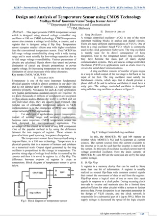 IJSRD - International Journal for Scientific Research & Development| Vol. 2, Issue 09, 2014 | ISSN (online): 2321-0613
All rights reserved by www.ijsrd.com 169
Design and Analysis of Temperature Sensor using CMOS Technology
Modhya Mehul1
Kumkum Verma2
Sanjay Kumar Jaiswal3
1,2,3
Department of Electronics and Communication
1,2,3
ITM, Bhilwara
Abstract— This paper presents CMOS temperature sensor
which is designed using starved voltage controlled ring
oscillator at 180 nm CMOS technology. CMOS temperature
sensor also consists a voltage level shifter, a counter, and a
register that is designed using d flip flop. Temperature
sensor occupies smaller silicon area with higher resolution
than the conventional temperature sensor. Used VCRO has
full range voltage controllability along with a wide tuning
range and is most suitable for low-voltage operation due to
its full range voltage controllability. Various parameters of
circuits are calculated. Result shows that speed and power
dissipation of circuit are directly proportional to power
supply voltage. By increasing temperature we see that power
dissipation of circuit increases while delay decreases.
Key words: CMOS, VCO, WSN
I. INTRODUCTION
Temperature is one of the most important fundamental
physical quantity which is almost common in our daily life
and do not depend upon of materials i.e. temperature has
intensive property. Nowadays for each & every application
new higher performance standard circuits are required. As
we know thousands or millions of component are integrated
on thin silicon wafers. Before the wafer is scribed and cut
into individual chips, they are usually laser trimmed. One
popular use of embedded temperature sensors in VLSI
implementation is in the emergence of RFID and wireless
sensor network (WSN) applications.
For such type of applications, power consumption,
instead of sensing range and accuracy requirements,
becomes more important. CMOS temperature sensor has
been designed for microprocessor application. The
advantage of this circuit is no need of any BJT component
.One of the popular method is by using the difference
between the two outputs of register. These sensors in
general achieve good accuracy, less power dissipation.
The temperature sensors have been realized using a
ring-oscillator, in a 180 nm technology. Temperature is a
physical quantity that is a measure of hotness and coldness
on a numerical scale. Output signal generated by the ring
oscillator is proportional to the change in temperature. The
positive rising edge of voltage level shifter is counted by the
counter and then it is saved in register i.e. d flip flop. The
difference between outputs of register is taken as
temperature. Block diagram of temperature sensor is given
below.
Fig.1: Block diagram of temperature sensor
II. DESIGN OF CIRCUIT
A. Ring Oscillator:
A voltage controlled oscillator (VCO) is one of the most
important building blocks in analog and digital circuits.
There are many different implementations of VCO’s. One of
them is a ring oscillator based VCO, which is commonly
used in the clock generation Subsystem. The ring oscillator
is mainly used for its direct consequence of Easy
integration. Due to the integrated nature ring oscillators,
they have become the main part of many digital
communication systems. They are used as voltage controlled
Oscillators (VCO’s) in applications such as clock recovery
circuits for serial data Communications.
A ring oscillator consists of number of gain stages
in a loop in which output of the last stage is fed back to the
input of the first. The ring oscillator must satisfy the
Barkhausen criteria, which says that it should provide a
phase shift of 2π and to achieve oscillation it must have a
unity gain. The voltage controlled oscillator is designed
using self-bias ring oscillator as shown in figure 2.
Fig.2: Voltage Controlled ring oscillator
In this, the MOSFETs M5 and M9 operate as
inverter while MOSFETs M2 and M12operate as current
sources. The current sources limit the current available to
the inverter or it can be said that the inverter is starved for
the current. So this type of oscillator is called current starved
voltage controlled oscillator. Here the drain currents of
MOSFETs M1 and M8 are the same and are set by the input
control voltage.
B. D Flip Flop
A register is a memory device that can be used to Store
more than one bit of information. A register is usually
realized as several flip-flops with common control signals
that control the movement of data to and from the register.
Flip-Flop stores a logical state of one or more data input
signals in response to a clock pulse. During recurring clock
intervals to receive and maintain data for a limited time
period sufficient for other circuits within a system to further
process data. Power dissipation is an important parameter in
the design of VLSI circuits, and the clock network is
responsible for a substantial part of it (up to 50%). When the
supply voltage is decreased the speed of the logic circuits
 