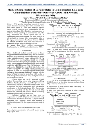 IJSRD - International Journal for Scientific Research & Development| Vol. 2, Issue 09, 2014 | ISSN (online): 2321-0613
All rights reserved by www.ijsrd.com 520
Study of Compensation of Variable Delay in Communication Link using
Communication Disturbance Observer (CDOB) and Network
Disturbance (ND)
Gaurav Kishore1 Dr. N S Beniwal2 Shubhanshu Mishra3
1,2,3
Department of Electronics & Communication Engineering
1,2,3
Bundhelkhand Institute of Engineering & Technology, Jhansi, India
Abstract— With growing technology, number of control
system elements is increasing. So, it is not possible to place
entire control system at a same place. Therefore, separate
control elements connected by a communication link are
required, it introduces delay. This delay is either constant or
random in nature depending on communication link. This
delay destabilizes the overall system and can be
compensated using smith predictor. But smith predictor is
only applicable to constant delay communication links. In
this paper, communication disturbance observer (CDOB)
and network disturbance (ND) have been introduced to
compensate variable delay in communication link.
Key words: Time delay, stability, communication
disturbance observer (CDOB), network disturbance (ND)
I. INTRODUCTION
When a traditional feedback control system is linked
through a communication channel, which may be connected
with other nodes outside the control system, then the control
system is called as network control system (NCS) [1]. The
study of NCSs is an interdisciplinary research area in which
network and control theory both are connected. Networked
control systems eliminate unnecessary wiring, reducing the
complexity and the overall cost in designing and
implementing the control systems. They can also be easily
modified or upgraded by adding sensors, actuators and
controllers to them with relatively low cost and no major
changes in their structure. Moreover, featuring efficient
sharing of data between the controllers, NCS is able to
easily fuse global information to make intelligent decisions
over large physical spaces.
Astrom, Hang, and Lim [2] suggested a Smith
predictor for controlling process using integrator and long
dead time. Wenshan, Guo-Ping Liu and Rees [3] introduced
a model-based networked predictive control scheme based
on round-trip time delay measurement rather than separate
consideration of the feedback channel delay (between the
sensor and controller) and the forward channel delay
(between the controller and actuator), which successfully
avoids the requirement of synchronization.
Sufficient emphasis has not been given on
compensation of variable delay in communication link using
communication disturbance observer (CDOB) and network
disturbance (ND). Therefore, authors have attempted to
introduce CDOB and ND for unstable system to make it
stable.
II. SMITH PREDICTOR/ PROBLEM FORMULATION
Block diagram representation of control system having
delay is given blow.
Fig. 1: block diagram of unit feedback control system with
network induced delays (T)
Transfer function of above closed loop control
system (CLCS) is
𝑌(𝑆)
𝑅(𝑠)
=
𝐶(𝑠)𝐺(𝑠)𝑒−𝑇𝑠
1+𝐶(𝑠)𝐺(𝑠)𝑒−𝑇𝑠 (1)
Characteristic polynomial of system is
Δ = 1 + 𝐶(𝑠)𝐺(𝑠)𝑒−𝑇𝑠
(2)
In the characteristic polynomial time delay element
exists. This time delay element destabilized the overall
system [4]. To compensate the time delay we utilize smith
predictor.
Fig. 2: Smith Predictor
As the smith predictor is applied to the system then
close loop transfer function (CLTF)
𝑌(𝑆)
𝑅(𝑠)
=
𝐶(𝑠)𝐺(𝑠)𝑒−𝑇𝑠
1+𝐶(𝑠)𝐺(𝑠)
(3)
Characteristic polynomial of system with smith
predictor
Δ = 1 + 𝐶(𝑠)𝐺(𝑠) (4)
So in the new characteristic equation Δ(s) = 1 +
𝐶(𝑠)𝐺(𝑠) there is no time delay element so effect of time
delay is removed from system.
A. Effectiveness of Smith Predictor When Time Delay T Is
Not Constant With Time (T)
In many cases time delay is random in nature. Let time
delay Td = T + ΔT
Fig. 3: Smith Predictor with variable time delay
𝑌(𝑆)
𝑅(𝑠)
=
𝐶(𝑠)𝐺(𝑠)𝑒−(𝑇+𝛥𝑇)𝑠
1+𝐶(𝑠)𝐺(𝑠)+𝐶(𝑠)𝐺(𝑠)𝑒−𝑇𝑠(𝑒−𝛥𝑇𝑠−1)
(5)
So characteristic equation
Δ = 1 + 𝐶(𝑠)𝐺(𝑠) + 𝐶(𝑠)𝐺(𝑠)𝑒−𝑇𝑠
(𝑒−𝛥𝑇𝑠
− 1) (6)
 