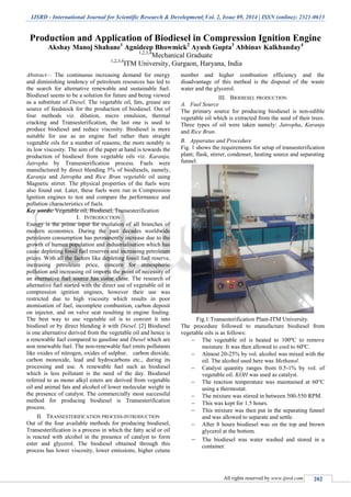 IJSRD - International Journal for Scientific Research & Development| Vol. 2, Issue 09, 2014 | ISSN (online): 2321-0613
All rights reserved by www.ijsrd.com 202
Production and Application of Biodiesel in Compression Ignition Engine
Akshay Manoj Shahane1
Agnideep Bhowmick2
Ayush Gupta3
Abhinav Kalkhanday4
1,2,3,4
Mechanical Graduate
1,2,3,4
ITM University, Gurgaon, Haryana, India
Abstract— The continuous increasing demand for energy
and diminishing tendency of petroleum resources has led to
the search for alternative renewable and sustainable fuel.
Biodiesel seems to be a solution for future and being viewed
as a substitute of Diesel. The vegetable oil, fats, grease are
source of feedstock for the production of biodiesel. Out of
four methods viz. dilution, micro emulsion, thermal
cracking and Transesterification, the last one is used to
produce biodiesel and reduce viscosity. Biodiesel is more
suitable for use as an engine fuel rather than straight
vegetable oils for a number of reasons; the more notably is
its low viscosity. The aim of the paper at hand is towards the
production of biodiesel from vegetable oils viz. Karanja,
Jatropha by Transesterification process. Fuels were
manufactured by direct blending 5% of biodiesels, namely,
Karanja and Jatropha and Rice Bran vegetable oil using
Magnetic stirrer. The physical properties of the fuels were
also found out. Later, these fuels were run in Compression
Ignition engines to test and compare the performance and
pollution characteristics of fuels.
Key words: Vegetable oil, Biodiesel, Transesterification
I. INTRODUCTION
Energy is the prime input for evolution of all branches of
modern economics. During the past decades worldwide
petroleum consumption has permanently increase due to the
growth of human population and industrialisation which has
cause depleting fossil fuel reserves and increasing petroleum
prices. With all the factors like depleting fossil fuel reserve,
increasing petroleum price, concern for atmospheric
pollution and increasing oil imports the point of necessity of
an alternative fuel source has come close. The research of
alternative fuel started with the direct use of vegetable oil in
compression ignition engines, however their use was
restricted due to high viscosity which results in poor
atomisation of fuel, incomplete combustion, carbon deposit
on injector, and on valve seat resulting in engine fouling.
The best way to use vegetable oil is to convert it into
biodiesel or by direct blending it with Diesel. [2] Biodiesel
is one alternative derived from the vegetable oil and hence is
a renewable fuel compared to gasoline and Diesel which are
non renewable fuel. The non-renewable fuel emits pollutants
like oxides of nitrogen, oxides of sulphur, carbon dioxide,
carbon monoxide, lead and hydrocarbons etc., during its
processing and use. A renewable fuel such as biodiesel
which is less pollutant is the need of the day. Biodiesel
referred to as mono alkyl esters are derived from vegetable
oil and animal fats and alcohol of lower molecular weight in
the presence of catalyst. The commercially most successful
method for producing biodiesel is Transesterification
process.
II. TRANSESTERIFICATION PROCESS-INTRODUCTION
Out of the four available methods for producing biodiesel,
Transesterification is a process in which the fatty acid or oil
is reacted with alcohol in the presence of catalyst to form
ester and glycerol. The biodiesel obtained through this
process has lower viscosity, lower emissions, higher cetane
number and higher combustion efficiency and the
disadvantage of this method is the disposal of the waste
water and the glycerol.
III. BIODIESEL PRODUCTION
A. Fuel Source
The primary source for producing biodiesel is non-edible
vegetable oil which is extracted from the seed of their trees.
Three types of oil were taken namely: Jatropha, Karanja
and Rice Bran.
B. Apparatus and Procedure
Fig. 1 shows the requirements for setup of transesterification
plant; flask, stirrer, condenser, heating source and separating
funnel.
Fig.1:Transesterification Plant-ITM University.
The procedure followed to manufacture biodiesel from
vegetable oils is as follows:
 The vegetable oil is heated to 100ºC to remove
moisture. It was then allowed to cool to 60ºC.
 Almost 20-25% by vol. alcohol was mixed with the
oil. The alcohol used here was Methanol.
 Catalyst quantity ranges from 0.5-1% by vol. of
vegetable oil. KOH was used as catalyst.
 The reaction temperature was maintained at 60°C
using a thermostat.
 The mixture was stirred in between 500-550 RPM.
 This was kept for 1.5 hours.
 This mixture was then put in the separating funnel
and was allowed to separate and settle.
 After 8 hours biodiesel was on the top and brown
glycerol at the bottom.
 The biodiesel was water washed and stored in a
container.
 