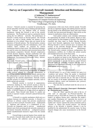 IJSRD - International Journal for Scientific Research & Development| Vol. 2, Issue 09, 2014 | ISSN (online): 2321-0613
All rights reserved by www.ijsrd.com 206
Survey on Cooperative Firewall Anomaly Detection and Redundancy
Management
J. Sethuram1
G. Sankareeswari2
1
PG Scholar 2
Assistant professor
1,2
Department of Computer Science & Engineering
1,2
Sri Vidya College of Engineering & Technology
Virudhunagar, TN, India.
Abstract— Network security is essential for protecting the
private and public networks such as banking and educational
zones. Network can use different kinds of security
mechanism. Among this firewall is one of the security
mechanisms. The Firewalls are used as a protection barrier
among the two different networks. The performance of
firewall is mainly based on firewall policies. The firewall
policies are used to decide whether the packets can be
permitted or to be refused. These rules are crucial for the
operation of firewall policies. The firewall policy contains
erroneous configurations like rule redundancies, errors and
conflicts. Such, conflicts are resolved by various
mechanisms based on their errors. The following techniques
are used for some error detection and correction process like
cross-domain cooperative firewall, firewall compression,
firewall decision diagrams, firewall verification tool and
anomaly detection tools like FAME(Firewall Anomaly
Management Environment),FPA(Firewall Policy Advisor,
Fireman etc.
Key words: Firewall policy, Anomaly detection, Firewall
decision diagrams, policy conflicts
I. INTRODUCTION
Network security is essential for providing security for
networks through authentication mechanisms. It contains
certain policies adopted by a network administrator to
prevent and monitor malicious access, attacks and provides
the authorization to access the data in a network, which is
managed by the network administrator. Network security
provides security in variety of computer networks, such as
public and private networks.
Network security is involved in organizations,
institutions, banking etc. This network security is done by
using one of the security mechanisms called firewall. A
firewall is a software which is used to monitors the network
traffic. A firewall contains set of rules which are applied to
each packet. These firewall rules decide if a packet can
passed, or rejected. Usually a firewall is placed between the
networks.
A firewall is a security mechanism which acts as a
mediator between two different networks. A firewall is a
hardware or software system that prevents unauthorized
access to or from a network. Firewalls can be implemented
in hardware and software, or a combination of two.
Firewalls are frequently used to prevent unauthorized
Internet users from accessing private networks connected to
the Internet. Generally, firewalls are configured to protect
against unauthenticated interactive logins from the outside
world.
Firewall helps to prevent hackers from outside into
the network. Firewalls block traffic from the outside to the
inside network, but authorize users on the inside to
communicate a little more freely with the outside. Firewalls
provide an important logging and auditing function and also
provide details to the administrator about what type/volume
of traffic has been processed through it. Data travels on the
internet in small pieces; these are called packets.
Each packet contains some metadata information
for representing the details of the packets. Based on rules,
certain packets are then dropped or rejected. This firewall is
classified into three types as Packet filtering firewalls,
circuit level firewalls, application level firewalls. Packet
filtering firewall is used in network layer. It maintains the
security of the networks through firewall policies that
contains set of rules constructed by the administrator.
The firewall policy contains erroneous configurations like
redundancies, conflicts, etc. It affects the system security
and unauthorized access can be done easily.
The decisions that can be taken by firewall to
access the packets are based on the filtering rules that are
policies predefined inside the firewall. Firewalls use access
control mechanism to provide the access control between
different types of networks. Firewalls can be used in
centralized and distributed networks. It acts as a protection
guard against malicious access.
II. FIREWALL RULE SET
A firewall policy is a set of rules contains two parts (i.e)
<condition and action). When the packet is transferred
among the networks the rule in the header of the packet is
tested with rules in firewall rule set. The rules in firewall
rule set consist of all header information like source and
destination address, source and destination port, protocol,
action, and rule order etc.
The rules that are defined inside the rule set are in
the form of,
<Rule><Protocol><Sourceip><Sourceport><Destination
ip><Destination port><action>
Here, the <Rule> specifies the order or the no. of
rules such as rule1,rule2 etc.<Protocol>specifies the
protocols such as TCP,UDP etc,<Source ip> represents the
sender’s ip address,<Source port> represents the sender’s
port number,<Destination ip> represents the receiver’s ip
address,<Destination port> represents the receiver’s port
number and <Action> denotes the action constraints such as
<Permit> or <Deny>.The security policies (ie) firewall
policies in the firewalls is dynamic. because it can be
modified by the administrator for security issues. So these
frequent changes also cause inconsistencies in the firewall
rule set.
 