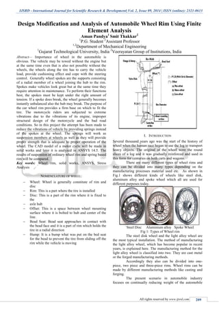 IJSRD - International Journal for Scientific Research & Development| Vol. 2, Issue 09, 2014 | ISSN (online): 2321-0613
All rights reserved by www.ijsrd.com 209
Design Modification and Analysis of Automobile Wheel Rim Using Finite
Element Analysis
Aman Pandya1
Smit Thakkar2
1
P.G. Student 2
Assistant Professor
1,2
Department of Mechanical Engineering
1
Gujarat Technological University, India 2
Veerayatan Group of Institutions, India
Abstract— Importance of wheel in the automobile is
obvious. The vehicle may be towed without the engine but
at the same time even that is also not possible without the
wheels, the wheels along the tire has to carry the vehicle
load, provide cushioning effect and cope with the steering
control. Generally wheel spokes are the supports consisting
of a radial member of a wheel joining the hub to the rim.
Spokes make vehicles look great but at the same time they
require attention in maintenance. To perform their functions
best, the spokes must be kept under the right amount of
tension. If a spoke does break, the wheel generally becomes
instantly unbalanced also the hub may break. The purpose of
the car wheel rim provides a firm base on which to fit the
tire. The motorcycle riders are subjected to extreme
vibrations due to the vibrations of its engine, improper
structural design of the motorcycle and the bad road
conditions. So in this project the attempt has been made to
reduce the vibrations of vehicle by providing springs instead
of the spokes at the wheel. The springs will work as
suspension members at wheels as well as they will provide
proper strength that is adequate to proper operation of the
wheel. The CAD model of a motor cycle will be made in
solid works and later it is analyzed in ANSYS 14.5. The
results of suspension of ordinary wheel rim and spring based
rim will be compared.
Key words: Wheel rim, solid works, ANSYS, Stress
Analysis
NOMENCLATURE OF WHEEL:
 Wheel: Wheel is generally constitute of rim and
disc
 Rim: This is a part where the tire is installed
 Disc: This is a part of the rim where it is fixed to
the
 axle hub
 Offset: This is a space between wheel mounting
surface where it is bolted to hub and center of the
line.
 Bead Seat: Bead seat approaches in contact with
the bead face and it is a part of rim which holds the
tire in a radial direction
 Hump: It is a bump what was put on the bed seat
for the bead to prevent the tire from sliding off the
rim while the vehicle is moving
I. INTRODUCTION
Several thousand years ago was the start of the history of
wheel when the human race began to use the log to transport
heavy objects. The original of the wheel were the round
slices of a log and it was gradually reinforced and used in
this form for centuries on both carts and wagons.
There are many different types of wheel rims and
they can be divided into many types depending on the
manufacturing processes material used etc. As shown in
Fig.1 shows different kinds of wheels like steel disk,
aluminum alloy and spoke wheel which all are used for
different purposes today.
`Steel Disc Aluminium alloy Spoke Wheel
Fig 1: Types of Wheel rim
The steel disk wheel and the light alloy wheel are
the most typical installation. The method of manufacturing
the light alloy wheel, which has become popular in recent
years, is explained here. The manufacturing method for the
light alloy wheel is classified into two. They are cast metal
or the forged manufacturing methods.
Accordingly they also can be divided into one-
piece, two piece and three-piece rims. Wheel rims can be
made by different manufacturing methods like casting and
forging.
The present scenario in automobile industry
focuses on continually reducing weight of the automobile
 