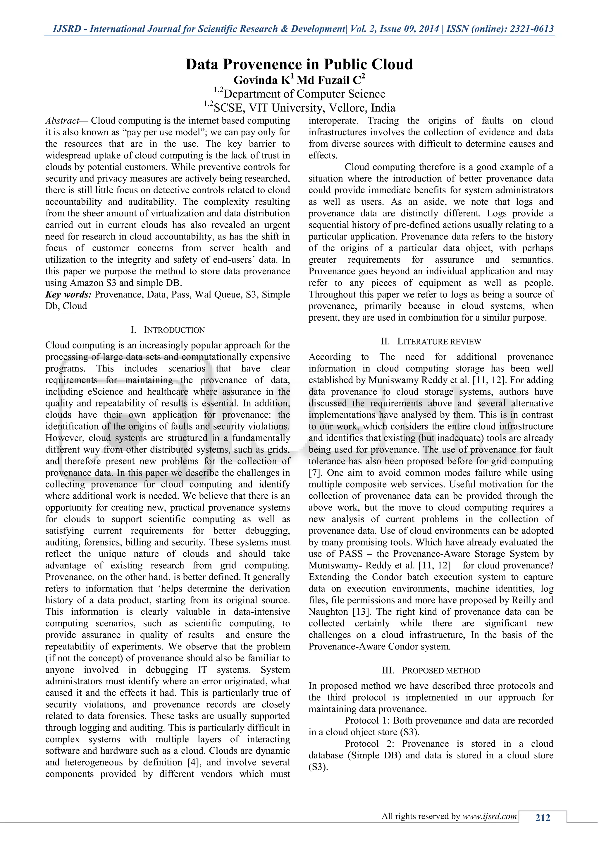 IJSRD - International Journal for Scientific Research & Development| Vol. 2, Issue 09, 2014 | ISSN (online): 2321-0613
All rights reserved by www.ijsrd.com 212
Data Provenence in Public Cloud
Govinda K1
Md Fuzail C2
1,2
Department of Computer Science
1,2
SCSE, VIT University, Vellore, India
Abstract— Cloud computing is the internet based computing
it is also known as “pay per use model”; we can pay only for
the resources that are in the use. The key barrier to
widespread uptake of cloud computing is the lack of trust in
clouds by potential customers. While preventive controls for
security and privacy measures are actively being researched,
there is still little focus on detective controls related to cloud
accountability and auditability. The complexity resulting
from the sheer amount of virtualization and data distribution
carried out in current clouds has also revealed an urgent
need for research in cloud accountability, as has the shift in
focus of customer concerns from server health and
utilization to the integrity and safety of end-users‟ data. In
this paper we purpose the method to store data provenance
using Amazon S3 and simple DB.
Key words: Provenance, Data, Pass, Wal Queue, S3, Simple
Db, Cloud
I. INTRODUCTION
Cloud computing is an increasingly popular approach for the
processing of large data sets and computationally expensive
programs. This includes scenarios that have clear
requirements for maintaining the provenance of data,
including eScience and healthcare where assurance in the
quality and repeatability of results is essential. In addition,
clouds have their own application for provenance: the
identification of the origins of faults and security violations.
However, cloud systems are structured in a fundamentally
different way from other distributed systems, such as grids,
and therefore present new problems for the collection of
provenance data. In this paper we describe the challenges in
collecting provenance for cloud computing and identify
where additional work is needed. We believe that there is an
opportunity for creating new, practical provenance systems
for clouds to support scientific computing as well as
satisfying current requirements for better debugging,
auditing, forensics, billing and security. These systems must
reflect the unique nature of clouds and should take
advantage of existing research from grid computing.
Provenance, on the other hand, is better defined. It generally
refers to information that „helps determine the derivation
history of a data product, starting from its original source.
This information is clearly valuable in data-intensive
computing scenarios, such as scientific computing, to
provide assurance in quality of results and ensure the
repeatability of experiments. We observe that the problem
(if not the concept) of provenance should also be familiar to
anyone involved in debugging IT systems. System
administrators must identify where an error originated, what
caused it and the effects it had. This is particularly true of
security violations, and provenance records are closely
related to data forensics. These tasks are usually supported
through logging and auditing. This is particularly difficult in
complex systems with multiple layers of interacting
software and hardware such as a cloud. Clouds are dynamic
and heterogeneous by definition [4], and involve several
components provided by different vendors which must
interoperate. Tracing the origins of faults on cloud
infrastructures involves the collection of evidence and data
from diverse sources with difficult to determine causes and
effects.
Cloud computing therefore is a good example of a
situation where the introduction of better provenance data
could provide immediate benefits for system administrators
as well as users. As an aside, we note that logs and
provenance data are distinctly different. Logs provide a
sequential history of pre-defined actions usually relating to a
particular application. Provenance data refers to the history
of the origins of a particular data object, with perhaps
greater requirements for assurance and semantics.
Provenance goes beyond an individual application and may
refer to any pieces of equipment as well as people.
Throughout this paper we refer to logs as being a source of
provenance, primarily because in cloud systems, when
present, they are used in combination for a similar purpose.
II. LITERATURE REVIEW
According to The need for additional provenance
information in cloud computing storage has been well
established by Muniswamy Reddy et al. [11, 12]. For adding
data provenance to cloud storage systems, authors have
discussed the requirements above and several alternative
implementations have analysed by them. This is in contrast
to our work, which considers the entire cloud infrastructure
and identifies that existing (but inadequate) tools are already
being used for provenance. The use of provenance for fault
tolerance has also been proposed before for grid computing
[7]. One aim to avoid common modes failure while using
multiple composite web services. Useful motivation for the
collection of provenance data can be provided through the
above work, but the move to cloud computing requires a
new analysis of current problems in the collection of
provenance data. Use of cloud environments can be adopted
by many promising tools. Which have already evaluated the
use of PASS – the Provenance-Aware Storage System by
Muniswamy- Reddy et al. [11, 12] – for cloud provenance?
Extending the Condor batch execution system to capture
data on execution environments, machine identities, log
files, file permissions and more have proposed by Reilly and
Naughton [13]. The right kind of provenance data can be
collected certainly while there are significant new
challenges on a cloud infrastructure, In the basis of the
Provenance-Aware Condor system.
III. PROPOSED METHOD
In proposed method we have described three protocols and
the third protocol is implemented in our approach for
maintaining data provenance.
Protocol 1: Both provenance and data are recorded
in a cloud object store (S3).
Protocol 2: Provenance is stored in a cloud
database (Simple DB) and data is stored in a cloud store
(S3).
 