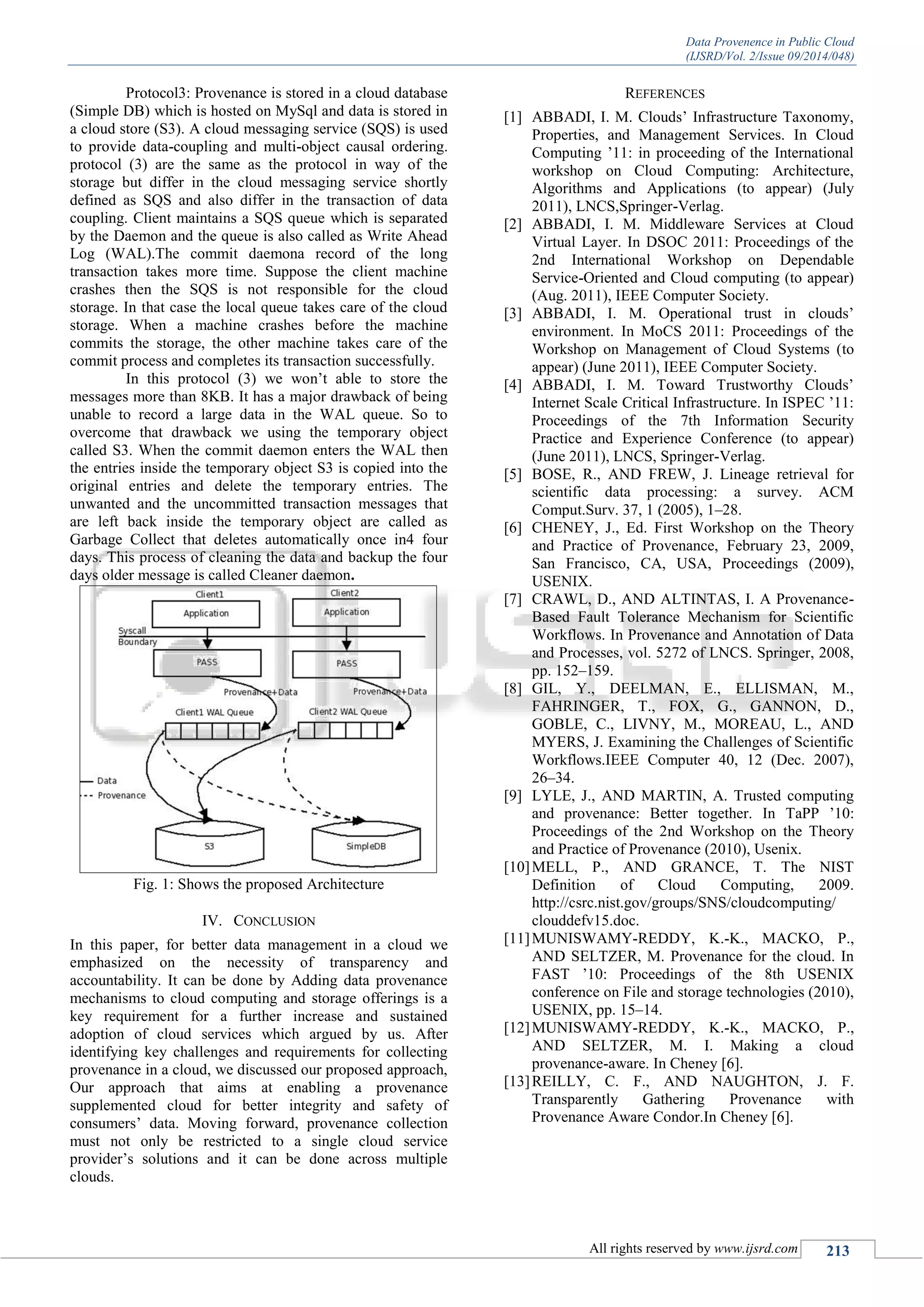 Data Provenence in Public Cloud
(IJSRD/Vol. 2/Issue 09/2014/048)
All rights reserved by www.ijsrd.com 213
Protocol3: Provenance is stored in a cloud database
(Simple DB) which is hosted on MySql and data is stored in
a cloud store (S3). A cloud messaging service (SQS) is used
to provide data-coupling and multi-object causal ordering.
protocol (3) are the same as the protocol in way of the
storage but differ in the cloud messaging service shortly
defined as SQS and also differ in the transaction of data
coupling. Client maintains a SQS queue which is separated
by the Daemon and the queue is also called as Write Ahead
Log (WAL).The commit daemona record of the long
transaction takes more time. Suppose the client machine
crashes then the SQS is not responsible for the cloud
storage. In that case the local queue takes care of the cloud
storage. When a machine crashes before the machine
commits the storage, the other machine takes care of the
commit process and completes its transaction successfully.
In this protocol (3) we won‟t able to store the
messages more than 8KB. It has a major drawback of being
unable to record a large data in the WAL queue. So to
overcome that drawback we using the temporary object
called S3. When the commit daemon enters the WAL then
the entries inside the temporary object S3 is copied into the
original entries and delete the temporary entries. The
unwanted and the uncommitted transaction messages that
are left back inside the temporary object are called as
Garbage Collect that deletes automatically once in4 four
days. This process of cleaning the data and backup the four
days older message is called Cleaner daemon.
Fig. 1: Shows the proposed Architecture
IV. CONCLUSION
In this paper, for better data management in a cloud we
emphasized on the necessity of transparency and
accountability. It can be done by Adding data provenance
mechanisms to cloud computing and storage offerings is a
key requirement for a further increase and sustained
adoption of cloud services which argued by us. After
identifying key challenges and requirements for collecting
provenance in a cloud, we discussed our proposed approach,
Our approach that aims at enabling a provenance
supplemented cloud for better integrity and safety of
consumers‟ data. Moving forward, provenance collection
must not only be restricted to a single cloud service
provider‟s solutions and it can be done across multiple
clouds.
REFERENCES
[1] ABBADI, I. M. Clouds‟ Infrastructure Taxonomy,
Properties, and Management Services. In Cloud
Computing ‟11: in proceeding of the International
workshop on Cloud Computing: Architecture,
Algorithms and Applications (to appear) (July
2011), LNCS,Springer-Verlag.
[2] ABBADI, I. M. Middleware Services at Cloud
Virtual Layer. In DSOC 2011: Proceedings of the
2nd International Workshop on Dependable
Service-Oriented and Cloud computing (to appear)
(Aug. 2011), IEEE Computer Society.
[3] ABBADI, I. M. Operational trust in clouds‟
environment. In MoCS 2011: Proceedings of the
Workshop on Management of Cloud Systems (to
appear) (June 2011), IEEE Computer Society.
[4] ABBADI, I. M. Toward Trustworthy Clouds‟
Internet Scale Critical Infrastructure. In ISPEC ‟11:
Proceedings of the 7th Information Security
Practice and Experience Conference (to appear)
(June 2011), LNCS, Springer-Verlag.
[5] BOSE, R., AND FREW, J. Lineage retrieval for
scientific data processing: a survey. ACM
Comput.Surv. 37, 1 (2005), 1–28.
[6] CHENEY, J., Ed. First Workshop on the Theory
and Practice of Provenance, February 23, 2009,
San Francisco, CA, USA, Proceedings (2009),
USENIX.
[7] CRAWL, D., AND ALTINTAS, I. A Provenance-
Based Fault Tolerance Mechanism for Scientific
Workflows. In Provenance and Annotation of Data
and Processes, vol. 5272 of LNCS. Springer, 2008,
pp. 152–159.
[8] GIL, Y., DEELMAN, E., ELLISMAN, M.,
FAHRINGER, T., FOX, G., GANNON, D.,
GOBLE, C., LIVNY, M., MOREAU, L., AND
MYERS, J. Examining the Challenges of Scientific
Workflows.IEEE Computer 40, 12 (Dec. 2007),
26–34.
[9] LYLE, J., AND MARTIN, A. Trusted computing
and provenance: Better together. In TaPP ‟10:
Proceedings of the 2nd Workshop on the Theory
and Practice of Provenance (2010), Usenix.
[10]MELL, P., AND GRANCE, T. The NIST
Definition of Cloud Computing, 2009.
http://csrc.nist.gov/groups/SNS/cloudcomputing/
clouddefv15.doc.
[11]MUNISWAMY-REDDY, K.-K., MACKO, P.,
AND SELTZER, M. Provenance for the cloud. In
FAST ‟10: Proceedings of the 8th USENIX
conference on File and storage technologies (2010),
USENIX, pp. 15–14.
[12]MUNISWAMY-REDDY, K.-K., MACKO, P.,
AND SELTZER, M. I. Making a cloud
provenance-aware. In Cheney [6].
[13]REILLY, C. F., AND NAUGHTON, J. F.
Transparently Gathering Provenance with
Provenance Aware Condor.In Cheney [6].
 