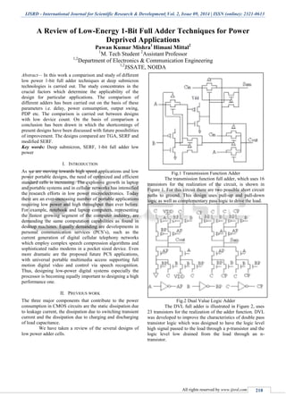 IJSRD - International Journal for Scientific Research & Development| Vol. 2, Issue 09, 2014 | ISSN (online): 2321-0613
All rights reserved by www.ijsrd.com 218
A Review of Low-Energy 1-Bit Full Adder Techniques for Power
Deprived Applications
Pawan Kumar Mishra1
Himani Mittal2
1
M. Tech Student 2
Assistant Professor
1,2
Department of Electronics & Communication Engineering
1,2
JSSATE, NOIDA
Abstract— In this work a comparison and study of different
low power 1-bit full adder techniques at deep submicron
technologies is carried out. The study concentrates in the
crucial factors which determine the applicability of the
design for particular applications. The comparison of
different adders has been carried out on the basis of these
parameters i.e. delay, power consumption, output swing,
PDP etc. The comparison is carried out between designs
with low device count. On the basis of comparison a
conclusion has been drawn in which the shortcomings of
present designs have been discussed with future possibilities
of improvement. The designs compared are TGA, SERF and
modified SERF.
Key words: Deep submicron, SERF, 1-bit full adder low
power
I. INTRODUCTION
As we are moving towards high speed applications and low
power portable designs, the need of optimized and efficient
standard cells is increasing. The explosive growth in laptop
and portable systems and in cellular networks has intensified
the research efforts in low power microelectronics. Today
there are an ever-increasing number of portable applications
requiring low power and high throughput than ever before.
For example, notebook and laptop computers, representing
the fastest growing segment of the computer industry, are
demanding the same computation capabilities as found in
desktop machines. Equally demanding are developments in
personal communication services (PCS’s), such as the
current generation of digital cellular telephony networks
which employ complex speech compression algorithms and
sophisticated radio modems in a pocket sized device. Even
more dramatic are the proposed future PCS applications,
with universal portable multimedia access supporting full
motion digital video and control via speech recognition.
Thus, designing low-power digital systems especially the
processor is becoming equally important to designing a high
performance one.
II. PREVIOUS WORK
The three major components that contribute to the power
consumption in CMOS circuits are the static dissipation due
to leakage current, the dissipation due to switching transient
current and the dissipation due to charging and discharging
of load capacitance.
We have taken a review of the several designs of
low power adder cells.
Fig.1 Transmission Function Adder
The transmission function full adder, which uses 16
transistors for the realization of the circuit, is shown in
Figure 1. For this circuit there are two possible short circuit
paths to ground. This design uses pull-up and pull-down
logic as well as complementary pass logic to drive the load.
Fig.2 Dual Value Logic Adder
The DVL full adder is illustrated in Figure 2, uses
23 transistors for the realization of the adder function. DVL
was developed to improve the characteristics of double pass
transistor logic which was designed to have the logic level
high signal passed to the load through a p-transistor and the
logic level low drained from the load through an n-
transistor.
 