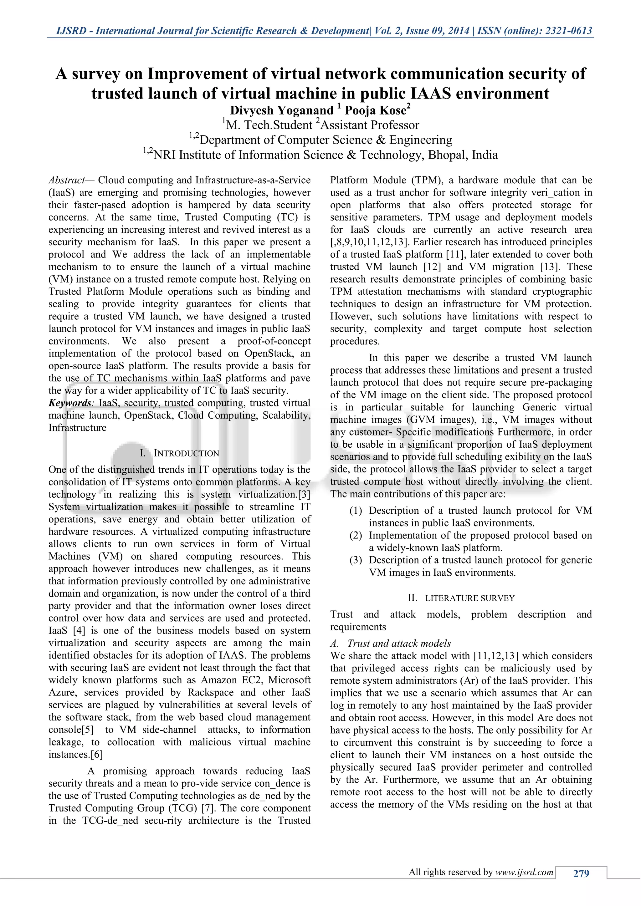 IJSRD - International Journal for Scientific Research & Development| Vol. 2, Issue 09, 2014 | ISSN (online): 2321-0613
All rights reserved by www.ijsrd.com 279
A survey on Improvement of virtual network communication security of
trusted launch of virtual machine in public IAAS environment
Divyesh Yoganand 1
Pooja Kose2
1
M. Tech.Student 2
Assistant Professor
1,2
Department of Computer Science & Engineering
1,2
NRI Institute of Information Science & Technology, Bhopal, India
Abstract— Cloud computing and Infrastructure-as-a-Service
(IaaS) are emerging and promising technologies, however
their faster-pased adoption is hampered by data security
concerns. At the same time, Trusted Computing (TC) is
experiencing an increasing interest and revived interest as a
security mechanism for IaaS. In this paper we present a
protocol and We address the lack of an implementable
mechanism to to ensure the launch of a virtual machine
(VM) instance on a trusted remote compute host. Relying on
Trusted Platform Module operations such as binding and
sealing to provide integrity guarantees for clients that
require a trusted VM launch, we have designed a trusted
launch protocol for VM instances and images in public IaaS
environments. We also present a proof-of-concept
implementation of the protocol based on OpenStack, an
open-source IaaS platform. The results provide a basis for
the use of TC mechanisms within IaaS platforms and pave
the way for a wider applicability of TC to IaaS security.
Keywords: IaaS, security, trusted computing, trusted virtual
machine launch, OpenStack, Cloud Computing, Scalability,
Infrastructure
I. INTRODUCTION
One of the distinguished trends in IT operations today is the
consolidation of IT systems onto common platforms. A key
technology in realizing this is system virtualization.[3]
System virtualization makes it possible to streamline IT
operations, save energy and obtain better utilization of
hardware resources. A virtualized computing infrastructure
allows clients to run own services in form of Virtual
Machines (VM) on shared computing resources. This
approach however introduces new challenges, as it means
that information previously controlled by one administrative
domain and organization, is now under the control of a third
party provider and that the information owner loses direct
control over how data and services are used and protected.
IaaS [4] is one of the business models based on system
virtualization and security aspects are among the main
identified obstacles for its adoption of IAAS. The problems
with securing IaaS are evident not least through the fact that
widely known platforms such as Amazon EC2, Microsoft
Azure, services provided by Rackspace and other IaaS
services are plagued by vulnerabilities at several levels of
the software stack, from the web based cloud management
console[5] to VM side-channel attacks, to information
leakage, to collocation with malicious virtual machine
instances.[6]
A promising approach towards reducing IaaS
security threats and a mean to pro-vide service con_dence is
the use of Trusted Computing technologies as de_ned by the
Trusted Computing Group (TCG) [7]. The core component
in the TCG-de_ned secu-rity architecture is the Trusted
Platform Module (TPM), a hardware module that can be
used as a trust anchor for software integrity veri_cation in
open platforms that also offers protected storage for
sensitive parameters. TPM usage and deployment models
for IaaS clouds are currently an active research area
[,8,9,10,11,12,13]. Earlier research has introduced principles
of a trusted IaaS platform [11], later extended to cover both
trusted VM launch [12] and VM migration [13]. These
research results demonstrate principles of combining basic
TPM attestation mechanisms with standard cryptographic
techniques to design an infrastructure for VM protection.
However, such solutions have limitations with respect to
security, complexity and target compute host selection
procedures.
In this paper we describe a trusted VM launch
process that addresses these limitations and present a trusted
launch protocol that does not require secure pre-packaging
of the VM image on the client side. The proposed protocol
is in particular suitable for launching Generic virtual
machine images (GVM images), i.e., VM images without
any customer- Specific modifications Furthermore, in order
to be usable in a significant proportion of IaaS deployment
scenarios and to provide full scheduling exibility on the IaaS
side, the protocol allows the IaaS provider to select a target
trusted compute host without directly involving the client.
The main contributions of this paper are:
(1) Description of a trusted launch protocol for VM
instances in public IaaS environments.
(2) Implementation of the proposed protocol based on
a widely-known IaaS platform.
(3) Description of a trusted launch protocol for generic
VM images in IaaS environments.
II. LITERATURE SURVEY
Trust and attack models, problem description and
requirements
A. Trust and attack models
We share the attack model with [11,12,13] which considers
that privileged access rights can be maliciously used by
remote system administrators (Ar) of the IaaS provider. This
implies that we use a scenario which assumes that Ar can
log in remotely to any host maintained by the IaaS provider
and obtain root access. However, in this model Are does not
have physical access to the hosts. The only possibility for Ar
to circumvent this constraint is by succeeding to force a
client to launch their VM instances on a host outside the
physically secured IaaS provider perimeter and controlled
by the Ar. Furthermore, we assume that an Ar obtaining
remote root access to the host will not be able to directly
access the memory of the VMs residing on the host at that
 