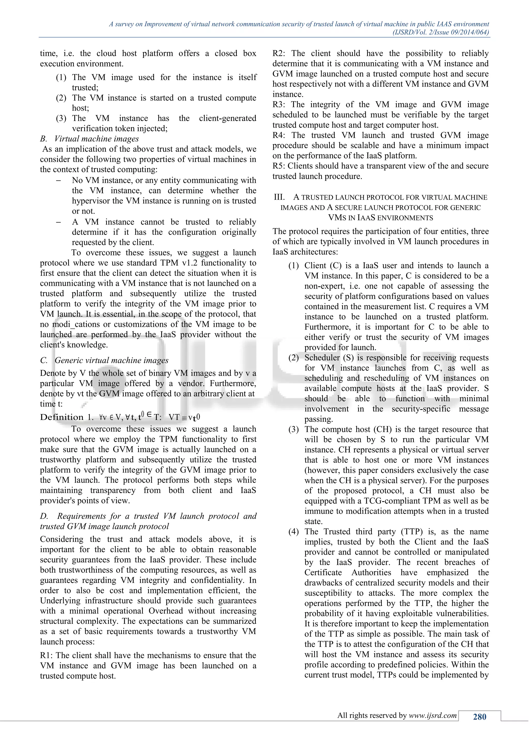 A survey on Improvement of virtual network communication security of trusted launch of virtual machine in public IAAS environment
(IJSRD/Vol. 2/Issue 09/2014/064)
All rights reserved by www.ijsrd.com 280
time, i.e. the cloud host platform offers a closed box
execution environment.
(1) The VM image used for the instance is itself
trusted;
(2) The VM instance is started on a trusted compute
host;
(3) The VM instance has the client-generated
verification token injected;
B. Virtual machine images
As an implication of the above trust and attack models, we
consider the following two properties of virtual machines in
the context of trusted computing:
 No VM instance, or any entity communicating with
the VM instance, can determine whether the
hypervisor the VM instance is running on is trusted
or not.
 A VM instance cannot be trusted to reliably
determine if it has the configuration originally
requested by the client.
To overcome these issues, we suggest a launch
protocol where we use standard TPM v1.2 functionality to
first ensure that the client can detect the situation when it is
communicating with a VM instance that is not launched on a
trusted platform and subsequently utilize the trusted
platform to verify the integrity of the VM image prior to
VM launch. It is essential, in the scope of the protocol, that
no modi_cations or customizations of the VM image to be
launched are performed by the IaaS provider without the
client's knowledge.
C. Generic virtual machine images
Denote by V the whole set of binary VM images and by v a
particular VM image offered by a vendor. Furthermore,
denote by vt the GVM image offered to an arbitrary client at
time t:
Definition 1. ∀v ∈ V, ∀t, t0 ∈ T: VT ≡vt0
To overcome these issues we suggest a launch
protocol where we employ the TPM functionality to first
make sure that the GVM image is actually launched on a
trustworthy platform and subsequently utilize the trusted
platform to verify the integrity of the GVM image prior to
the VM launch. The protocol performs both steps while
maintaining transparency from both client and IaaS
provider's points of view.
D. Requirements for a trusted VM launch protocol and
trusted GVM image launch protocol
Considering the trust and attack models above, it is
important for the client to be able to obtain reasonable
security guarantees from the IaaS provider. These include
both trustworthiness of the computing resources, as well as
guarantees regarding VM integrity and confidentiality. In
order to also be cost and implementation efficient, the
Underlying infrastructure should provide such guarantees
with a minimal operational Overhead without increasing
structural complexity. The expectations can be summarized
as a set of basic requirements towards a trustworthy VM
launch process:
R1: The client shall have the mechanisms to ensure that the
VM instance and GVM image has been launched on a
trusted compute host.
R2: The client should have the possibility to reliably
determine that it is communicating with a VM instance and
GVM image launched on a trusted compute host and secure
host respectively not with a different VM instance and GVM
instance.
R3: The integrity of the VM image and GVM image
scheduled to be launched must be verifiable by the target
trusted compute host and target computer host.
R4: The trusted VM launch and trusted GVM image
procedure should be scalable and have a minimum impact
on the performance of the IaaS platform.
R5: Clients should have a transparent view of the and secure
trusted launch procedure.
III. A TRUSTED LAUNCH PROTOCOL FOR VIRTUAL MACHINE
IMAGES AND A SECURE LAUNCH PROTOCOL FOR GENERIC
VMS IN IAAS ENVIRONMENTS
The protocol requires the participation of four entities, three
of which are typically involved in VM launch procedures in
IaaS architectures:
(1) Client (C) is a IaaS user and intends to launch a
VM instance. In this paper, C is considered to be a
non-expert, i.e. one not capable of assessing the
security of platform configurations based on values
contained in the measurement list. C requires a VM
instance to be launched on a trusted platform.
Furthermore, it is important for C to be able to
either verify or trust the security of VM images
provided for launch.
(2) Scheduler (S) is responsible for receiving requests
for VM instance launches from C, as well as
scheduling and rescheduling of VM instances on
available compute hosts at the IaaS provider. S
should be able to function with minimal
involvement in the security-specific message
passing.
(3) The compute host (CH) is the target resource that
will be chosen by S to run the particular VM
instance. CH represents a physical or virtual server
that is able to host one or more VM instances
(however, this paper considers exclusively the case
when the CH is a physical server). For the purposes
of the proposed protocol, a CH must also be
equipped with a TCG-compliant TPM as well as be
immune to modification attempts when in a trusted
state.
(4) The Trusted third party (TTP) is, as the name
implies, trusted by both the Client and the IaaS
provider and cannot be controlled or manipulated
by the IaaS provider. The recent breaches of
Certificate Authorities have emphasized the
drawbacks of centralized security models and their
susceptibility to attacks. The more complex the
operations performed by the TTP, the higher the
probability of it having exploitable vulnerabilities.
It is therefore important to keep the implementation
of the TTP as simple as possible. The main task of
the TTP is to attest the configuration of the CH that
will host the VM instance and assess its security
profile according to predefined policies. Within the
current trust model, TTPs could be implemented by
 